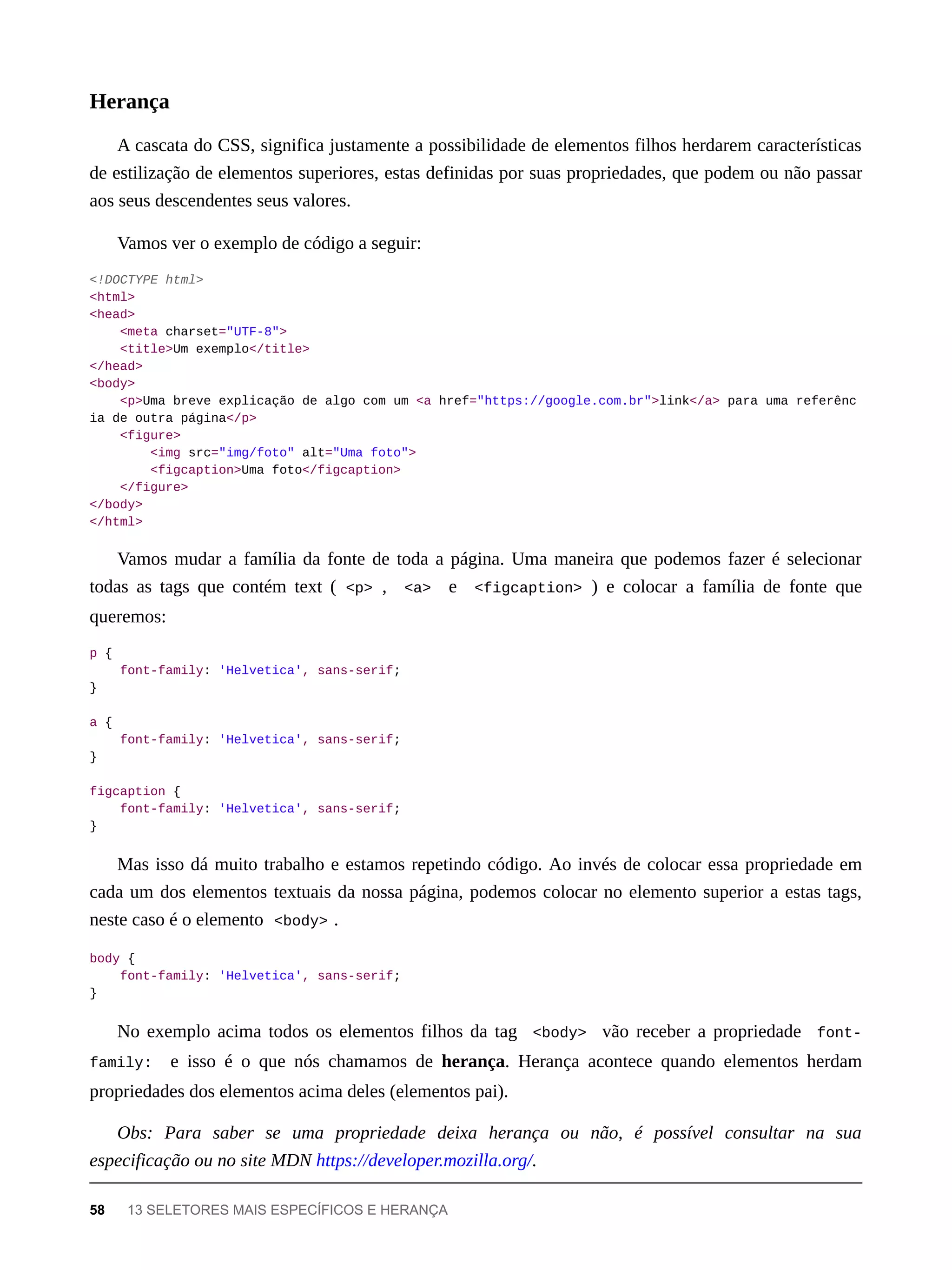 A cascata do CSS, significa justamente a possibilidade de elementos filhos herdarem características
de estilização de elementos superiores, estas definidas por suas propriedades, que podem ou não passar
aos seus descendentes seus valores.
Vamos ver o exemplo de código a seguir:
<!DOCTYPE html>
<html>
<head>
<meta charset="UTF-8">
<title>Um exemplo</title>
</head>
<body>
<p>Uma breve explicação de algo com um <a href="https://google.com.br">link</a> para uma referênc
ia de outra página</p>
<figure>
<img src="img/foto" alt="Uma foto">
<figcaption>Uma foto</figcaption>
</figure>
</body>
</html>
Vamos mudar a família da fonte de toda a página. Uma maneira que podemos fazer é selecionar
todas as tags que contém text ( <p> , <a> e <figcaption> ) e colocar a família de fonte que
queremos:
p {
font-family: 'Helvetica', sans-serif;
}
a {
font-family: 'Helvetica', sans-serif;
}
figcaption {
font-family: 'Helvetica', sans-serif;
}
Mas isso dá muito trabalho e estamos repetindo código. Ao invés de colocar essa propriedade em
cada um dos elementos textuais da nossa página, podemos colocar no elemento superior a estas tags,
neste caso é o elemento <body> .
body {
font-family: 'Helvetica', sans-serif;
}
No exemplo acima todos os elementos filhos da tag <body> vão receber a propriedade font-
family: e isso é o que nós chamamos de herança. Herança acontece quando elementos herdam
propriedades dos elementos acima deles (elementos pai).
Obs: Para saber se uma propriedade deixa herança ou não, é possível consultar na sua
especificação ou no site MDN https://developer.mozilla.org/.
Herança
58 13 SELETORES MAIS ESPECÍFICOS E HERANÇA
 