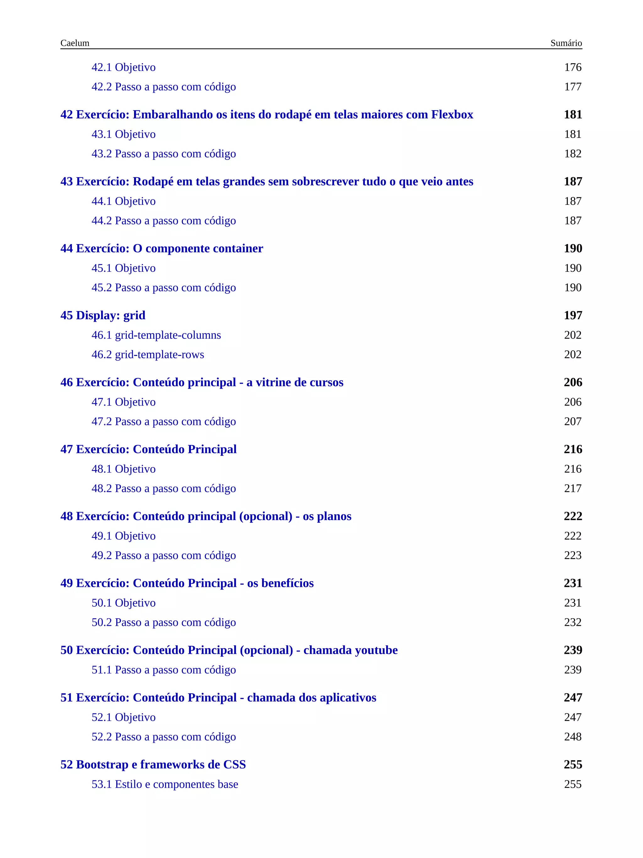 181
187
190
197
206
216
222
231
239
247
255
42.1 Objetivo 176
42.2 Passo a passo com código 177
42 Exercício: Embaralhando os itens do rodapé em telas maiores com Flexbox
43.1 Objetivo 181
43.2 Passo a passo com código 182
43 Exercício: Rodapé em telas grandes sem sobrescrever tudo o que veio antes
44.1 Objetivo 187
44.2 Passo a passo com código 187
44 Exercício: O componente container
45.1 Objetivo 190
45.2 Passo a passo com código 190
45 Display: grid
46.1 grid-template-columns 202
46.2 grid-template-rows 202
46 Exercício: Conteúdo principal - a vitrine de cursos
47.1 Objetivo 206
47.2 Passo a passo com código 207
47 Exercício: Conteúdo Principal
48.1 Objetivo 216
48.2 Passo a passo com código 217
48 Exercício: Conteúdo principal (opcional) - os planos
49.1 Objetivo 222
49.2 Passo a passo com código 223
49 Exercício: Conteúdo Principal - os benefícios
50.1 Objetivo 231
50.2 Passo a passo com código 232
50 Exercício: Conteúdo Principal (opcional) - chamada youtube
51.1 Passo a passo com código 239
51 Exercício: Conteúdo Principal - chamada dos aplicativos
52.1 Objetivo 247
52.2 Passo a passo com código 248
52 Bootstrap e frameworks de CSS
53.1 Estilo e componentes base 255
Sumário
Caelum
 