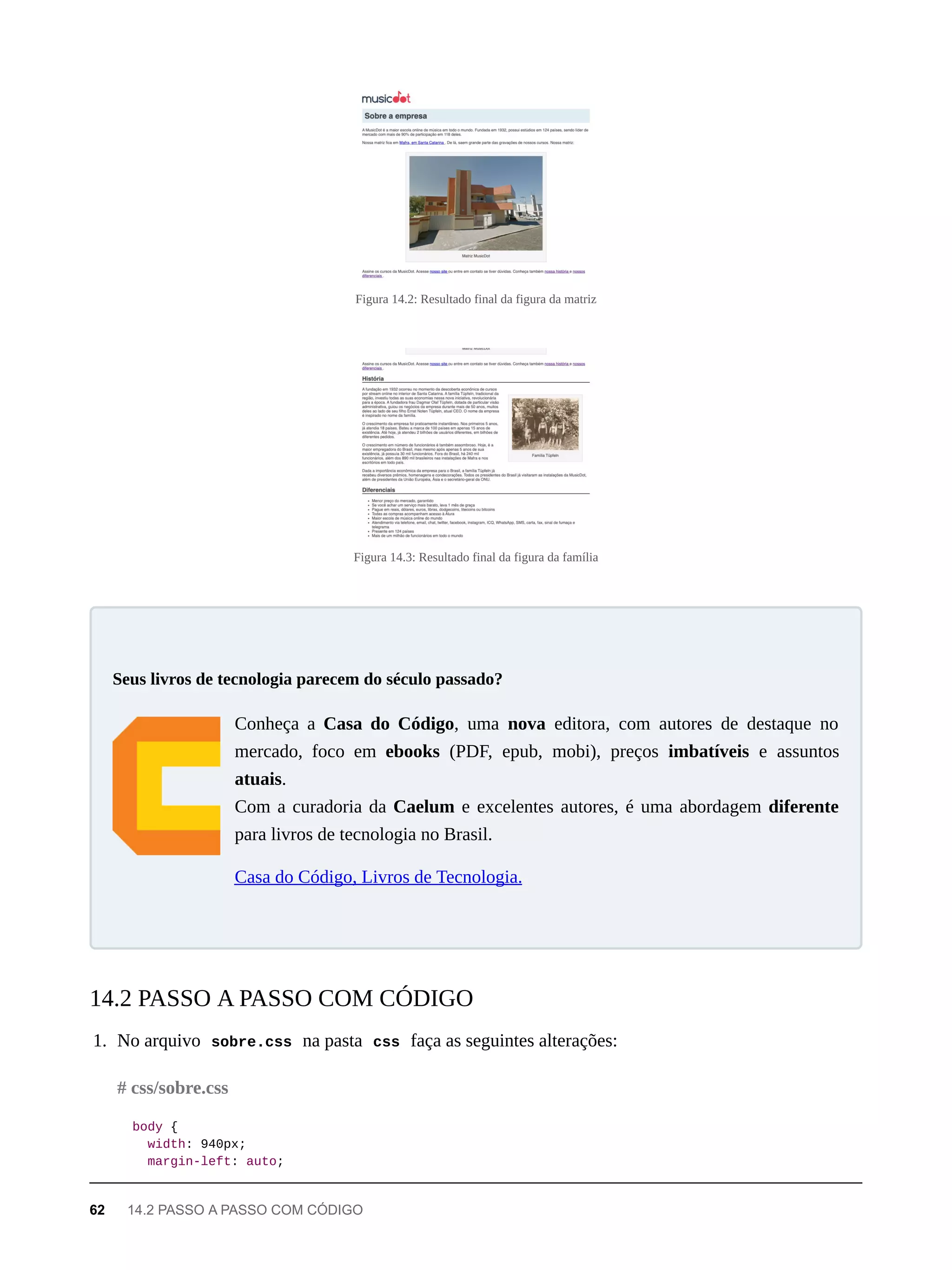 Figura 14.2: Resultado final da figura da matriz
Figura 14.3: Resultado final da figura da família
Conheça a Casa do Código, uma nova editora, com autores de destaque no
mercado, foco em ebooks (PDF, epub, mobi), preços imbatíveis e assuntos
atuais.
Com a curadoria da Caelum e excelentes autores, é uma abordagem diferente
para livros de tecnologia no Brasil.
Casa do Código, Livros de Tecnologia.
1. No arquivo sobre.css na pasta css faça as seguintes alterações:
body {
width: 940px;
margin-left: auto;
Seus livros de tecnologia parecem do século passado?
14.2 PASSO A PASSO COM CÓDIGO
# css/sobre.css
62 14.2 PASSO A PASSO COM CÓDIGO
 