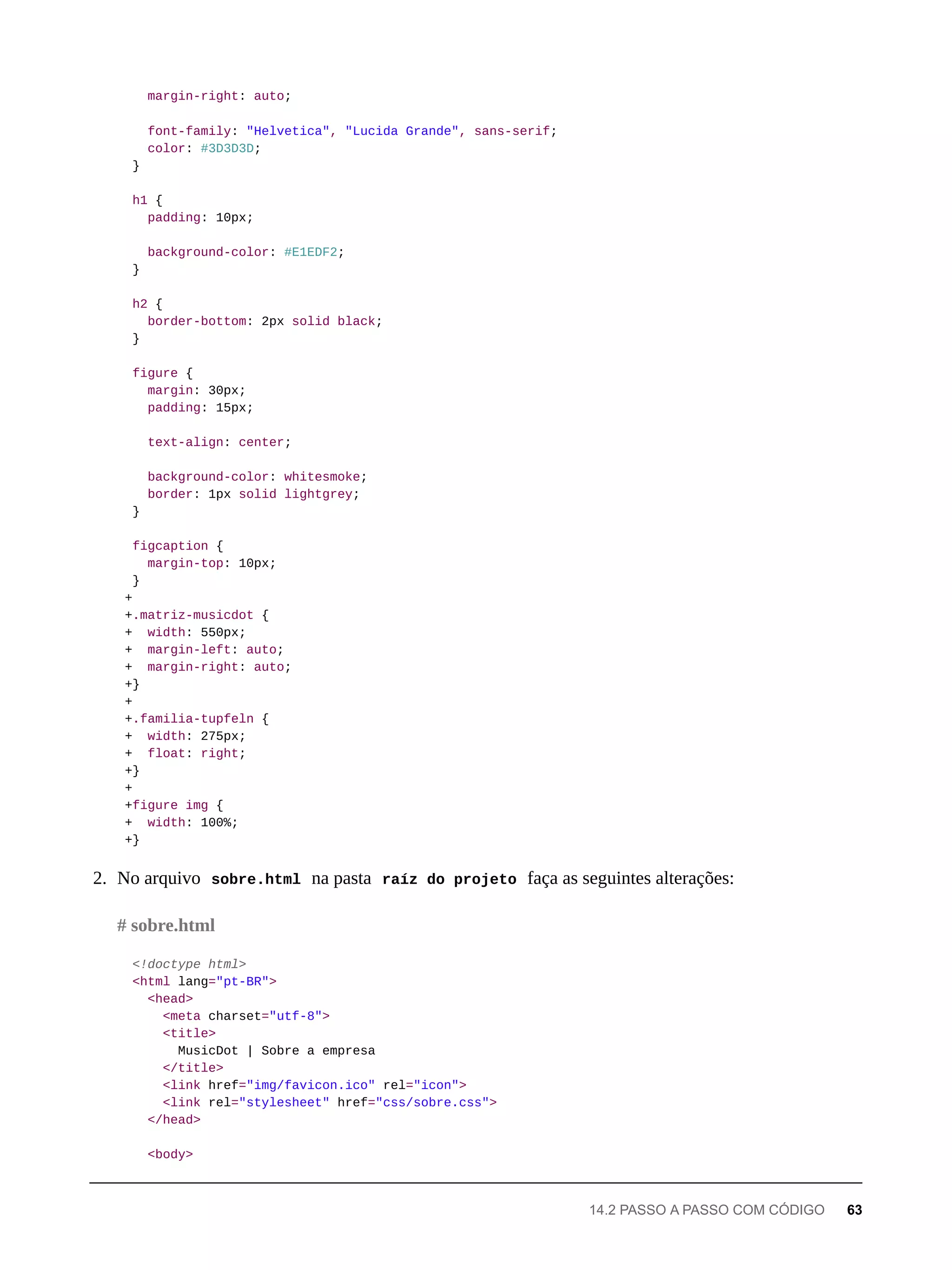 margin-right: auto;
font-family: "Helvetica", "Lucida Grande", sans-serif;
color: #3D3D3D;
}
h1 {
padding: 10px;
background-color: #E1EDF2;
}
h2 {
border-bottom: 2px solid black;
}
figure {
margin: 30px;
padding: 15px;
text-align: center;
background-color: whitesmoke;
border: 1px solid lightgrey;
}
figcaption {
margin-top: 10px;
}
+
+.matriz-musicdot {
+ width: 550px;
+ margin-left: auto;
+ margin-right: auto;
+}
+
+.familia-tupfeln {
+ width: 275px;
+ float: right;
+}
+
+figure img {
+ width: 100%;
+}
2. No arquivo sobre.html na pasta raíz do projeto faça as seguintes alterações:
<!doctype html>
<html lang="pt-BR">
<head>
<meta charset="utf-8">
<title>
MusicDot | Sobre a empresa
</title>
<link href="img/favicon.ico" rel="icon">
<link rel="stylesheet" href="css/sobre.css">
</head>
<body>
# sobre.html
14.2 PASSO A PASSO COM CÓDIGO 63
 