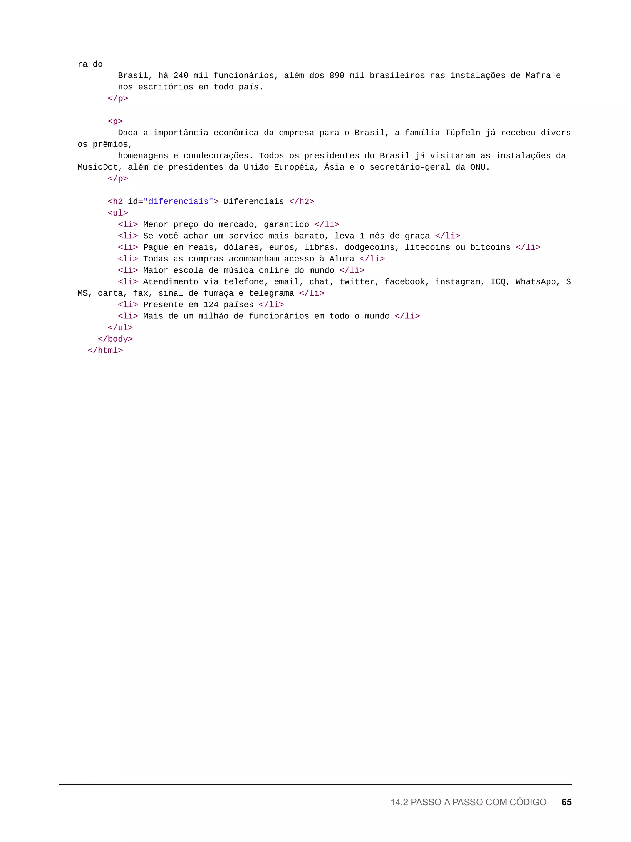 ra do
Brasil, há 240 mil funcionários, além dos 890 mil brasileiros nas instalações de Mafra e
nos escritórios em todo país.
</p>
<p>
Dada a importância econômica da empresa para o Brasil, a família Tüpfeln já recebeu divers
os prêmios,
homenagens e condecorações. Todos os presidentes do Brasil já visitaram as instalações da
MusicDot, além de presidentes da União Européia, Ásia e o secretário-geral da ONU.
</p>
<h2 id="diferenciais"> Diferenciais </h2>
<ul>
<li> Menor preço do mercado, garantido </li>
<li> Se você achar um serviço mais barato, leva 1 mês de graça </li>
<li> Pague em reais, dólares, euros, libras, dodgecoins, litecoins ou bitcoins </li>
<li> Todas as compras acompanham acesso à Alura </li>
<li> Maior escola de música online do mundo </li>
<li> Atendimento via telefone, email, chat, twitter, facebook, instagram, ICQ, WhatsApp, S
MS, carta, fax, sinal de fumaça e telegrama </li>
<li> Presente em 124 países </li>
<li> Mais de um milhão de funcionários em todo o mundo </li>
</ul>
</body>
</html>
14.2 PASSO A PASSO COM CÓDIGO 65
 