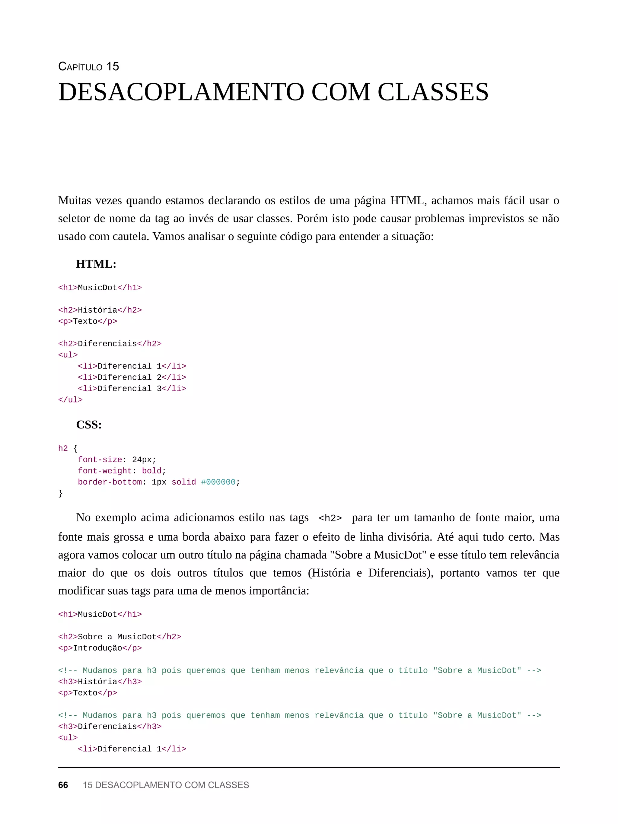 CAPÍTULO 15
Muitas vezes quando estamos declarando os estilos de uma página HTML, achamos mais fácil usar o
seletor de nome da tag ao invés de usar classes. Porém isto pode causar problemas imprevistos se não
usado com cautela. Vamos analisar o seguinte código para entender a situação:
HTML:
<h1>MusicDot</h1>
<h2>História</h2>
<p>Texto</p>
<h2>Diferenciais</h2>
<ul>
<li>Diferencial 1</li>
<li>Diferencial 2</li>
<li>Diferencial 3</li>
</ul>
CSS:
h2 {
font-size: 24px;
font-weight: bold;
border-bottom: 1px solid #000000;
}
No exemplo acima adicionamos estilo nas tags <h2> para ter um tamanho de fonte maior, uma
fonte mais grossa e uma borda abaixo para fazer o efeito de linha divisória. Até aqui tudo certo. Mas
agora vamos colocar um outro título na página chamada "Sobre a MusicDot" e esse título tem relevância
maior do que os dois outros títulos que temos (História e Diferenciais), portanto vamos ter que
modificar suas tags para uma de menos importância:
<h1>MusicDot</h1>
<h2>Sobre a MusicDot</h2>
<p>Introdução</p>
<!-- Mudamos para h3 pois queremos que tenham menos relevância que o título "Sobre a MusicDot" -->
<h3>História</h3>
<p>Texto</p>
<!-- Mudamos para h3 pois queremos que tenham menos relevância que o título "Sobre a MusicDot" -->
<h3>Diferenciais</h3>
<ul>
<li>Diferencial 1</li>
DESACOPLAMENTO COM CLASSES
66 15 DESACOPLAMENTO COM CLASSES
 