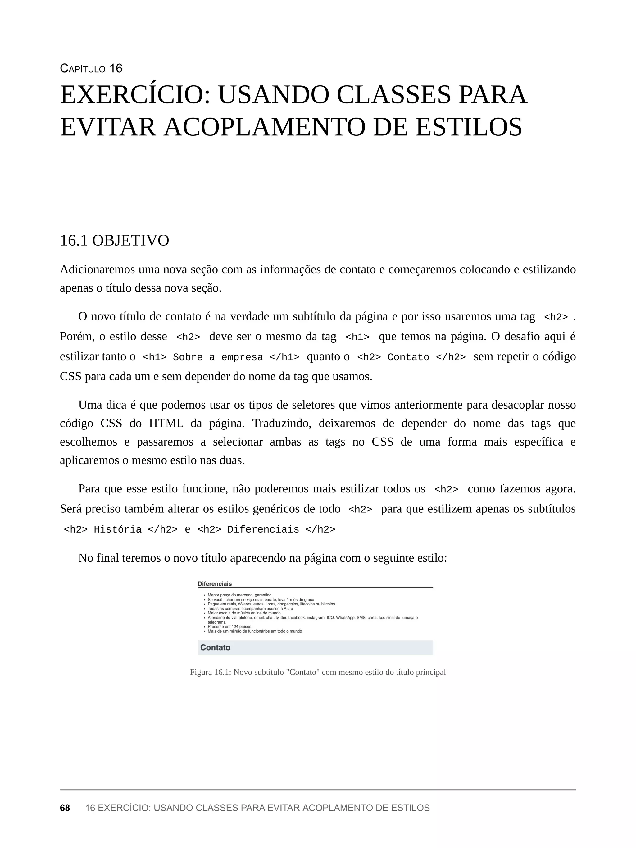 CAPÍTULO 16
Adicionaremos uma nova seção com as informações de contato e começaremos colocando e estilizando
apenas o título dessa nova seção.
O novo título de contato é na verdade um subtítulo da página e por isso usaremos uma tag <h2> .
Porém, o estilo desse <h2> deve ser o mesmo da tag <h1> que temos na página. O desafio aqui é
estilizar tanto o <h1> Sobre a empresa </h1> quanto o <h2> Contato </h2> sem repetir o código
CSS para cada um e sem depender do nome da tag que usamos.
Uma dica é que podemos usar os tipos de seletores que vimos anteriormente para desacoplar nosso
código CSS do HTML da página. Traduzindo, deixaremos de depender do nome das tags que
escolhemos e passaremos a selecionar ambas as tags no CSS de uma forma mais específica e
aplicaremos o mesmo estilo nas duas.
Para que esse estilo funcione, não poderemos mais estilizar todos os <h2> como fazemos agora.
Será preciso também alterar os estilos genéricos de todo <h2> para que estilizem apenas os subtítulos
<h2> História </h2> e <h2> Diferenciais </h2>
No final teremos o novo título aparecendo na página com o seguinte estilo:
Figura 16.1: Novo subtítulo "Contato" com mesmo estilo do título principal
EXERCÍCIO: USANDO CLASSES PARA
EVITAR ACOPLAMENTO DE ESTILOS
16.1 OBJETIVO
68 16 EXERCÍCIO: USANDO CLASSES PARA EVITAR ACOPLAMENTO DE ESTILOS
 