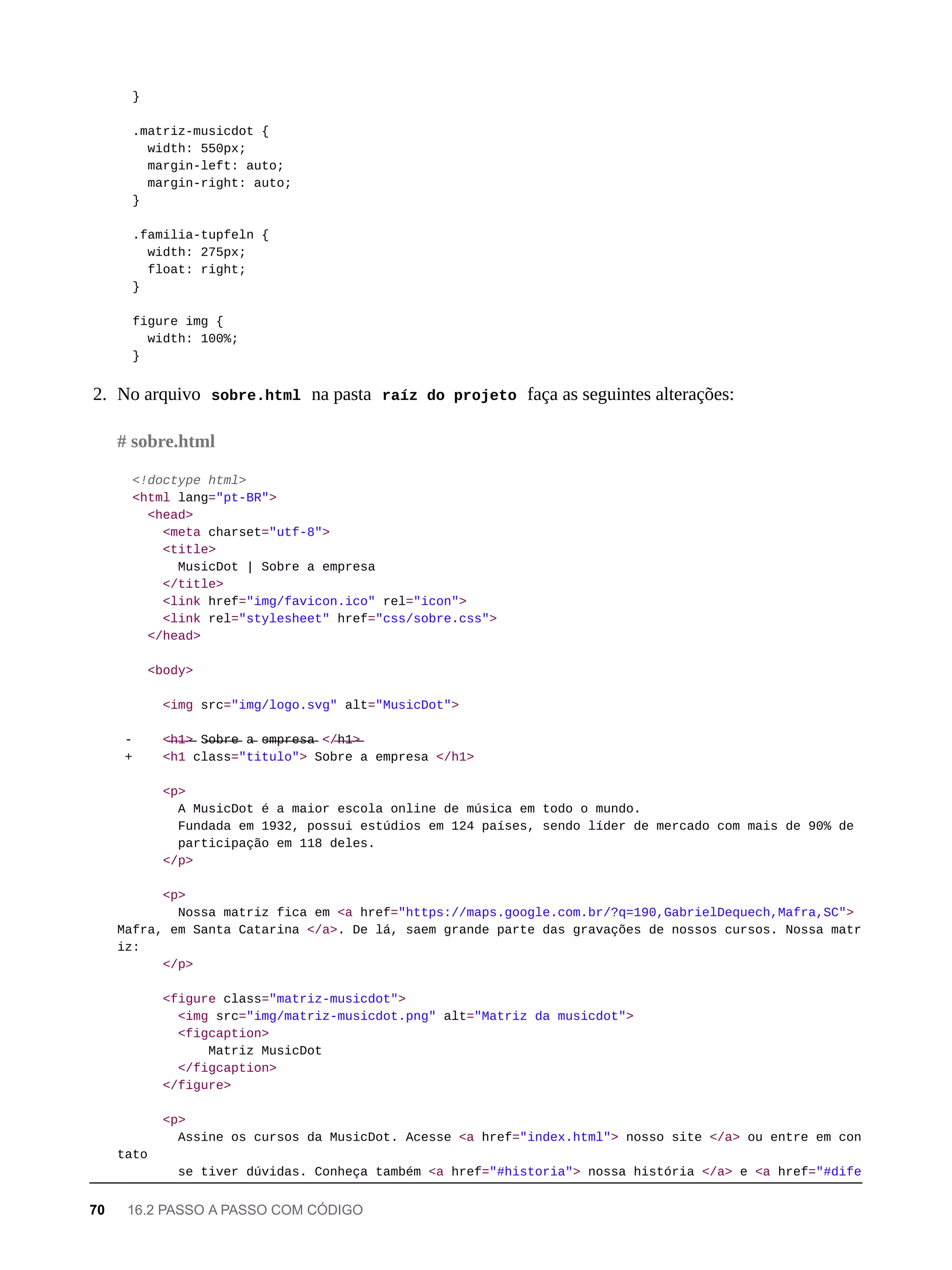 }
.matriz-musicdot {
width: 550px;
margin-left: auto;
margin-right: auto;
}
.familia-tupfeln {
width: 275px;
float: right;
}
figure img {
width: 100%;
}
2. No arquivo sobre.html na pasta raíz do projeto faça as seguintes alterações:
<!doctype html>
<html lang="pt-BR">
<head>
<meta charset="utf-8">
<title>
MusicDot | Sobre a empresa
</title>
<link href="img/favicon.ico" rel="icon">
<link rel="stylesheet" href="css/sobre.css">
</head>
<body>
<img src="img/logo.svg" alt="MusicDot">
- <̶h̶1̶>̶ S̶o̶b̶r̶e̶ a̶ e̶m̶p̶r̶e̶s̶a̶ </̶h̶1̶>̶
+ <h1 class="titulo"> Sobre a empresa </h1>
<p>
A MusicDot é a maior escola online de música em todo o mundo.
Fundada em 1932, possui estúdios em 124 países, sendo líder de mercado com mais de 90% de
participação em 118 deles.
</p>
<p>
Nossa matriz fica em <a href="https://maps.google.com.br/?q=190,GabrielDequech,Mafra,SC">
Mafra, em Santa Catarina </a>. De lá, saem grande parte das gravações de nossos cursos. Nossa matr
iz:
</p>
<figure class="matriz-musicdot">
<img src="img/matriz-musicdot.png" alt="Matriz da musicdot">
<figcaption>
Matriz MusicDot
</figcaption>
</figure>
<p>
Assine os cursos da MusicDot. Acesse <a href="index.html"> nosso site </a> ou entre em con
tato
se tiver dúvidas. Conheça também <a href="#historia"> nossa história </a> e <a href="#dife
# sobre.html
70 16.2 PASSO A PASSO COM CÓDIGO
 