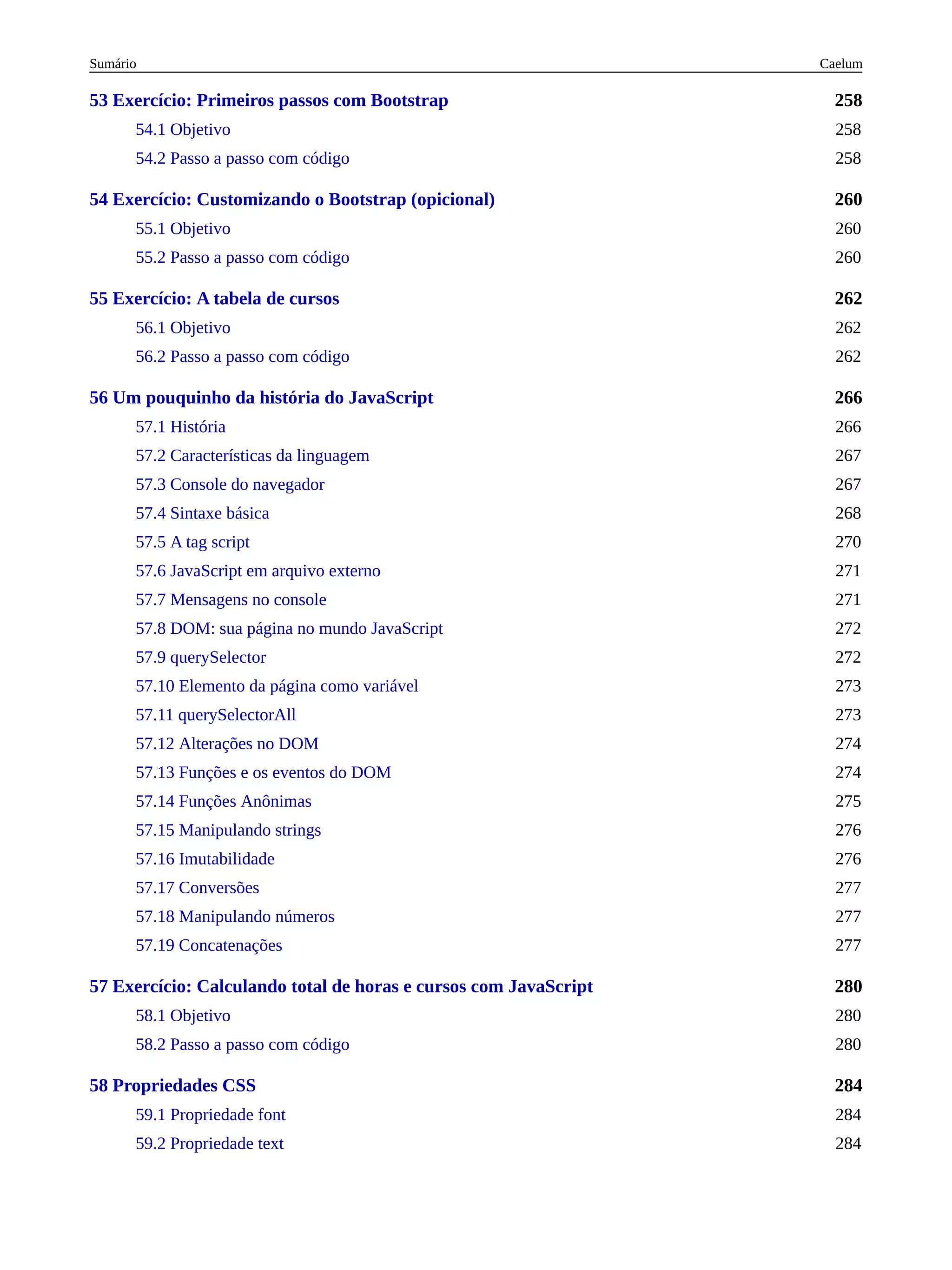 258
260
262
266
280
284
53 Exercício: Primeiros passos com Bootstrap
54.1 Objetivo 258
54.2 Passo a passo com código 258
54 Exercício: Customizando o Bootstrap (opicional)
55.1 Objetivo 260
55.2 Passo a passo com código 260
55 Exercício: A tabela de cursos
56.1 Objetivo 262
56.2 Passo a passo com código 262
56 Um pouquinho da história do JavaScript
57.1 História 266
57.2 Características da linguagem 267
57.3 Console do navegador 267
57.4 Sintaxe básica 268
57.5 A tag script 270
57.6 JavaScript em arquivo externo 271
57.7 Mensagens no console 271
57.8 DOM: sua página no mundo JavaScript 272
57.9 querySelector 272
57.10 Elemento da página como variável 273
57.11 querySelectorAll 273
57.12 Alterações no DOM 274
57.13 Funções e os eventos do DOM 274
57.14 Funções Anônimas 275
57.15 Manipulando strings 276
57.16 Imutabilidade 276
57.17 Conversões 277
57.18 Manipulando números 277
57.19 Concatenações 277
57 Exercício: Calculando total de horas e cursos com JavaScript
58.1 Objetivo 280
58.2 Passo a passo com código 280
58 Propriedades CSS
59.1 Propriedade font 284
59.2 Propriedade text 284
Caelum
Sumário
 
