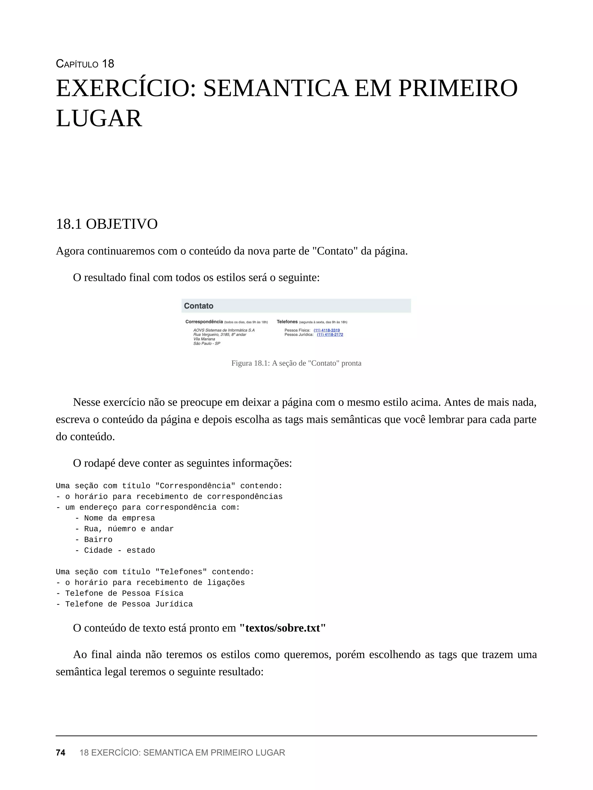 CAPÍTULO 18
Agora continuaremos com o conteúdo da nova parte de "Contato" da página.
O resultado final com todos os estilos será o seguinte:
Figura 18.1: A seção de "Contato" pronta
Nesse exercício não se preocupe em deixar a página com o mesmo estilo acima. Antes de mais nada,
escreva o conteúdo da página e depois escolha as tags mais semânticas que você lembrar para cada parte
do conteúdo.
O rodapé deve conter as seguintes informações:
Uma seção com título "Correspondência" contendo:
- o horário para recebimento de correspondências
- um endereço para correspondência com:
- Nome da empresa
- Rua, núemro e andar
- Bairro
- Cidade - estado
Uma seção com título "Telefones" contendo:
- o horário para recebimento de ligações
- Telefone de Pessoa Física
- Telefone de Pessoa Jurídica
O conteúdo de texto está pronto em "textos/sobre.txt"
Ao final ainda não teremos os estilos como queremos, porém escolhendo as tags que trazem uma
semântica legal teremos o seguinte resultado:
EXERCÍCIO: SEMANTICA EM PRIMEIRO
LUGAR
18.1 OBJETIVO
74 18 EXERCÍCIO: SEMANTICA EM PRIMEIRO LUGAR
 