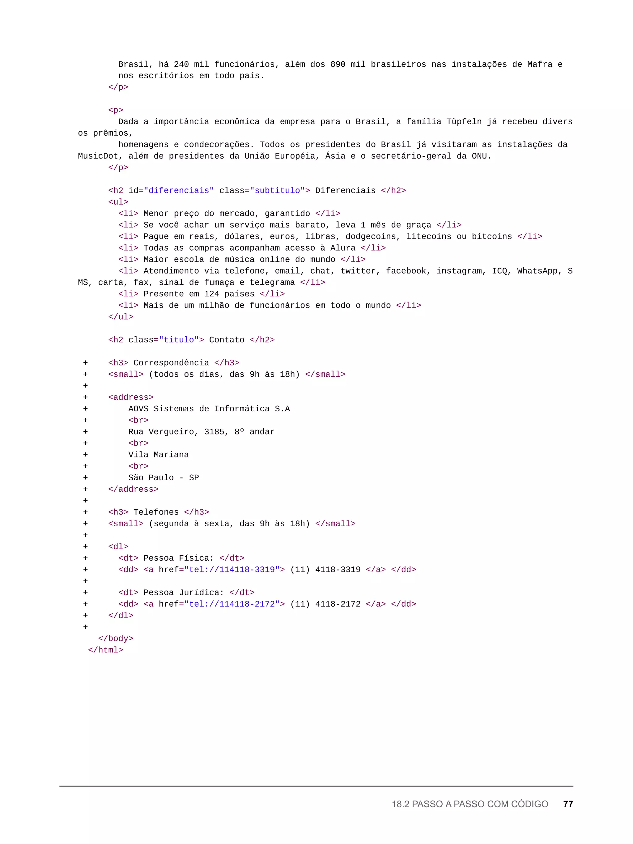 Brasil, há 240 mil funcionários, além dos 890 mil brasileiros nas instalações de Mafra e
nos escritórios em todo país.
</p>
<p>
Dada a importância econômica da empresa para o Brasil, a família Tüpfeln já recebeu divers
os prêmios,
homenagens e condecorações. Todos os presidentes do Brasil já visitaram as instalações da
MusicDot, além de presidentes da União Européia, Ásia e o secretário-geral da ONU.
</p>
<h2 id="diferenciais" class="subtitulo"> Diferenciais </h2>
<ul>
<li> Menor preço do mercado, garantido </li>
<li> Se você achar um serviço mais barato, leva 1 mês de graça </li>
<li> Pague em reais, dólares, euros, libras, dodgecoins, litecoins ou bitcoins </li>
<li> Todas as compras acompanham acesso à Alura </li>
<li> Maior escola de música online do mundo </li>
<li> Atendimento via telefone, email, chat, twitter, facebook, instagram, ICQ, WhatsApp, S
MS, carta, fax, sinal de fumaça e telegrama </li>
<li> Presente em 124 países </li>
<li> Mais de um milhão de funcionários em todo o mundo </li>
</ul>
<h2 class="titulo"> Contato </h2>
+ <h3> Correspondência </h3>
+ <small> (todos os dias, das 9h às 18h) </small>
+
+ <address>
+ AOVS Sistemas de Informática S.A
+ <br>
+ Rua Vergueiro, 3185, 8º andar
+ <br>
+ Vila Mariana
+ <br>
+ São Paulo - SP
+ </address>
+
+ <h3> Telefones </h3>
+ <small> (segunda à sexta, das 9h às 18h) </small>
+
+ <dl>
+ <dt> Pessoa Física: </dt>
+ <dd> <a href="tel://114118-3319"> (11) 4118-3319 </a> </dd>
+
+ <dt> Pessoa Jurídica: </dt>
+ <dd> <a href="tel://114118-2172"> (11) 4118-2172 </a> </dd>
+ </dl>
+
</body>
</html>
18.2 PASSO A PASSO COM CÓDIGO 77
 