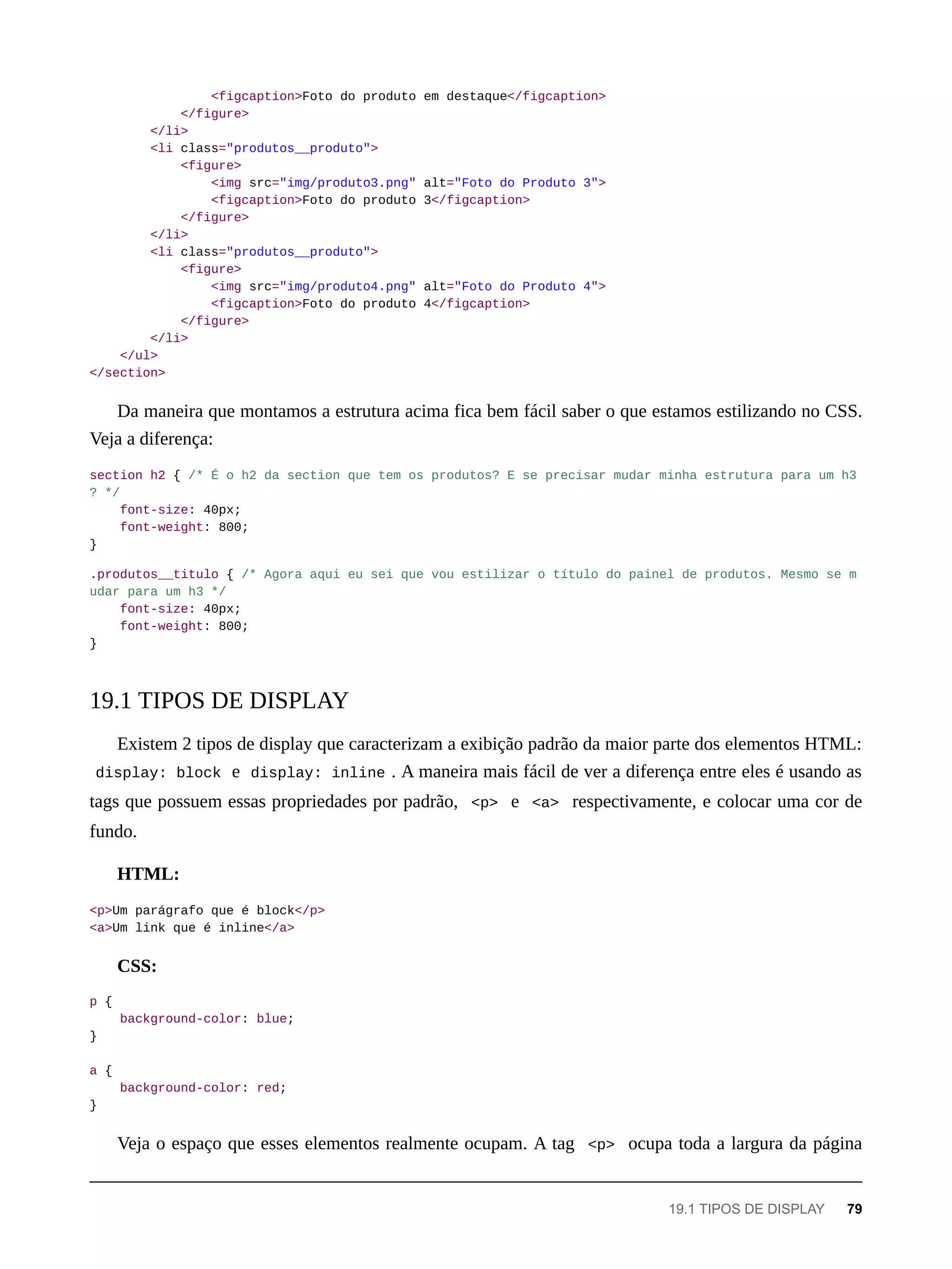 <figcaption>Foto do produto em destaque</figcaption>
</figure>
</li>
<li class="produtos__produto">
<figure>
<img src="img/produto3.png" alt="Foto do Produto 3">
<figcaption>Foto do produto 3</figcaption>
</figure>
</li>
<li class="produtos__produto">
<figure>
<img src="img/produto4.png" alt="Foto do Produto 4">
<figcaption>Foto do produto 4</figcaption>
</figure>
</li>
</ul>
</section>
Da maneira que montamos a estrutura acima fica bem fácil saber o que estamos estilizando no CSS.
Veja a diferença:
section h2 { /* É o h2 da section que tem os produtos? E se precisar mudar minha estrutura para um h3
? */
font-size: 40px;
font-weight: 800;
}
.produtos__titulo { /* Agora aqui eu sei que vou estilizar o título do painel de produtos. Mesmo se m
udar para um h3 */
font-size: 40px;
font-weight: 800;
}
Existem 2 tipos de display que caracterizam a exibição padrão da maior parte dos elementos HTML:
display: block e display: inline . A maneira mais fácil de ver a diferença entre eles é usando as
tags que possuem essas propriedades por padrão, <p> e <a> respectivamente, e colocar uma cor de
fundo.
HTML:
<p>Um parágrafo que é block</p>
<a>Um link que é inline</a>
CSS:
p {
background-color: blue;
}
a {
background-color: red;
}
Veja o espaço que esses elementos realmente ocupam. A tag <p> ocupa toda a largura da página
19.1 TIPOS DE DISPLAY
19.1 TIPOS DE DISPLAY 79
 
