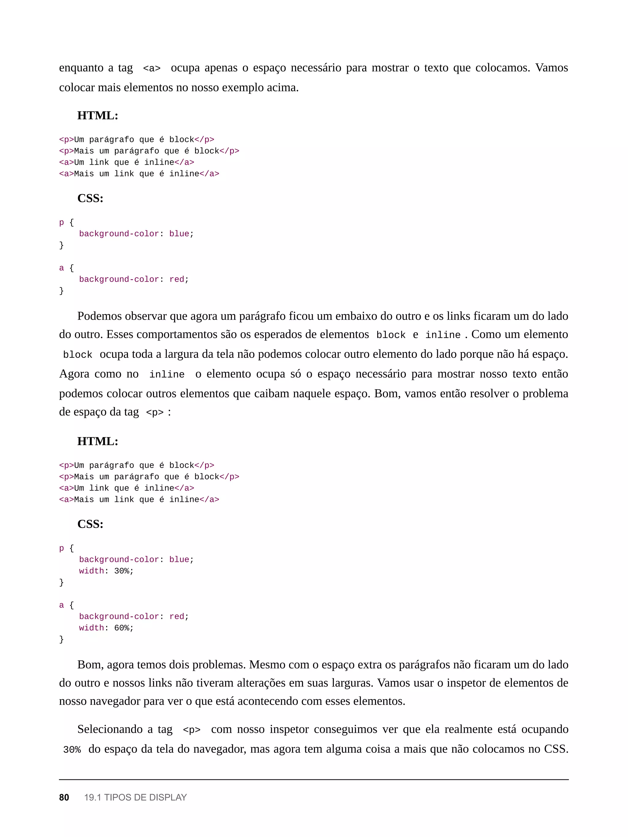 enquanto a tag <a> ocupa apenas o espaço necessário para mostrar o texto que colocamos. Vamos
colocar mais elementos no nosso exemplo acima.
HTML:
<p>Um parágrafo que é block</p>
<p>Mais um parágrafo que é block</p>
<a>Um link que é inline</a>
<a>Mais um link que é inline</a>
CSS:
p {
background-color: blue;
}
a {
background-color: red;
}
Podemos observar que agora um parágrafo ficou um embaixo do outro e os links ficaram um do lado
do outro. Esses comportamentos são os esperados de elementos block e inline . Como um elemento
block ocupa toda a largura da tela não podemos colocar outro elemento do lado porque não há espaço.
Agora como no inline o elemento ocupa só o espaço necessário para mostrar nosso texto então
podemos colocar outros elementos que caibam naquele espaço. Bom, vamos então resolver o problema
de espaço da tag <p> :
HTML:
<p>Um parágrafo que é block</p>
<p>Mais um parágrafo que é block</p>
<a>Um link que é inline</a>
<a>Mais um link que é inline</a>
CSS:
p {
background-color: blue;
width: 30%;
}
a {
background-color: red;
width: 60%;
}
Bom, agora temos dois problemas. Mesmo com o espaço extra os parágrafos não ficaram um do lado
do outro e nossos links não tiveram alterações em suas larguras. Vamos usar o inspetor de elementos de
nosso navegador para ver o que está acontecendo com esses elementos.
Selecionando a tag <p> com nosso inspetor conseguimos ver que ela realmente está ocupando
30% do espaço da tela do navegador, mas agora tem alguma coisa a mais que não colocamos no CSS.
80 19.1 TIPOS DE DISPLAY
 