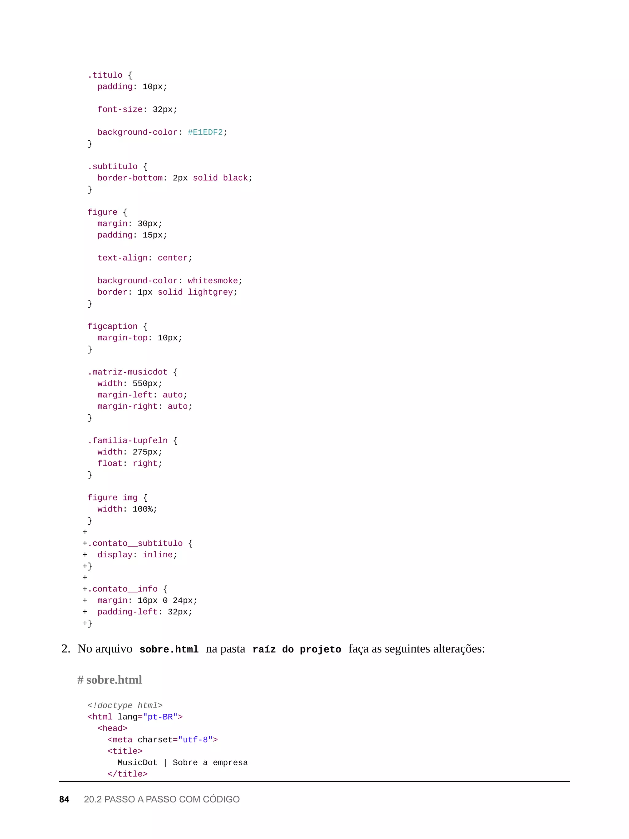 .titulo {
padding: 10px;
font-size: 32px;
background-color: #E1EDF2;
}
.subtitulo {
border-bottom: 2px solid black;
}
figure {
margin: 30px;
padding: 15px;
text-align: center;
background-color: whitesmoke;
border: 1px solid lightgrey;
}
figcaption {
margin-top: 10px;
}
.matriz-musicdot {
width: 550px;
margin-left: auto;
margin-right: auto;
}
.familia-tupfeln {
width: 275px;
float: right;
}
figure img {
width: 100%;
}
+
+.contato__subtitulo {
+ display: inline;
+}
+
+.contato__info {
+ margin: 16px 0 24px;
+ padding-left: 32px;
+}
2. No arquivo sobre.html na pasta raíz do projeto faça as seguintes alterações:
<!doctype html>
<html lang="pt-BR">
<head>
<meta charset="utf-8">
<title>
MusicDot | Sobre a empresa
</title>
# sobre.html
84 20.2 PASSO A PASSO COM CÓDIGO
 