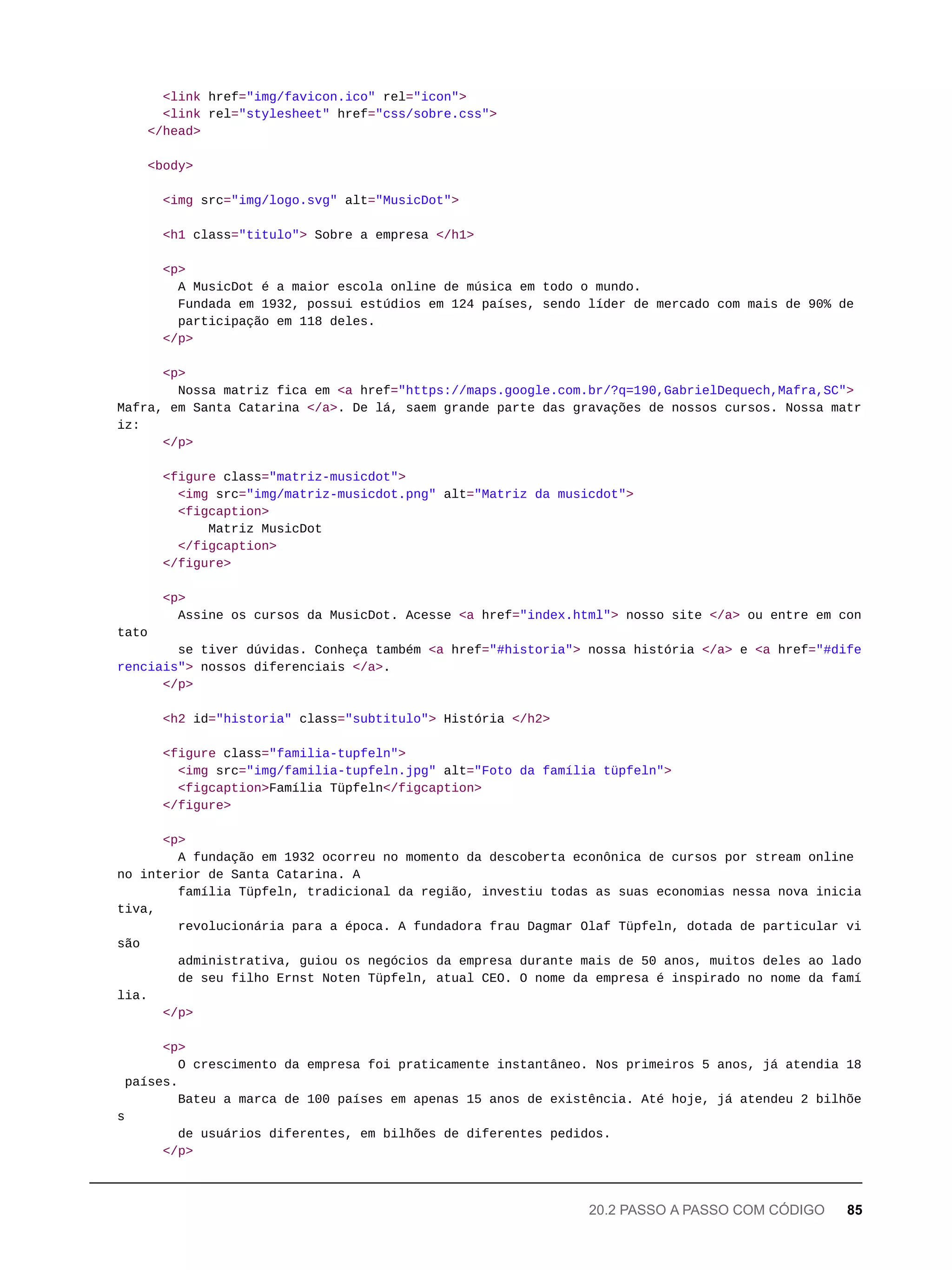 <link href="img/favicon.ico" rel="icon">
<link rel="stylesheet" href="css/sobre.css">
</head>
<body>
<img src="img/logo.svg" alt="MusicDot">
<h1 class="titulo"> Sobre a empresa </h1>
<p>
A MusicDot é a maior escola online de música em todo o mundo.
Fundada em 1932, possui estúdios em 124 países, sendo líder de mercado com mais de 90% de
participação em 118 deles.
</p>
<p>
Nossa matriz fica em <a href="https://maps.google.com.br/?q=190,GabrielDequech,Mafra,SC">
Mafra, em Santa Catarina </a>. De lá, saem grande parte das gravações de nossos cursos. Nossa matr
iz:
</p>
<figure class="matriz-musicdot">
<img src="img/matriz-musicdot.png" alt="Matriz da musicdot">
<figcaption>
Matriz MusicDot
</figcaption>
</figure>
<p>
Assine os cursos da MusicDot. Acesse <a href="index.html"> nosso site </a> ou entre em con
tato
se tiver dúvidas. Conheça também <a href="#historia"> nossa história </a> e <a href="#dife
renciais"> nossos diferenciais </a>.
</p>
<h2 id="historia" class="subtitulo"> História </h2>
<figure class="familia-tupfeln">
<img src="img/familia-tupfeln.jpg" alt="Foto da família tüpfeln">
<figcaption>Família Tüpfeln</figcaption>
</figure>
<p>
A fundação em 1932 ocorreu no momento da descoberta econônica de cursos por stream online
no interior de Santa Catarina. A
família Tüpfeln, tradicional da região, investiu todas as suas economias nessa nova inicia
tiva,
revolucionária para a época. A fundadora frau Dagmar Olaf Tüpfeln, dotada de particular vi
são
administrativa, guiou os negócios da empresa durante mais de 50 anos, muitos deles ao lado
de seu filho Ernst Noten Tüpfeln, atual CEO. O nome da empresa é inspirado no nome da famí
lia.
</p>
<p>
O crescimento da empresa foi praticamente instantâneo. Nos primeiros 5 anos, já atendia 18
países.
Bateu a marca de 100 países em apenas 15 anos de existência. Até hoje, já atendeu 2 bilhõe
s
de usuários diferentes, em bilhões de diferentes pedidos.
</p>
20.2 PASSO A PASSO COM CÓDIGO 85
 