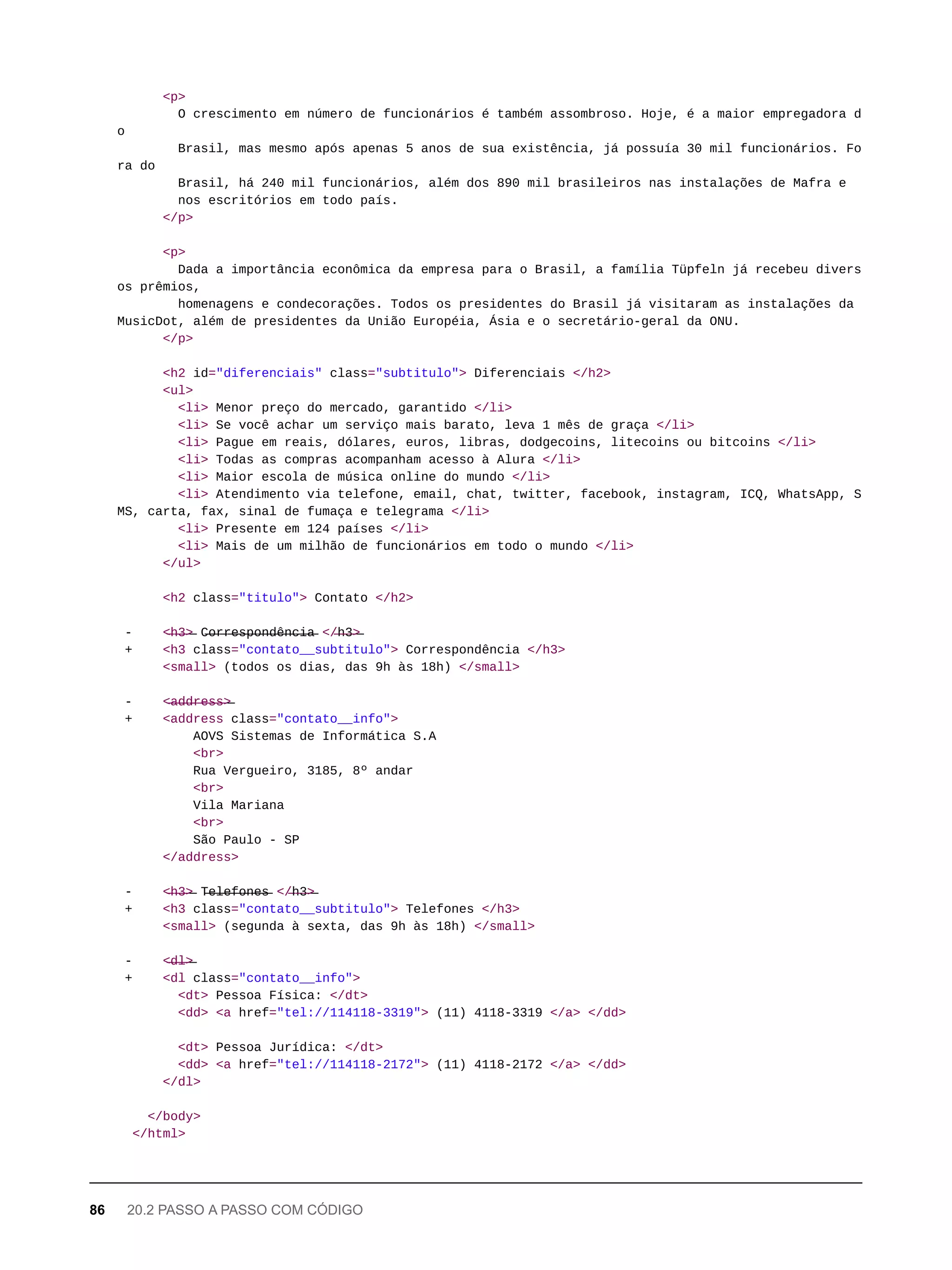 <p>
O crescimento em número de funcionários é também assombroso. Hoje, é a maior empregadora d
o
Brasil, mas mesmo após apenas 5 anos de sua existência, já possuía 30 mil funcionários. Fo
ra do
Brasil, há 240 mil funcionários, além dos 890 mil brasileiros nas instalações de Mafra e
nos escritórios em todo país.
</p>
<p>
Dada a importância econômica da empresa para o Brasil, a família Tüpfeln já recebeu divers
os prêmios,
homenagens e condecorações. Todos os presidentes do Brasil já visitaram as instalações da
MusicDot, além de presidentes da União Européia, Ásia e o secretário-geral da ONU.
</p>
<h2 id="diferenciais" class="subtitulo"> Diferenciais </h2>
<ul>
<li> Menor preço do mercado, garantido </li>
<li> Se você achar um serviço mais barato, leva 1 mês de graça </li>
<li> Pague em reais, dólares, euros, libras, dodgecoins, litecoins ou bitcoins </li>
<li> Todas as compras acompanham acesso à Alura </li>
<li> Maior escola de música online do mundo </li>
<li> Atendimento via telefone, email, chat, twitter, facebook, instagram, ICQ, WhatsApp, S
MS, carta, fax, sinal de fumaça e telegrama </li>
<li> Presente em 124 países </li>
<li> Mais de um milhão de funcionários em todo o mundo </li>
</ul>
<h2 class="titulo"> Contato </h2>
- <̶h̶3̶>̶ C̶o̶r̶r̶e̶s̶p̶o̶n̶d̶ê̶n̶c̶i̶a̶ </̶h̶3̶>̶
+ <h3 class="contato__subtitulo"> Correspondência </h3>
<small> (todos os dias, das 9h às 18h) </small>
- <̶a̶d̶d̶r̶e̶s̶s̶>̶
+ <address class="contato__info">
AOVS Sistemas de Informática S.A
<br>
Rua Vergueiro, 3185, 8º andar
<br>
Vila Mariana
<br>
São Paulo - SP
</address>
- <̶h̶3̶>̶ T̶e̶l̶e̶f̶o̶n̶e̶s̶ </̶h̶3̶>̶
+ <h3 class="contato__subtitulo"> Telefones </h3>
<small> (segunda à sexta, das 9h às 18h) </small>
- <̶d̶l̶>̶
+ <dl class="contato__info">
<dt> Pessoa Física: </dt>
<dd> <a href="tel://114118-3319"> (11) 4118-3319 </a> </dd>
<dt> Pessoa Jurídica: </dt>
<dd> <a href="tel://114118-2172"> (11) 4118-2172 </a> </dd>
</dl>
</body>
</html>
86 20.2 PASSO A PASSO COM CÓDIGO
 