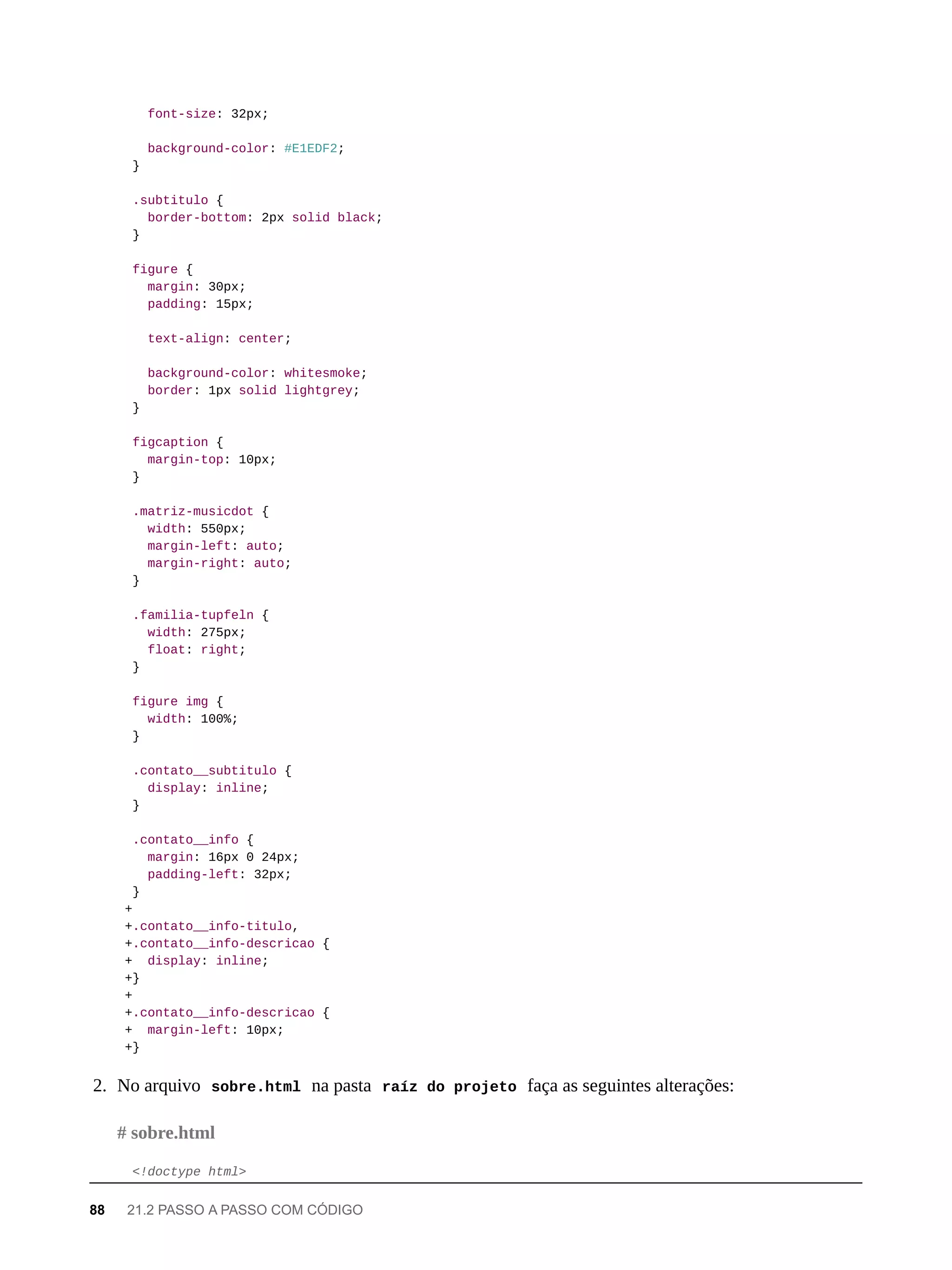 font-size: 32px;
background-color: #E1EDF2;
}
.subtitulo {
border-bottom: 2px solid black;
}
figure {
margin: 30px;
padding: 15px;
text-align: center;
background-color: whitesmoke;
border: 1px solid lightgrey;
}
figcaption {
margin-top: 10px;
}
.matriz-musicdot {
width: 550px;
margin-left: auto;
margin-right: auto;
}
.familia-tupfeln {
width: 275px;
float: right;
}
figure img {
width: 100%;
}
.contato__subtitulo {
display: inline;
}
.contato__info {
margin: 16px 0 24px;
padding-left: 32px;
}
+
+.contato__info-titulo,
+.contato__info-descricao {
+ display: inline;
+}
+
+.contato__info-descricao {
+ margin-left: 10px;
+}
2. No arquivo sobre.html na pasta raíz do projeto faça as seguintes alterações:
<!doctype html>
# sobre.html
88 21.2 PASSO A PASSO COM CÓDIGO
 