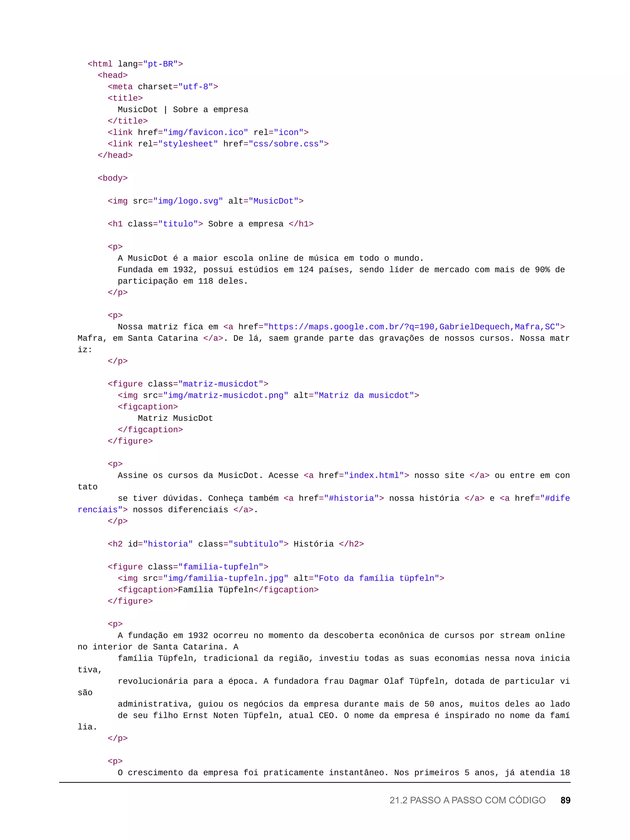<html lang="pt-BR">
<head>
<meta charset="utf-8">
<title>
MusicDot | Sobre a empresa
</title>
<link href="img/favicon.ico" rel="icon">
<link rel="stylesheet" href="css/sobre.css">
</head>
<body>
<img src="img/logo.svg" alt="MusicDot">
<h1 class="titulo"> Sobre a empresa </h1>
<p>
A MusicDot é a maior escola online de música em todo o mundo.
Fundada em 1932, possui estúdios em 124 países, sendo líder de mercado com mais de 90% de
participação em 118 deles.
</p>
<p>
Nossa matriz fica em <a href="https://maps.google.com.br/?q=190,GabrielDequech,Mafra,SC">
Mafra, em Santa Catarina </a>. De lá, saem grande parte das gravações de nossos cursos. Nossa matr
iz:
</p>
<figure class="matriz-musicdot">
<img src="img/matriz-musicdot.png" alt="Matriz da musicdot">
<figcaption>
Matriz MusicDot
</figcaption>
</figure>
<p>
Assine os cursos da MusicDot. Acesse <a href="index.html"> nosso site </a> ou entre em con
tato
se tiver dúvidas. Conheça também <a href="#historia"> nossa história </a> e <a href="#dife
renciais"> nossos diferenciais </a>.
</p>
<h2 id="historia" class="subtitulo"> História </h2>
<figure class="familia-tupfeln">
<img src="img/familia-tupfeln.jpg" alt="Foto da família tüpfeln">
<figcaption>Família Tüpfeln</figcaption>
</figure>
<p>
A fundação em 1932 ocorreu no momento da descoberta econônica de cursos por stream online
no interior de Santa Catarina. A
família Tüpfeln, tradicional da região, investiu todas as suas economias nessa nova inicia
tiva,
revolucionária para a época. A fundadora frau Dagmar Olaf Tüpfeln, dotada de particular vi
são
administrativa, guiou os negócios da empresa durante mais de 50 anos, muitos deles ao lado
de seu filho Ernst Noten Tüpfeln, atual CEO. O nome da empresa é inspirado no nome da famí
lia.
</p>
<p>
O crescimento da empresa foi praticamente instantâneo. Nos primeiros 5 anos, já atendia 18
21.2 PASSO A PASSO COM CÓDIGO 89
 
