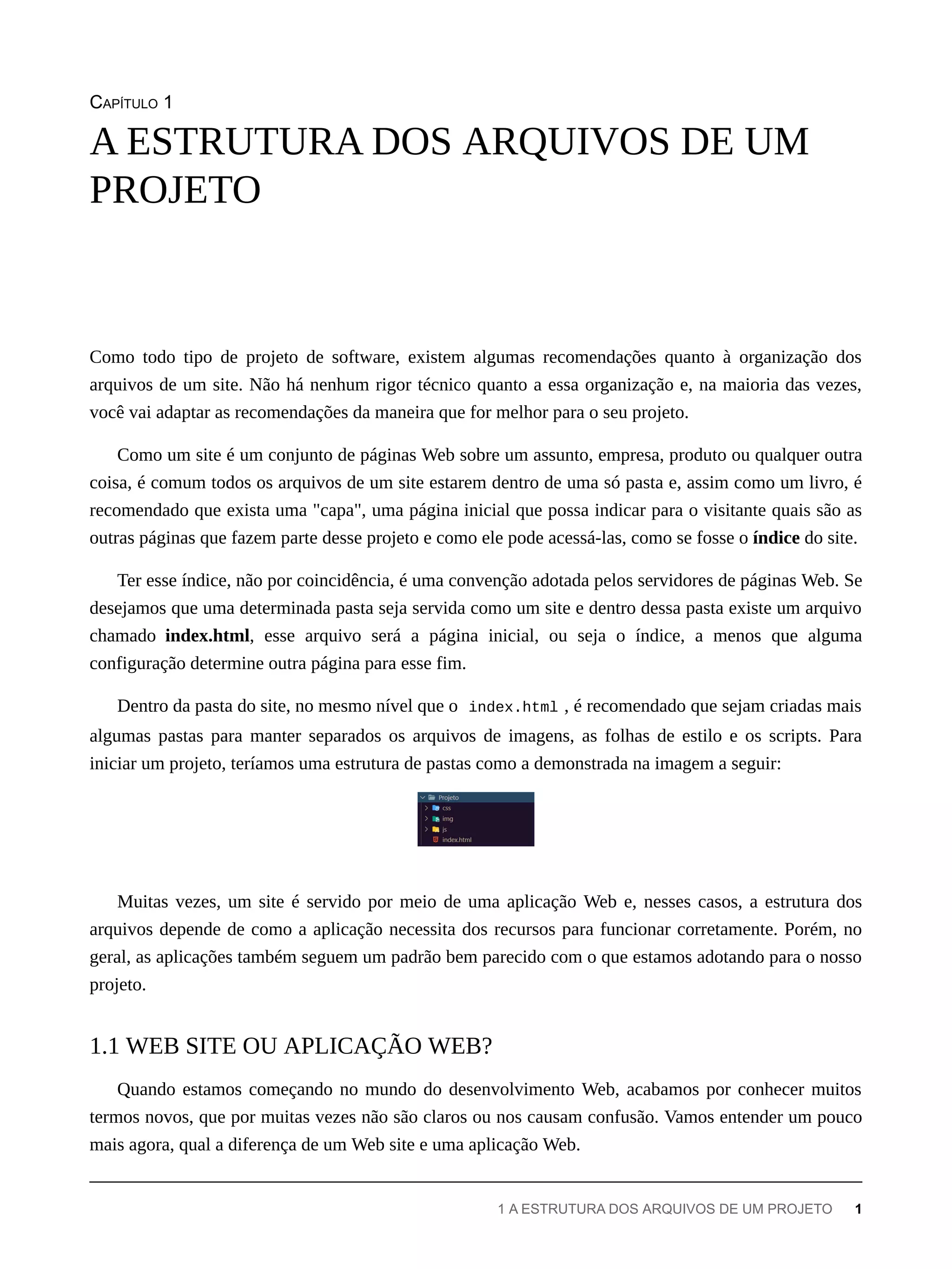CAPÍTULO 1
Como todo tipo de projeto de software, existem algumas recomendações quanto à organização dos
arquivos de um site. Não há nenhum rigor técnico quanto a essa organização e, na maioria das vezes,
você vai adaptar as recomendações da maneira que for melhor para o seu projeto.
Como um site é um conjunto de páginas Web sobre um assunto, empresa, produto ou qualquer outra
coisa, é comum todos os arquivos de um site estarem dentro de uma só pasta e, assim como um livro, é
recomendado que exista uma "capa", uma página inicial que possa indicar para o visitante quais são as
outras páginas que fazem parte desse projeto e como ele pode acessá-las, como se fosse o índice do site.
Ter esse índice, não por coincidência, é uma convenção adotada pelos servidores de páginas Web. Se
desejamos que uma determinada pasta seja servida como um site e dentro dessa pasta existe um arquivo
chamado index.html, esse arquivo será a página inicial, ou seja o índice, a menos que alguma
configuração determine outra página para esse fim.
Dentro da pasta do site, no mesmo nível que o index.html , é recomendado que sejam criadas mais
algumas pastas para manter separados os arquivos de imagens, as folhas de estilo e os scripts. Para
iniciar um projeto, teríamos uma estrutura de pastas como a demonstrada na imagem a seguir:
Muitas vezes, um site é servido por meio de uma aplicação Web e, nesses casos, a estrutura dos
arquivos depende de como a aplicação necessita dos recursos para funcionar corretamente. Porém, no
geral, as aplicações também seguem um padrão bem parecido com o que estamos adotando para o nosso
projeto.
Quando estamos começando no mundo do desenvolvimento Web, acabamos por conhecer muitos
termos novos, que por muitas vezes não são claros ou nos causam confusão. Vamos entender um pouco
mais agora, qual a diferença de um Web site e uma aplicação Web.
A ESTRUTURA DOS ARQUIVOS DE UM
PROJETO
1.1 WEB SITE OU APLICAÇÃO WEB?
1 A ESTRUTURA DOS ARQUIVOS DE UM PROJETO 1
 