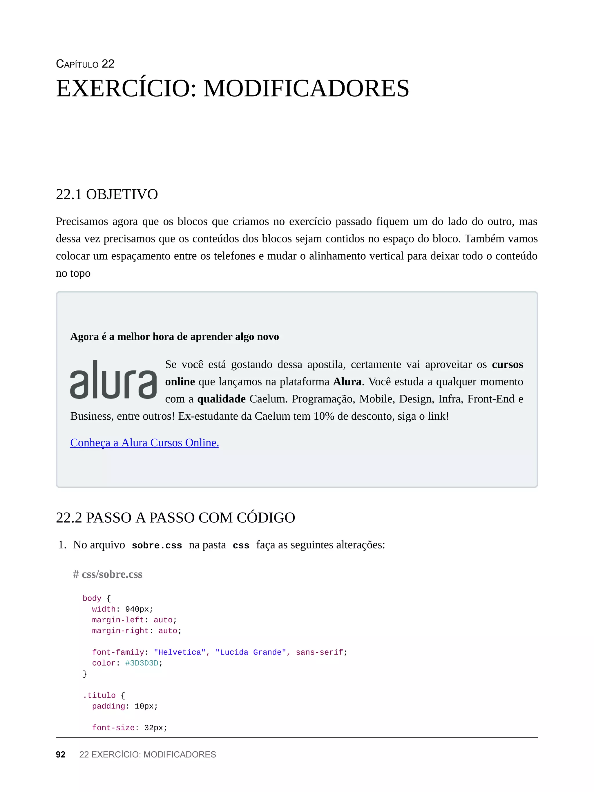 CAPÍTULO 22
Precisamos agora que os blocos que criamos no exercício passado fiquem um do lado do outro, mas
dessa vez precisamos que os conteúdos dos blocos sejam contidos no espaço do bloco. Também vamos
colocar um espaçamento entre os telefones e mudar o alinhamento vertical para deixar todo o conteúdo
no topo
Se você está gostando dessa apostila, certamente vai aproveitar os cursos
online que lançamos na plataforma Alura. Você estuda a qualquer momento
com a qualidade Caelum. Programação, Mobile, Design, Infra, Front-End e
Business, entre outros! Ex-estudante da Caelum tem 10% de desconto, siga o link!
Conheça a Alura Cursos Online.
1. No arquivo sobre.css na pasta css faça as seguintes alterações:
body {
width: 940px;
margin-left: auto;
margin-right: auto;
font-family: "Helvetica", "Lucida Grande", sans-serif;
color: #3D3D3D;
}
.titulo {
padding: 10px;
font-size: 32px;
EXERCÍCIO: MODIFICADORES
22.1 OBJETIVO
Agora é a melhor hora de aprender algo novo
22.2 PASSO A PASSO COM CÓDIGO
# css/sobre.css
92 22 EXERCÍCIO: MODIFICADORES
 