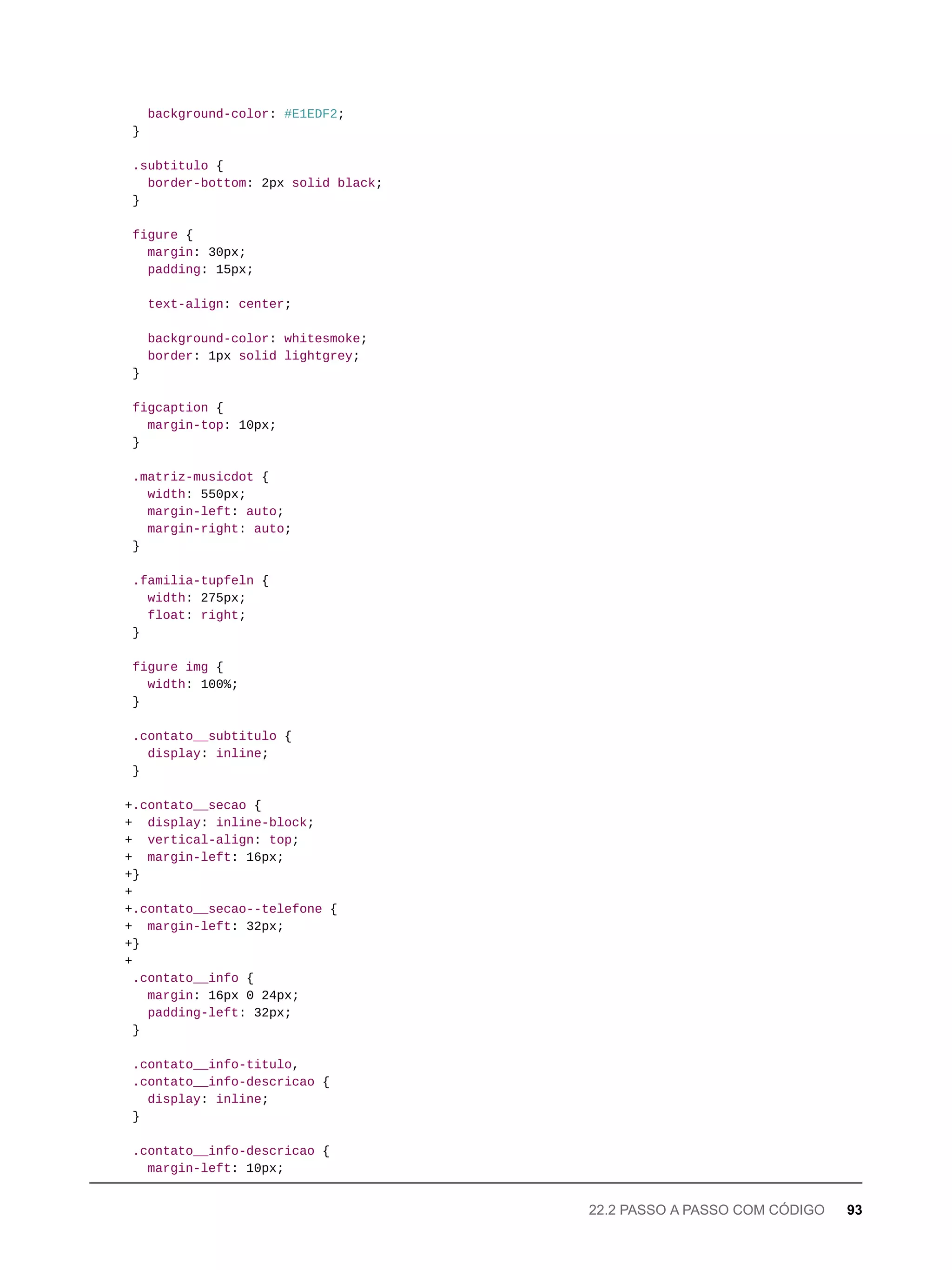 background-color: #E1EDF2;
}
.subtitulo {
border-bottom: 2px solid black;
}
figure {
margin: 30px;
padding: 15px;
text-align: center;
background-color: whitesmoke;
border: 1px solid lightgrey;
}
figcaption {
margin-top: 10px;
}
.matriz-musicdot {
width: 550px;
margin-left: auto;
margin-right: auto;
}
.familia-tupfeln {
width: 275px;
float: right;
}
figure img {
width: 100%;
}
.contato__subtitulo {
display: inline;
}
+.contato__secao {
+ display: inline-block;
+ vertical-align: top;
+ margin-left: 16px;
+}
+
+.contato__secao--telefone {
+ margin-left: 32px;
+}
+
.contato__info {
margin: 16px 0 24px;
padding-left: 32px;
}
.contato__info-titulo,
.contato__info-descricao {
display: inline;
}
.contato__info-descricao {
margin-left: 10px;
22.2 PASSO A PASSO COM CÓDIGO 93
 