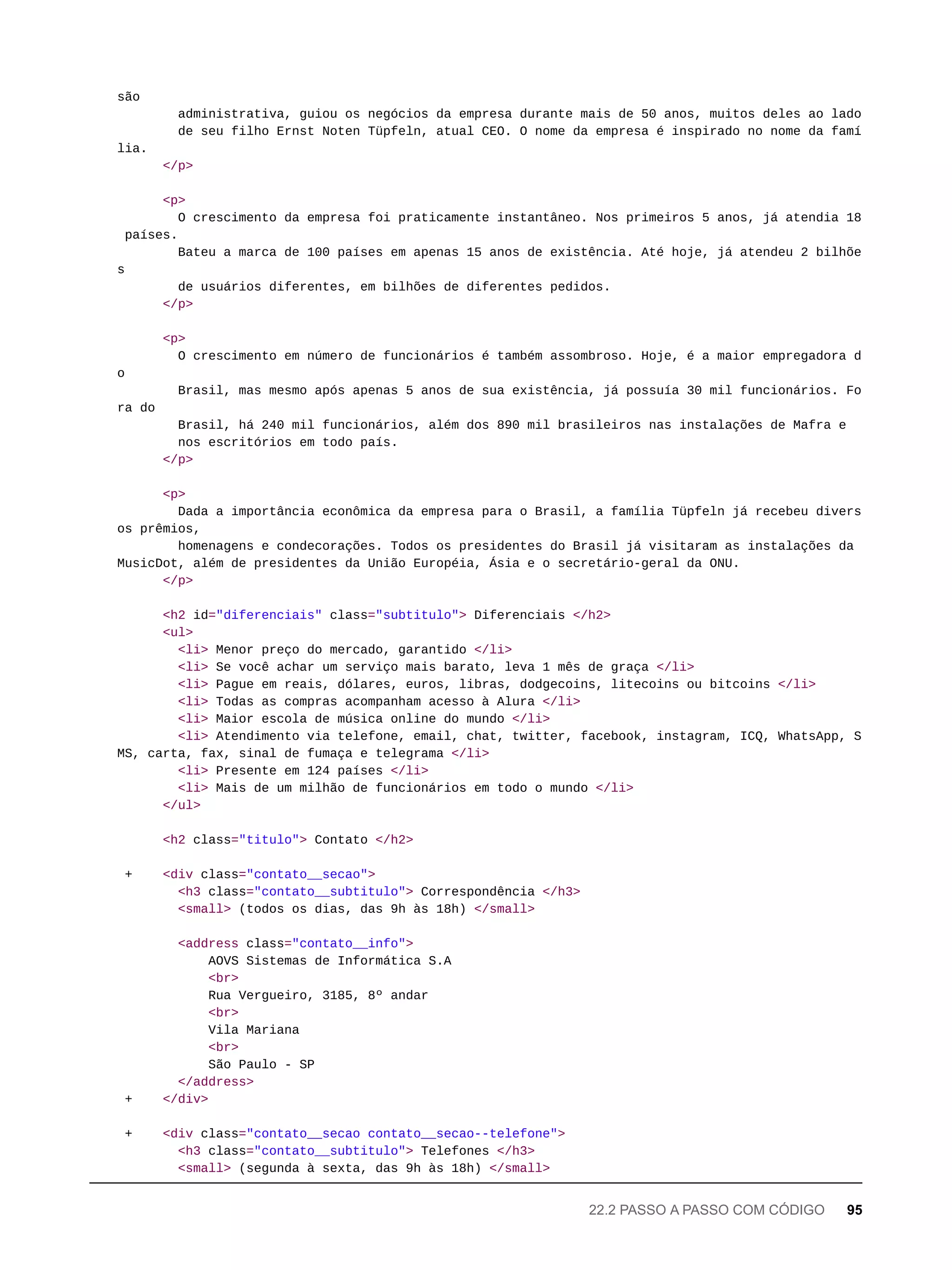 são
administrativa, guiou os negócios da empresa durante mais de 50 anos, muitos deles ao lado
de seu filho Ernst Noten Tüpfeln, atual CEO. O nome da empresa é inspirado no nome da famí
lia.
</p>
<p>
O crescimento da empresa foi praticamente instantâneo. Nos primeiros 5 anos, já atendia 18
países.
Bateu a marca de 100 países em apenas 15 anos de existência. Até hoje, já atendeu 2 bilhõe
s
de usuários diferentes, em bilhões de diferentes pedidos.
</p>
<p>
O crescimento em número de funcionários é também assombroso. Hoje, é a maior empregadora d
o
Brasil, mas mesmo após apenas 5 anos de sua existência, já possuía 30 mil funcionários. Fo
ra do
Brasil, há 240 mil funcionários, além dos 890 mil brasileiros nas instalações de Mafra e
nos escritórios em todo país.
</p>
<p>
Dada a importância econômica da empresa para o Brasil, a família Tüpfeln já recebeu divers
os prêmios,
homenagens e condecorações. Todos os presidentes do Brasil já visitaram as instalações da
MusicDot, além de presidentes da União Européia, Ásia e o secretário-geral da ONU.
</p>
<h2 id="diferenciais" class="subtitulo"> Diferenciais </h2>
<ul>
<li> Menor preço do mercado, garantido </li>
<li> Se você achar um serviço mais barato, leva 1 mês de graça </li>
<li> Pague em reais, dólares, euros, libras, dodgecoins, litecoins ou bitcoins </li>
<li> Todas as compras acompanham acesso à Alura </li>
<li> Maior escola de música online do mundo </li>
<li> Atendimento via telefone, email, chat, twitter, facebook, instagram, ICQ, WhatsApp, S
MS, carta, fax, sinal de fumaça e telegrama </li>
<li> Presente em 124 países </li>
<li> Mais de um milhão de funcionários em todo o mundo </li>
</ul>
<h2 class="titulo"> Contato </h2>
+ <div class="contato__secao">
<h3 class="contato__subtitulo"> Correspondência </h3>
<small> (todos os dias, das 9h às 18h) </small>
<address class="contato__info">
AOVS Sistemas de Informática S.A
<br>
Rua Vergueiro, 3185, 8º andar
<br>
Vila Mariana
<br>
São Paulo - SP
</address>
+ </div>
+ <div class="contato__secao contato__secao--telefone">
<h3 class="contato__subtitulo"> Telefones </h3>
<small> (segunda à sexta, das 9h às 18h) </small>
22.2 PASSO A PASSO COM CÓDIGO 95
 