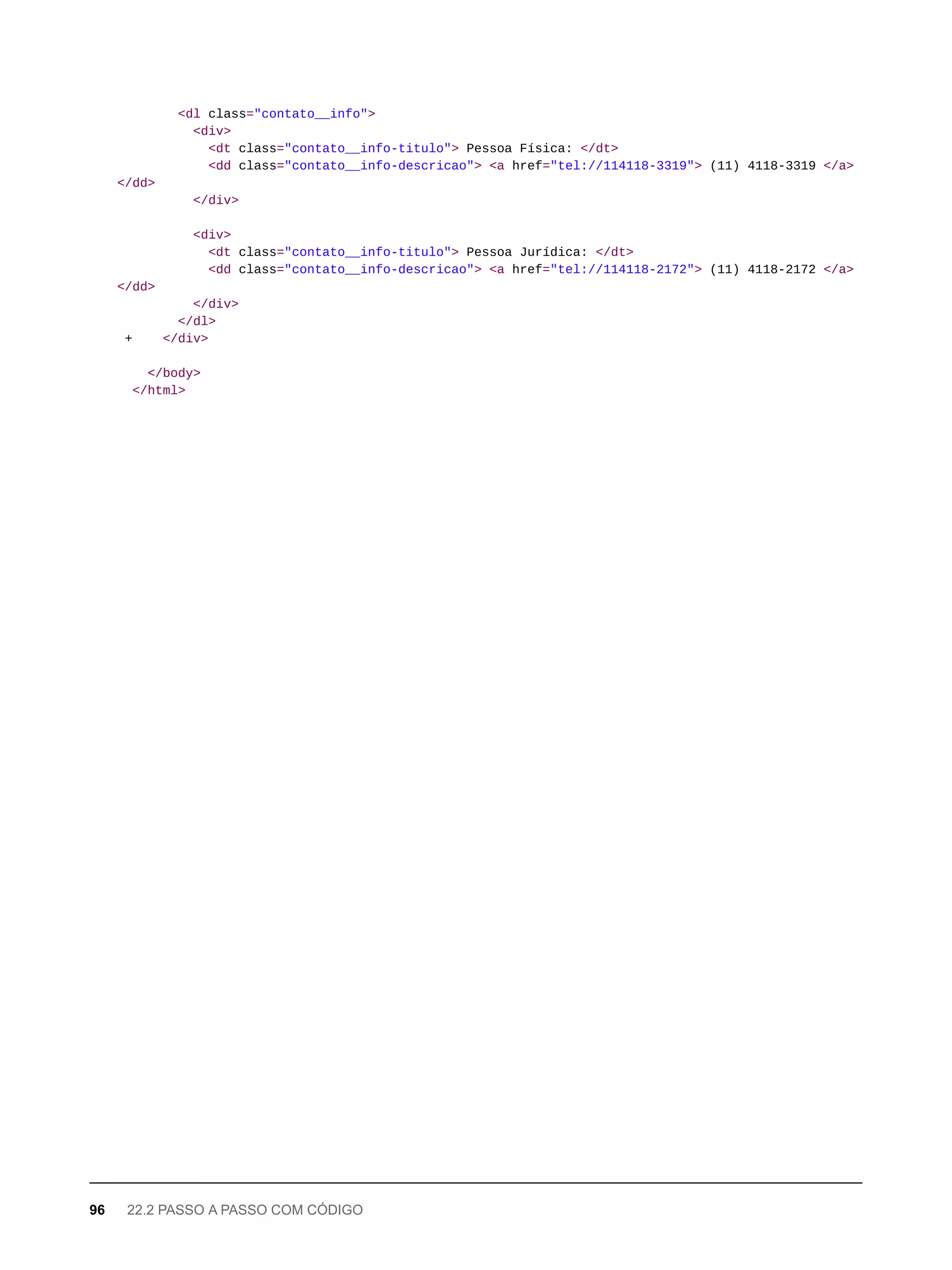 <dl class="contato__info">
<div>
<dt class="contato__info-titulo"> Pessoa Física: </dt>
<dd class="contato__info-descricao"> <a href="tel://114118-3319"> (11) 4118-3319 </a>
</dd>
</div>
<div>
<dt class="contato__info-titulo"> Pessoa Jurídica: </dt>
<dd class="contato__info-descricao"> <a href="tel://114118-2172"> (11) 4118-2172 </a>
</dd>
</div>
</dl>
+ </div>
</body>
</html>
96 22.2 PASSO A PASSO COM CÓDIGO
 