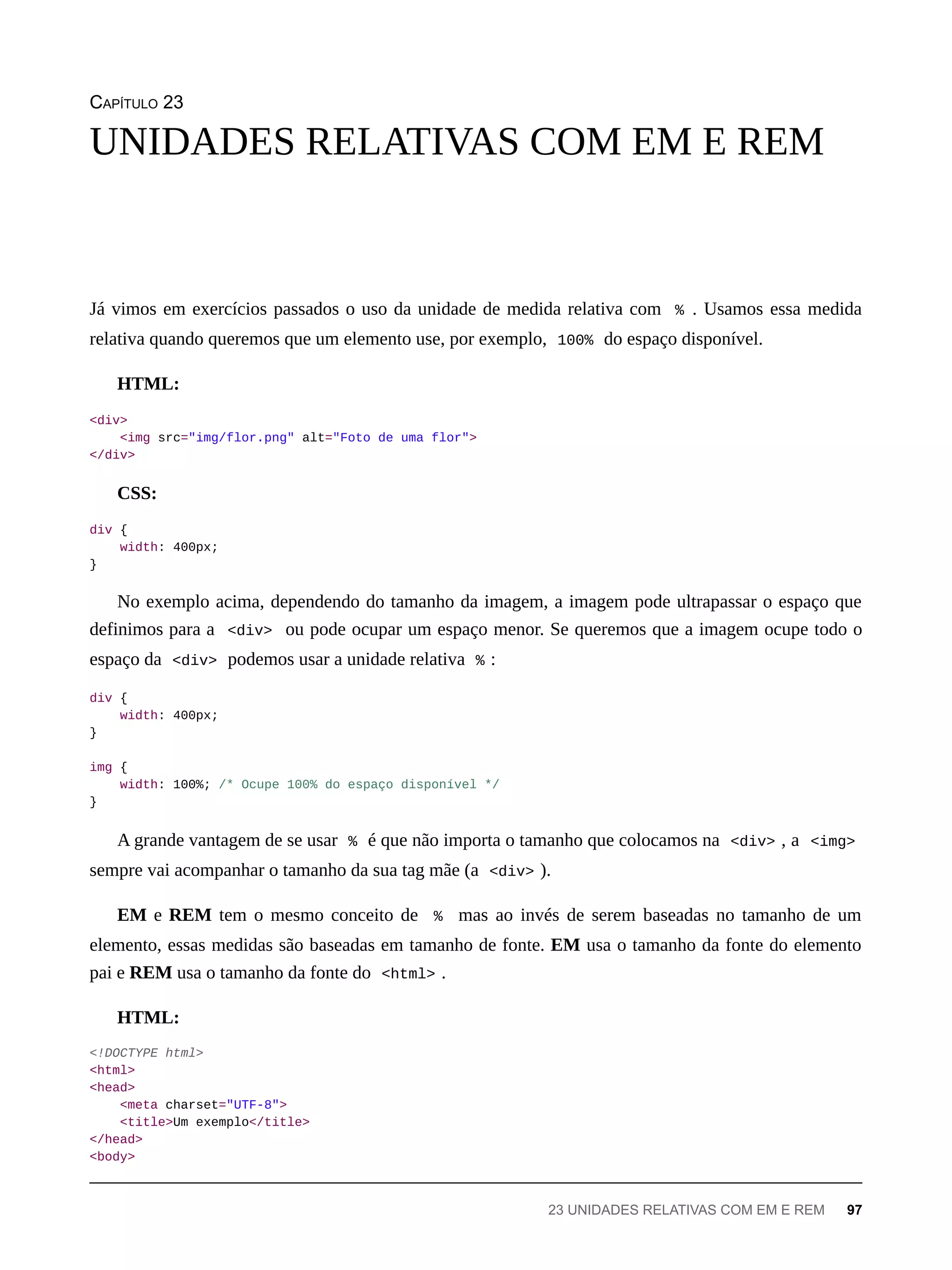 CAPÍTULO 23
Já vimos em exercícios passados o uso da unidade de medida relativa com % . Usamos essa medida
relativa quando queremos que um elemento use, por exemplo, 100% do espaço disponível.
HTML:
<div>
<img src="img/flor.png" alt="Foto de uma flor">
</div>
CSS:
div {
width: 400px;
}
No exemplo acima, dependendo do tamanho da imagem, a imagem pode ultrapassar o espaço que
definimos para a <div> ou pode ocupar um espaço menor. Se queremos que a imagem ocupe todo o
espaço da <div> podemos usar a unidade relativa % :
div {
width: 400px;
}
img {
width: 100%; /* Ocupe 100% do espaço disponível */
}
A grande vantagem de se usar % é que não importa o tamanho que colocamos na <div> , a <img>
sempre vai acompanhar o tamanho da sua tag mãe (a <div> ).
EM e REM tem o mesmo conceito de % mas ao invés de serem baseadas no tamanho de um
elemento, essas medidas são baseadas em tamanho de fonte. EM usa o tamanho da fonte do elemento
pai e REM usa o tamanho da fonte do <html> .
HTML:
<!DOCTYPE html>
<html>
<head>
<meta charset="UTF-8">
<title>Um exemplo</title>
</head>
<body>
UNIDADES RELATIVAS COM EM E REM
23 UNIDADES RELATIVAS COM EM E REM 97
 
