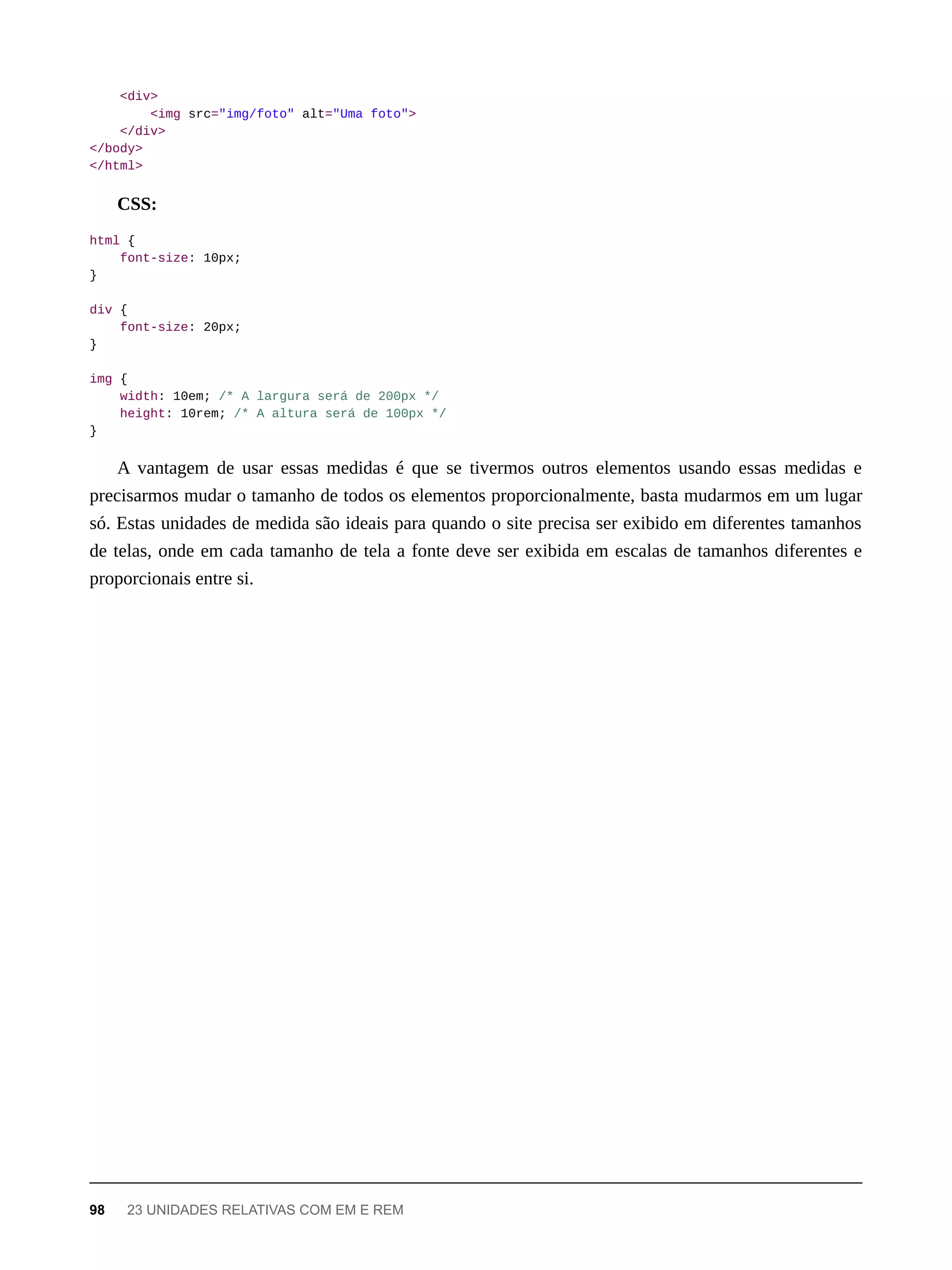 <div>
<img src="img/foto" alt="Uma foto">
</div>
</body>
</html>
CSS:
html {
font-size: 10px;
}
div {
font-size: 20px;
}
img {
width: 10em; /* A largura será de 200px */
height: 10rem; /* A altura será de 100px */
}
A vantagem de usar essas medidas é que se tivermos outros elementos usando essas medidas e
precisarmos mudar o tamanho de todos os elementos proporcionalmente, basta mudarmos em um lugar
só. Estas unidades de medida são ideais para quando o site precisa ser exibido em diferentes tamanhos
de telas, onde em cada tamanho de tela a fonte deve ser exibida em escalas de tamanhos diferentes e
proporcionais entre si.
98 23 UNIDADES RELATIVAS COM EM E REM
 