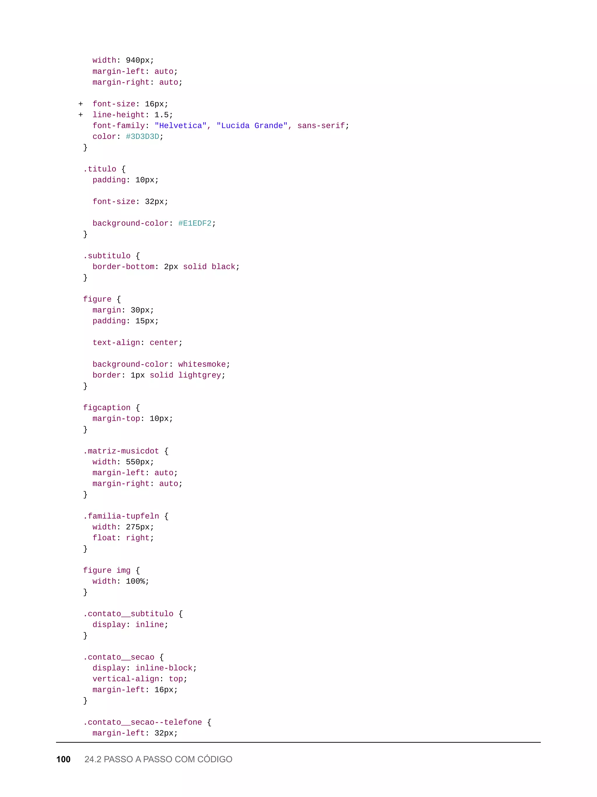 width: 940px;
margin-left: auto;
margin-right: auto;
+ font-size: 16px;
+ line-height: 1.5;
font-family: "Helvetica", "Lucida Grande", sans-serif;
color: #3D3D3D;
}
.titulo {
padding: 10px;
font-size: 32px;
background-color: #E1EDF2;
}
.subtitulo {
border-bottom: 2px solid black;
}
figure {
margin: 30px;
padding: 15px;
text-align: center;
background-color: whitesmoke;
border: 1px solid lightgrey;
}
figcaption {
margin-top: 10px;
}
.matriz-musicdot {
width: 550px;
margin-left: auto;
margin-right: auto;
}
.familia-tupfeln {
width: 275px;
float: right;
}
figure img {
width: 100%;
}
.contato__subtitulo {
display: inline;
}
.contato__secao {
display: inline-block;
vertical-align: top;
margin-left: 16px;
}
.contato__secao--telefone {
margin-left: 32px;
100 24.2 PASSO A PASSO COM CÓDIGO
 