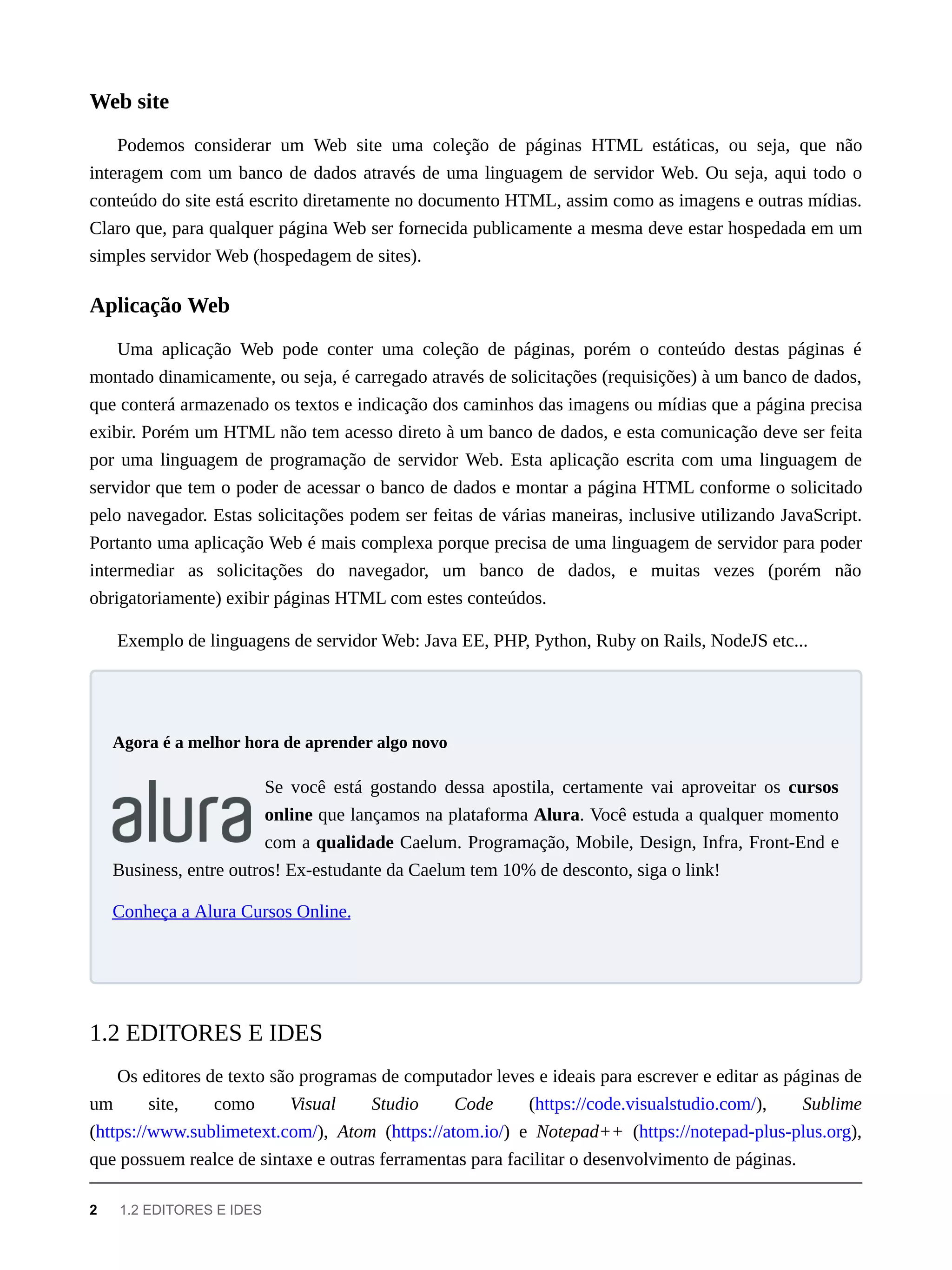 Podemos considerar um Web site uma coleção de páginas HTML estáticas, ou seja, que não
interagem com um banco de dados através de uma linguagem de servidor Web. Ou seja, aqui todo o
conteúdo do site está escrito diretamente no documento HTML, assim como as imagens e outras mídias.
Claro que, para qualquer página Web ser fornecida publicamente a mesma deve estar hospedada em um
simples servidor Web (hospedagem de sites).
Uma aplicação Web pode conter uma coleção de páginas, porém o conteúdo destas páginas é
montado dinamicamente, ou seja, é carregado através de solicitações (requisições) à um banco de dados,
que conterá armazenado os textos e indicação dos caminhos das imagens ou mídias que a página precisa
exibir. Porém um HTML não tem acesso direto à um banco de dados, e esta comunicação deve ser feita
por uma linguagem de programação de servidor Web. Esta aplicação escrita com uma linguagem de
servidor que tem o poder de acessar o banco de dados e montar a página HTML conforme o solicitado
pelo navegador. Estas solicitações podem ser feitas de várias maneiras, inclusive utilizando JavaScript.
Portanto uma aplicação Web é mais complexa porque precisa de uma linguagem de servidor para poder
intermediar as solicitações do navegador, um banco de dados, e muitas vezes (porém não
obrigatoriamente) exibir páginas HTML com estes conteúdos.
Exemplo de linguagens de servidor Web: Java EE, PHP, Python, Ruby on Rails, NodeJS etc...
Se você está gostando dessa apostila, certamente vai aproveitar os cursos
online que lançamos na plataforma Alura. Você estuda a qualquer momento
com a qualidade Caelum. Programação, Mobile, Design, Infra, Front-End e
Business, entre outros! Ex-estudante da Caelum tem 10% de desconto, siga o link!
Conheça a Alura Cursos Online.
Os editores de texto são programas de computador leves e ideais para escrever e editar as páginas de
um site, como Visual Studio Code (https://code.visualstudio.com/), Sublime
(https://www.sublimetext.com/), Atom (https://atom.io/) e Notepad++ (https://notepad-plus-plus.org),
que possuem realce de sintaxe e outras ferramentas para facilitar o desenvolvimento de páginas.
Web site
Aplicação Web
Agora é a melhor hora de aprender algo novo
1.2 EDITORES E IDES
2 1.2 EDITORES E IDES
 