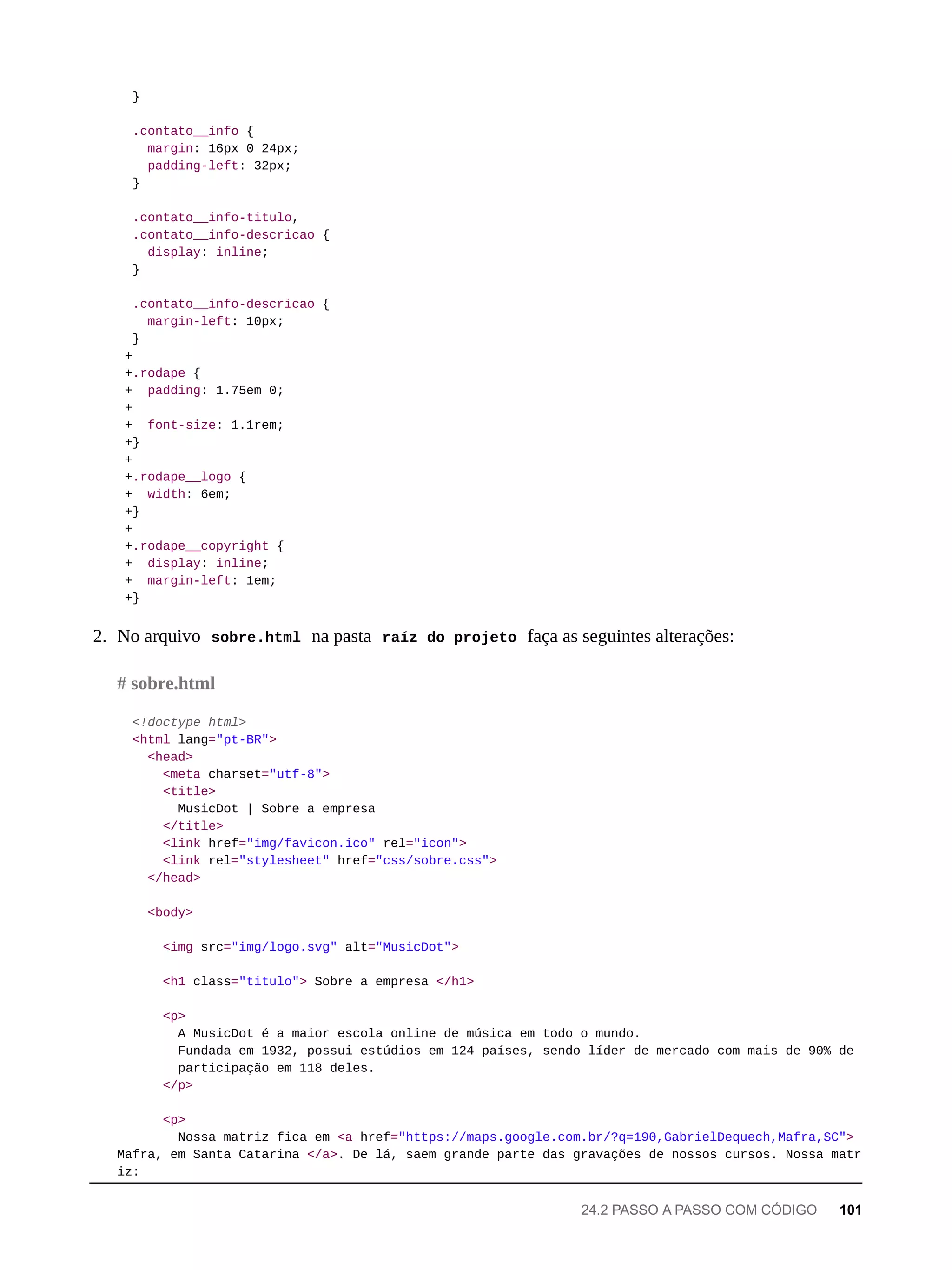 }
.contato__info {
margin: 16px 0 24px;
padding-left: 32px;
}
.contato__info-titulo,
.contato__info-descricao {
display: inline;
}
.contato__info-descricao {
margin-left: 10px;
}
+
+.rodape {
+ padding: 1.75em 0;
+
+ font-size: 1.1rem;
+}
+
+.rodape__logo {
+ width: 6em;
+}
+
+.rodape__copyright {
+ display: inline;
+ margin-left: 1em;
+}
2. No arquivo sobre.html na pasta raíz do projeto faça as seguintes alterações:
<!doctype html>
<html lang="pt-BR">
<head>
<meta charset="utf-8">
<title>
MusicDot | Sobre a empresa
</title>
<link href="img/favicon.ico" rel="icon">
<link rel="stylesheet" href="css/sobre.css">
</head>
<body>
<img src="img/logo.svg" alt="MusicDot">
<h1 class="titulo"> Sobre a empresa </h1>
<p>
A MusicDot é a maior escola online de música em todo o mundo.
Fundada em 1932, possui estúdios em 124 países, sendo líder de mercado com mais de 90% de
participação em 118 deles.
</p>
<p>
Nossa matriz fica em <a href="https://maps.google.com.br/?q=190,GabrielDequech,Mafra,SC">
Mafra, em Santa Catarina </a>. De lá, saem grande parte das gravações de nossos cursos. Nossa matr
iz:
# sobre.html
24.2 PASSO A PASSO COM CÓDIGO 101
 