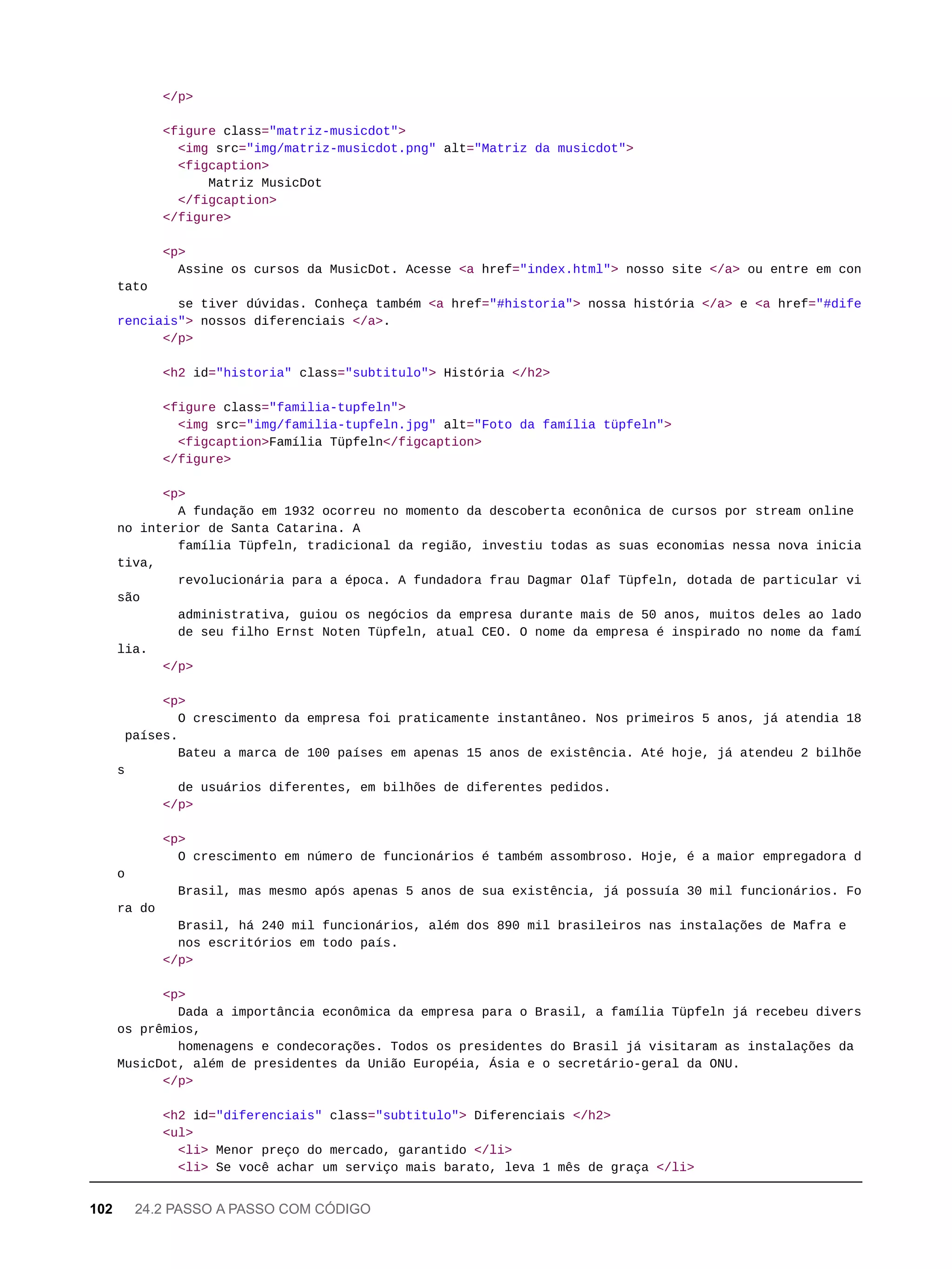 </p>
<figure class="matriz-musicdot">
<img src="img/matriz-musicdot.png" alt="Matriz da musicdot">
<figcaption>
Matriz MusicDot
</figcaption>
</figure>
<p>
Assine os cursos da MusicDot. Acesse <a href="index.html"> nosso site </a> ou entre em con
tato
se tiver dúvidas. Conheça também <a href="#historia"> nossa história </a> e <a href="#dife
renciais"> nossos diferenciais </a>.
</p>
<h2 id="historia" class="subtitulo"> História </h2>
<figure class="familia-tupfeln">
<img src="img/familia-tupfeln.jpg" alt="Foto da família tüpfeln">
<figcaption>Família Tüpfeln</figcaption>
</figure>
<p>
A fundação em 1932 ocorreu no momento da descoberta econônica de cursos por stream online
no interior de Santa Catarina. A
família Tüpfeln, tradicional da região, investiu todas as suas economias nessa nova inicia
tiva,
revolucionária para a época. A fundadora frau Dagmar Olaf Tüpfeln, dotada de particular vi
são
administrativa, guiou os negócios da empresa durante mais de 50 anos, muitos deles ao lado
de seu filho Ernst Noten Tüpfeln, atual CEO. O nome da empresa é inspirado no nome da famí
lia.
</p>
<p>
O crescimento da empresa foi praticamente instantâneo. Nos primeiros 5 anos, já atendia 18
países.
Bateu a marca de 100 países em apenas 15 anos de existência. Até hoje, já atendeu 2 bilhõe
s
de usuários diferentes, em bilhões de diferentes pedidos.
</p>
<p>
O crescimento em número de funcionários é também assombroso. Hoje, é a maior empregadora d
o
Brasil, mas mesmo após apenas 5 anos de sua existência, já possuía 30 mil funcionários. Fo
ra do
Brasil, há 240 mil funcionários, além dos 890 mil brasileiros nas instalações de Mafra e
nos escritórios em todo país.
</p>
<p>
Dada a importância econômica da empresa para o Brasil, a família Tüpfeln já recebeu divers
os prêmios,
homenagens e condecorações. Todos os presidentes do Brasil já visitaram as instalações da
MusicDot, além de presidentes da União Européia, Ásia e o secretário-geral da ONU.
</p>
<h2 id="diferenciais" class="subtitulo"> Diferenciais </h2>
<ul>
<li> Menor preço do mercado, garantido </li>
<li> Se você achar um serviço mais barato, leva 1 mês de graça </li>
102 24.2 PASSO A PASSO COM CÓDIGO
 