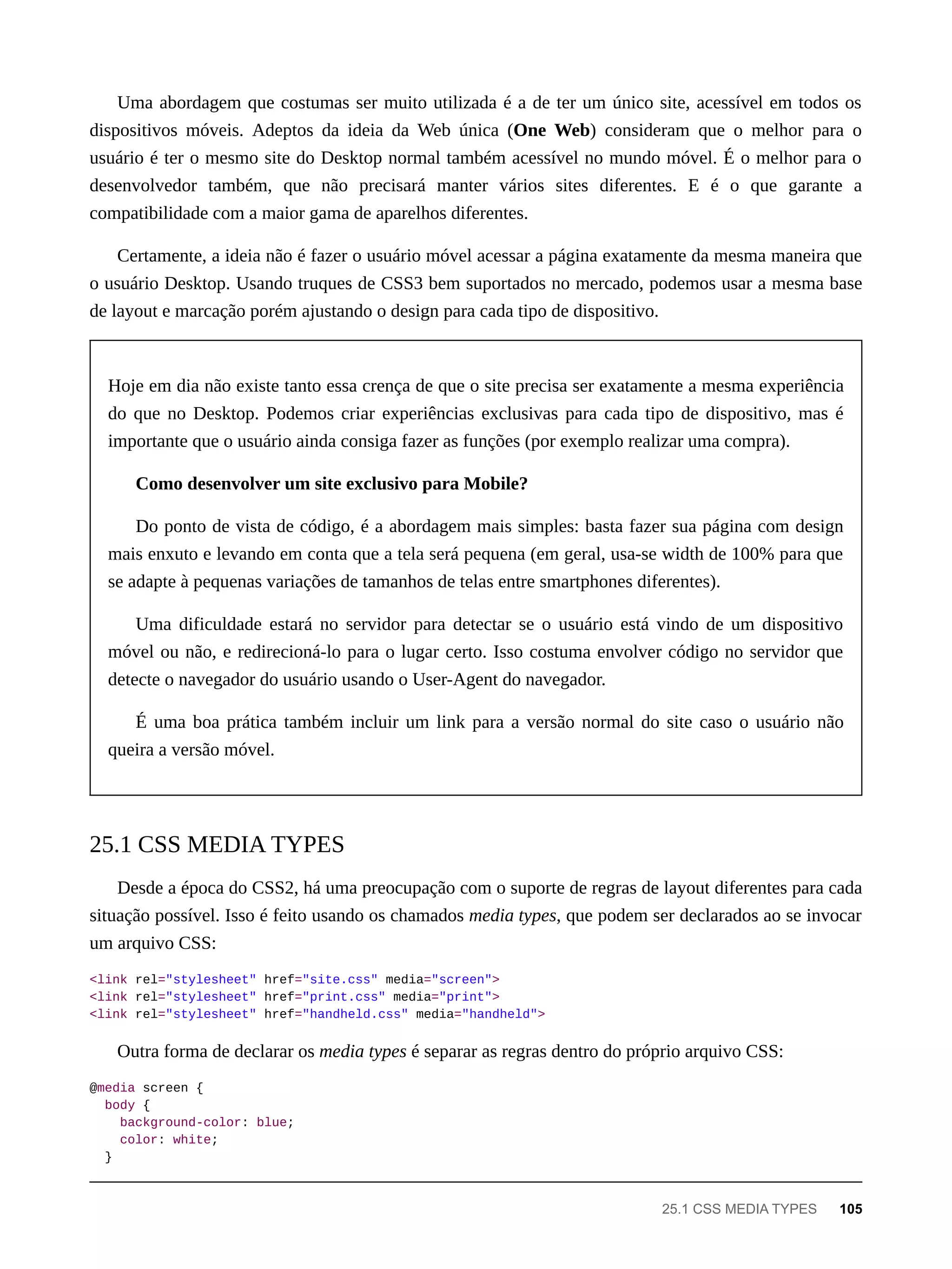 Uma abordagem que costumas ser muito utilizada é a de ter um único site, acessível em todos os
dispositivos móveis. Adeptos da ideia da Web única (One Web) consideram que o melhor para o
usuário é ter o mesmo site do Desktop normal também acessível no mundo móvel. É o melhor para o
desenvolvedor também, que não precisará manter vários sites diferentes. E é o que garante a
compatibilidade com a maior gama de aparelhos diferentes.
Certamente, a ideia não é fazer o usuário móvel acessar a página exatamente da mesma maneira que
o usuário Desktop. Usando truques de CSS3 bem suportados no mercado, podemos usar a mesma base
de layout e marcação porém ajustando o design para cada tipo de dispositivo.
Hoje em dia não existe tanto essa crença de que o site precisa ser exatamente a mesma experiência
do que no Desktop. Podemos criar experiências exclusivas para cada tipo de dispositivo, mas é
importante que o usuário ainda consiga fazer as funções (por exemplo realizar uma compra).
Como desenvolver um site exclusivo para Mobile?
Do ponto de vista de código, é a abordagem mais simples: basta fazer sua página com design
mais enxuto e levando em conta que a tela será pequena (em geral, usa-se width de 100% para que
se adapte à pequenas variações de tamanhos de telas entre smartphones diferentes).
Uma dificuldade estará no servidor para detectar se o usuário está vindo de um dispositivo
móvel ou não, e redirecioná-lo para o lugar certo. Isso costuma envolver código no servidor que
detecte o navegador do usuário usando o User-Agent do navegador.
É uma boa prática também incluir um link para a versão normal do site caso o usuário não
queira a versão móvel.
Desde a época do CSS2, há uma preocupação com o suporte de regras de layout diferentes para cada
situação possível. Isso é feito usando os chamados media types, que podem ser declarados ao se invocar
um arquivo CSS:
<link rel="stylesheet" href="site.css" media="screen">
<link rel="stylesheet" href="print.css" media="print">
<link rel="stylesheet" href="handheld.css" media="handheld">
Outra forma de declarar os media types é separar as regras dentro do próprio arquivo CSS:
@media screen {
body {
background-color: blue;
color: white;
}
25.1 CSS MEDIA TYPES
25.1 CSS MEDIA TYPES 105
 