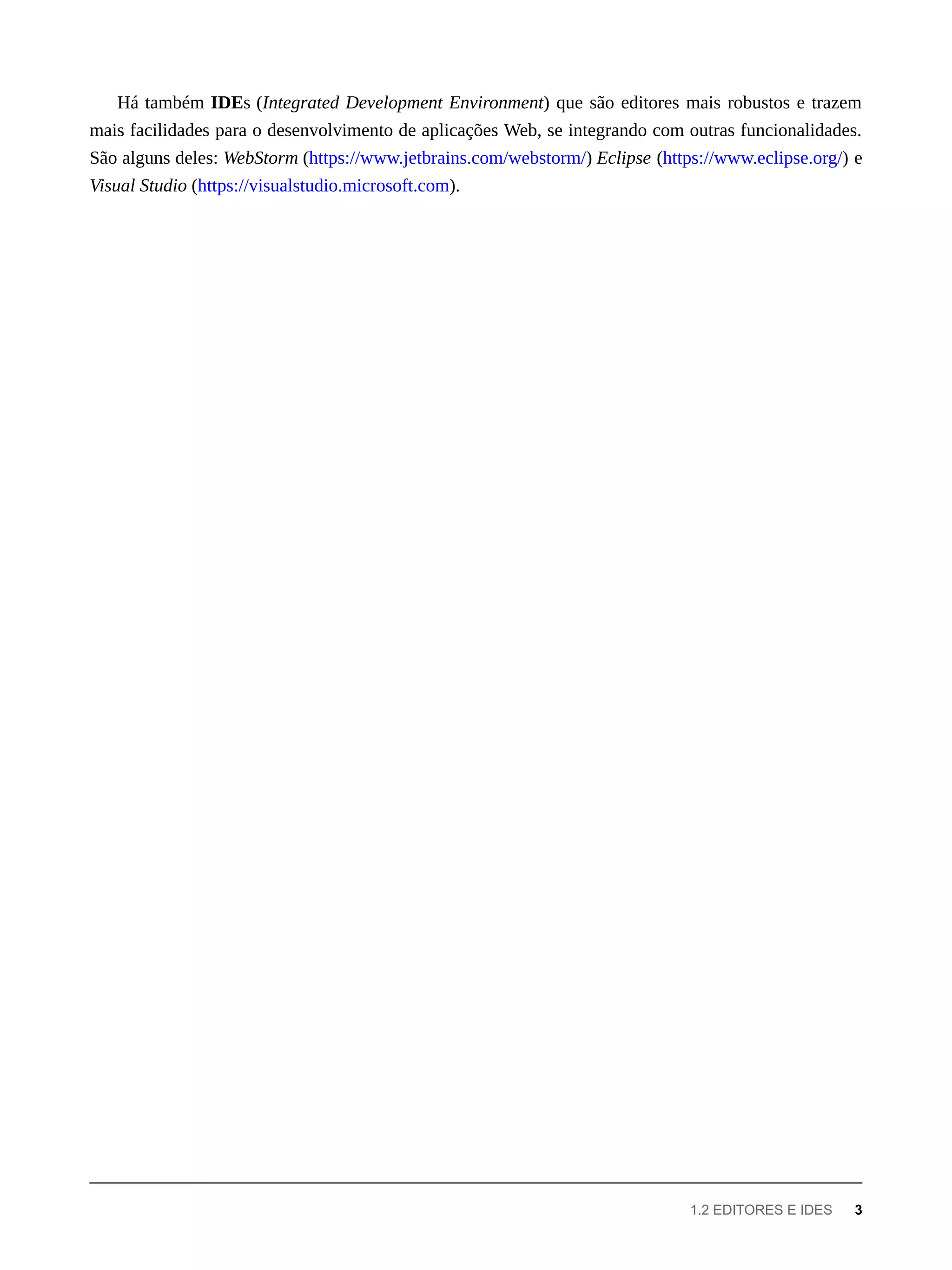 Há também IDEs (Integrated Development Environment) que são editores mais robustos e trazem
mais facilidades para o desenvolvimento de aplicações Web, se integrando com outras funcionalidades.
São alguns deles: WebStorm (https://www.jetbrains.com/webstorm/) Eclipse (https://www.eclipse.org/) e
Visual Studio (https://visualstudio.microsoft.com).
1.2 EDITORES E IDES 3
 