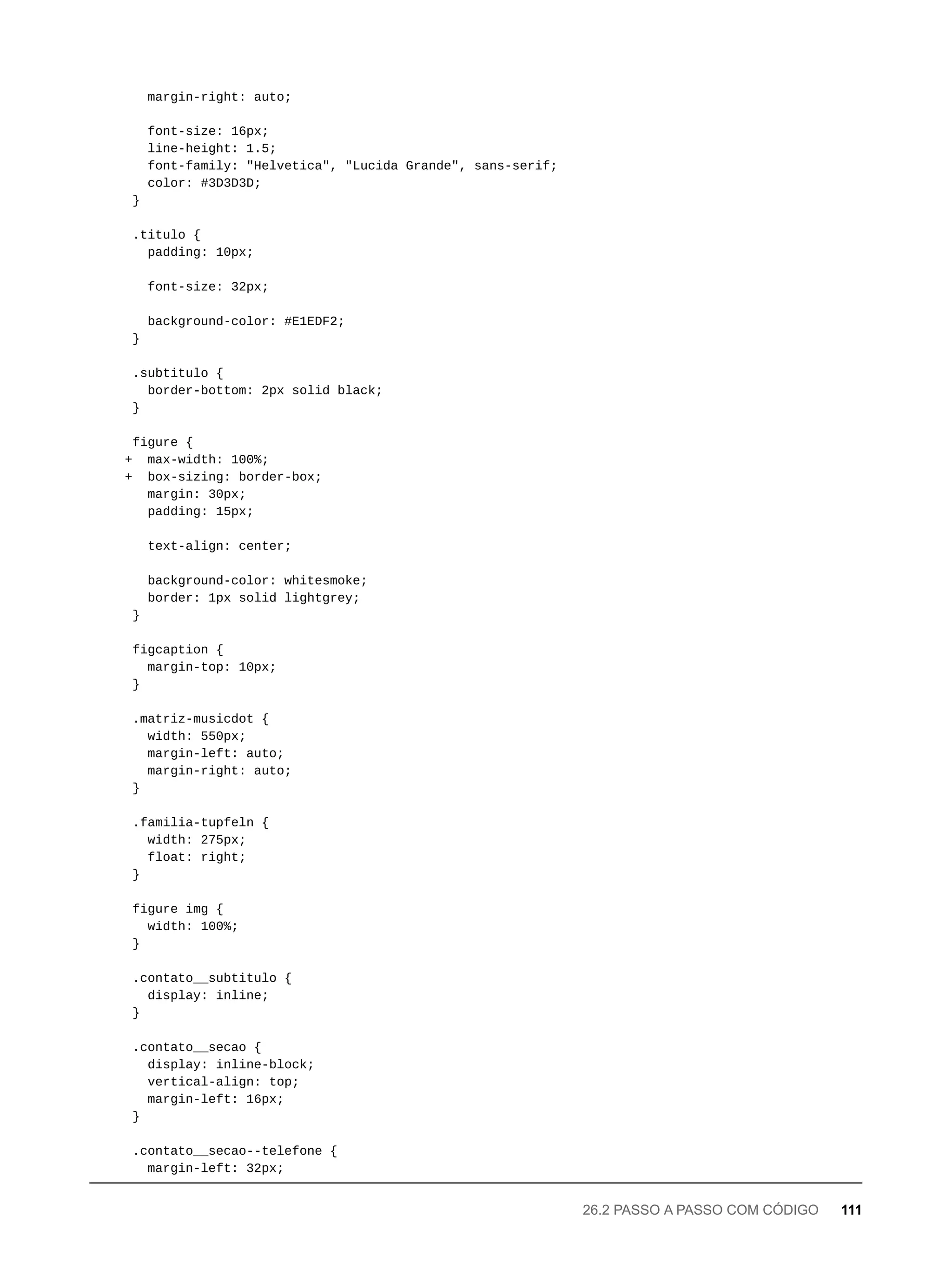 margin-right: auto;
font-size: 16px;
line-height: 1.5;
font-family: "Helvetica", "Lucida Grande", sans-serif;
color: #3D3D3D;
}
.titulo {
padding: 10px;
font-size: 32px;
background-color: #E1EDF2;
}
.subtitulo {
border-bottom: 2px solid black;
}
figure {
+ max-width: 100%;
+ box-sizing: border-box;
margin: 30px;
padding: 15px;
text-align: center;
background-color: whitesmoke;
border: 1px solid lightgrey;
}
figcaption {
margin-top: 10px;
}
.matriz-musicdot {
width: 550px;
margin-left: auto;
margin-right: auto;
}
.familia-tupfeln {
width: 275px;
float: right;
}
figure img {
width: 100%;
}
.contato__subtitulo {
display: inline;
}
.contato__secao {
display: inline-block;
vertical-align: top;
margin-left: 16px;
}
.contato__secao--telefone {
margin-left: 32px;
26.2 PASSO A PASSO COM CÓDIGO 111
 