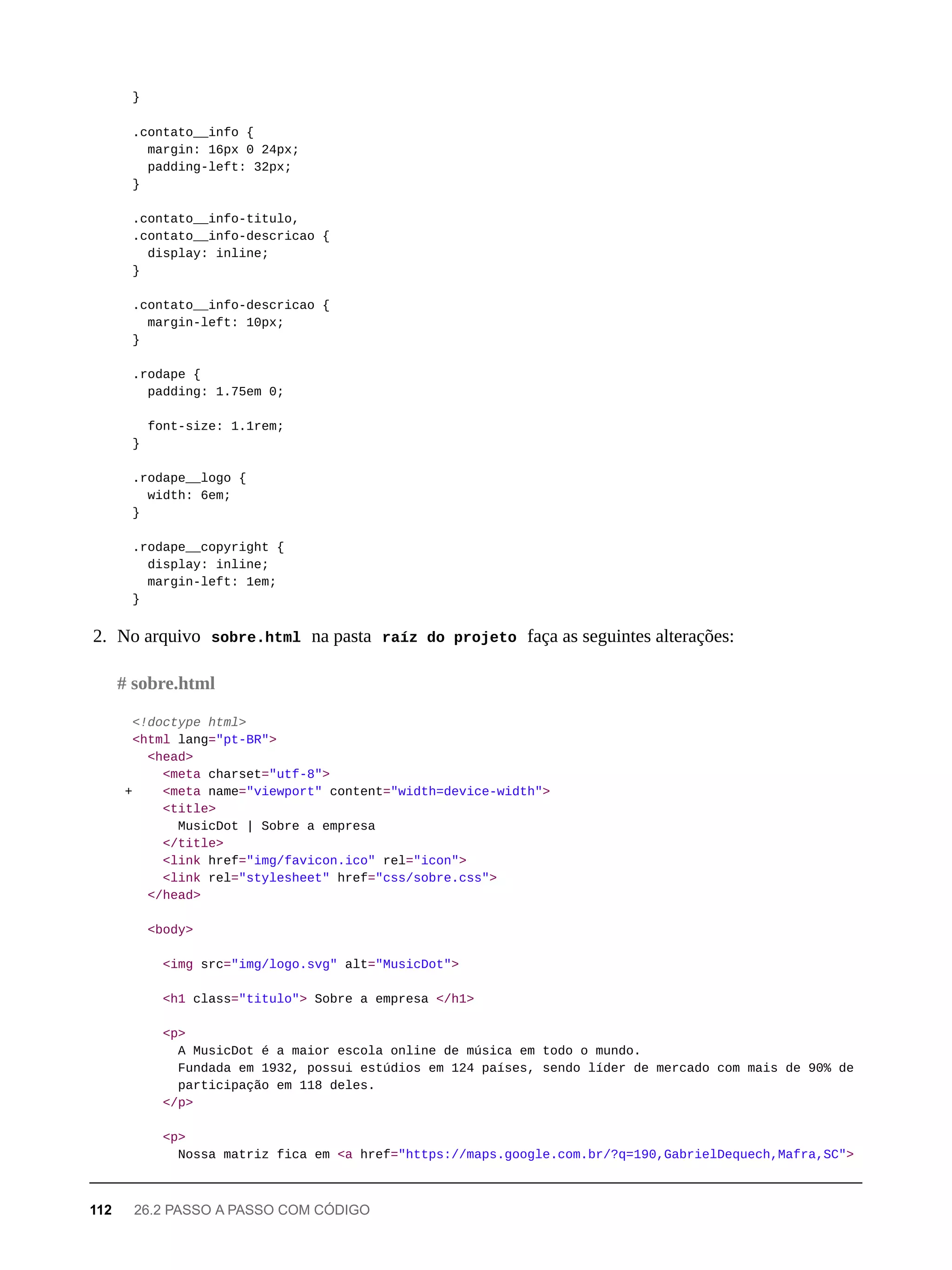 }
.contato__info {
margin: 16px 0 24px;
padding-left: 32px;
}
.contato__info-titulo,
.contato__info-descricao {
display: inline;
}
.contato__info-descricao {
margin-left: 10px;
}
.rodape {
padding: 1.75em 0;
font-size: 1.1rem;
}
.rodape__logo {
width: 6em;
}
.rodape__copyright {
display: inline;
margin-left: 1em;
}
2. No arquivo sobre.html na pasta raíz do projeto faça as seguintes alterações:
<!doctype html>
<html lang="pt-BR">
<head>
<meta charset="utf-8">
+ <meta name="viewport" content="width=device-width">
<title>
MusicDot | Sobre a empresa
</title>
<link href="img/favicon.ico" rel="icon">
<link rel="stylesheet" href="css/sobre.css">
</head>
<body>
<img src="img/logo.svg" alt="MusicDot">
<h1 class="titulo"> Sobre a empresa </h1>
<p>
A MusicDot é a maior escola online de música em todo o mundo.
Fundada em 1932, possui estúdios em 124 países, sendo líder de mercado com mais de 90% de
participação em 118 deles.
</p>
<p>
Nossa matriz fica em <a href="https://maps.google.com.br/?q=190,GabrielDequech,Mafra,SC">
# sobre.html
112 26.2 PASSO A PASSO COM CÓDIGO
 