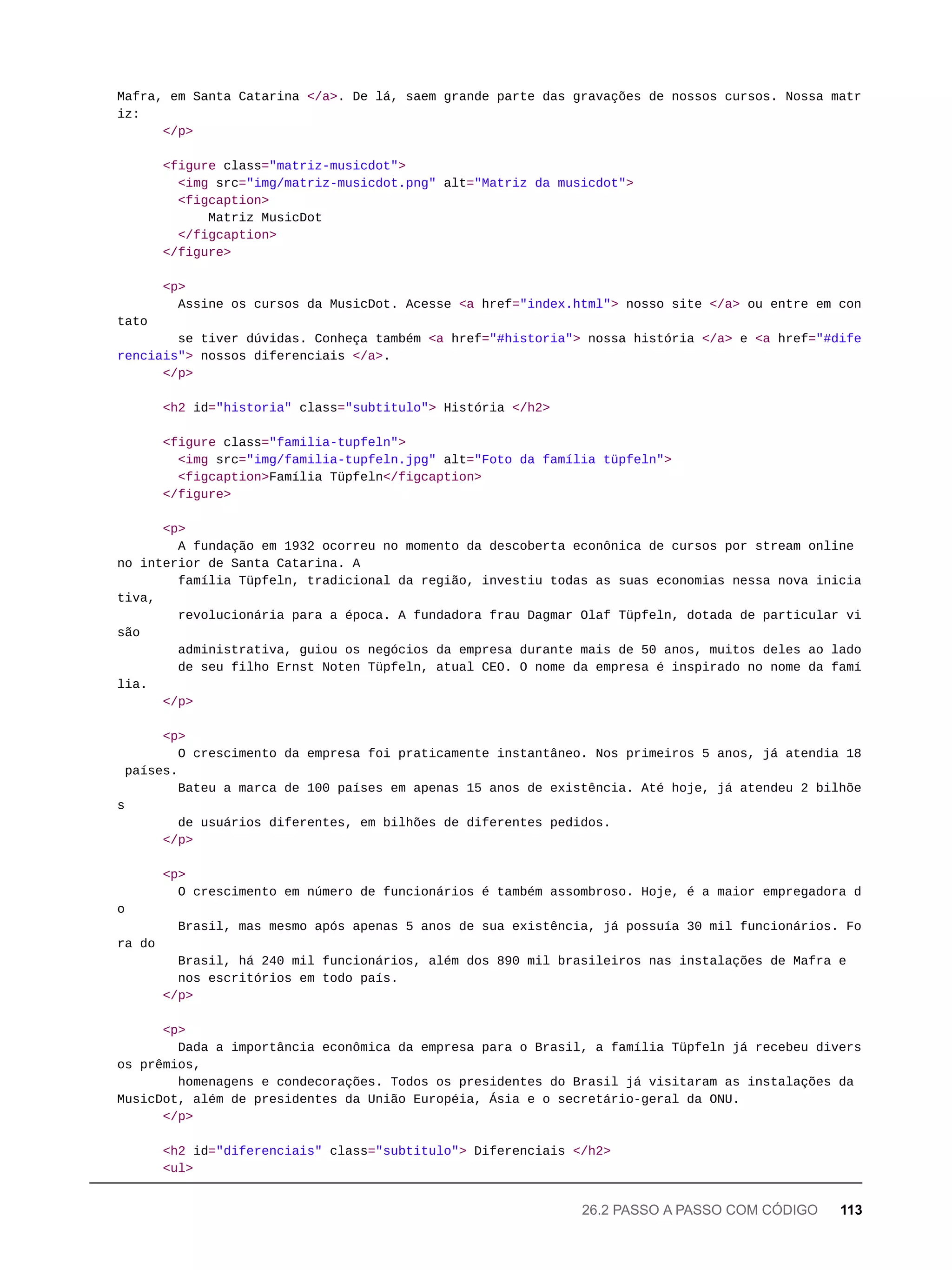 Mafra, em Santa Catarina </a>. De lá, saem grande parte das gravações de nossos cursos. Nossa matr
iz:
</p>
<figure class="matriz-musicdot">
<img src="img/matriz-musicdot.png" alt="Matriz da musicdot">
<figcaption>
Matriz MusicDot
</figcaption>
</figure>
<p>
Assine os cursos da MusicDot. Acesse <a href="index.html"> nosso site </a> ou entre em con
tato
se tiver dúvidas. Conheça também <a href="#historia"> nossa história </a> e <a href="#dife
renciais"> nossos diferenciais </a>.
</p>
<h2 id="historia" class="subtitulo"> História </h2>
<figure class="familia-tupfeln">
<img src="img/familia-tupfeln.jpg" alt="Foto da família tüpfeln">
<figcaption>Família Tüpfeln</figcaption>
</figure>
<p>
A fundação em 1932 ocorreu no momento da descoberta econônica de cursos por stream online
no interior de Santa Catarina. A
família Tüpfeln, tradicional da região, investiu todas as suas economias nessa nova inicia
tiva,
revolucionária para a época. A fundadora frau Dagmar Olaf Tüpfeln, dotada de particular vi
são
administrativa, guiou os negócios da empresa durante mais de 50 anos, muitos deles ao lado
de seu filho Ernst Noten Tüpfeln, atual CEO. O nome da empresa é inspirado no nome da famí
lia.
</p>
<p>
O crescimento da empresa foi praticamente instantâneo. Nos primeiros 5 anos, já atendia 18
países.
Bateu a marca de 100 países em apenas 15 anos de existência. Até hoje, já atendeu 2 bilhõe
s
de usuários diferentes, em bilhões de diferentes pedidos.
</p>
<p>
O crescimento em número de funcionários é também assombroso. Hoje, é a maior empregadora d
o
Brasil, mas mesmo após apenas 5 anos de sua existência, já possuía 30 mil funcionários. Fo
ra do
Brasil, há 240 mil funcionários, além dos 890 mil brasileiros nas instalações de Mafra e
nos escritórios em todo país.
</p>
<p>
Dada a importância econômica da empresa para o Brasil, a família Tüpfeln já recebeu divers
os prêmios,
homenagens e condecorações. Todos os presidentes do Brasil já visitaram as instalações da
MusicDot, além de presidentes da União Européia, Ásia e o secretário-geral da ONU.
</p>
<h2 id="diferenciais" class="subtitulo"> Diferenciais </h2>
<ul>
26.2 PASSO A PASSO COM CÓDIGO 113
 