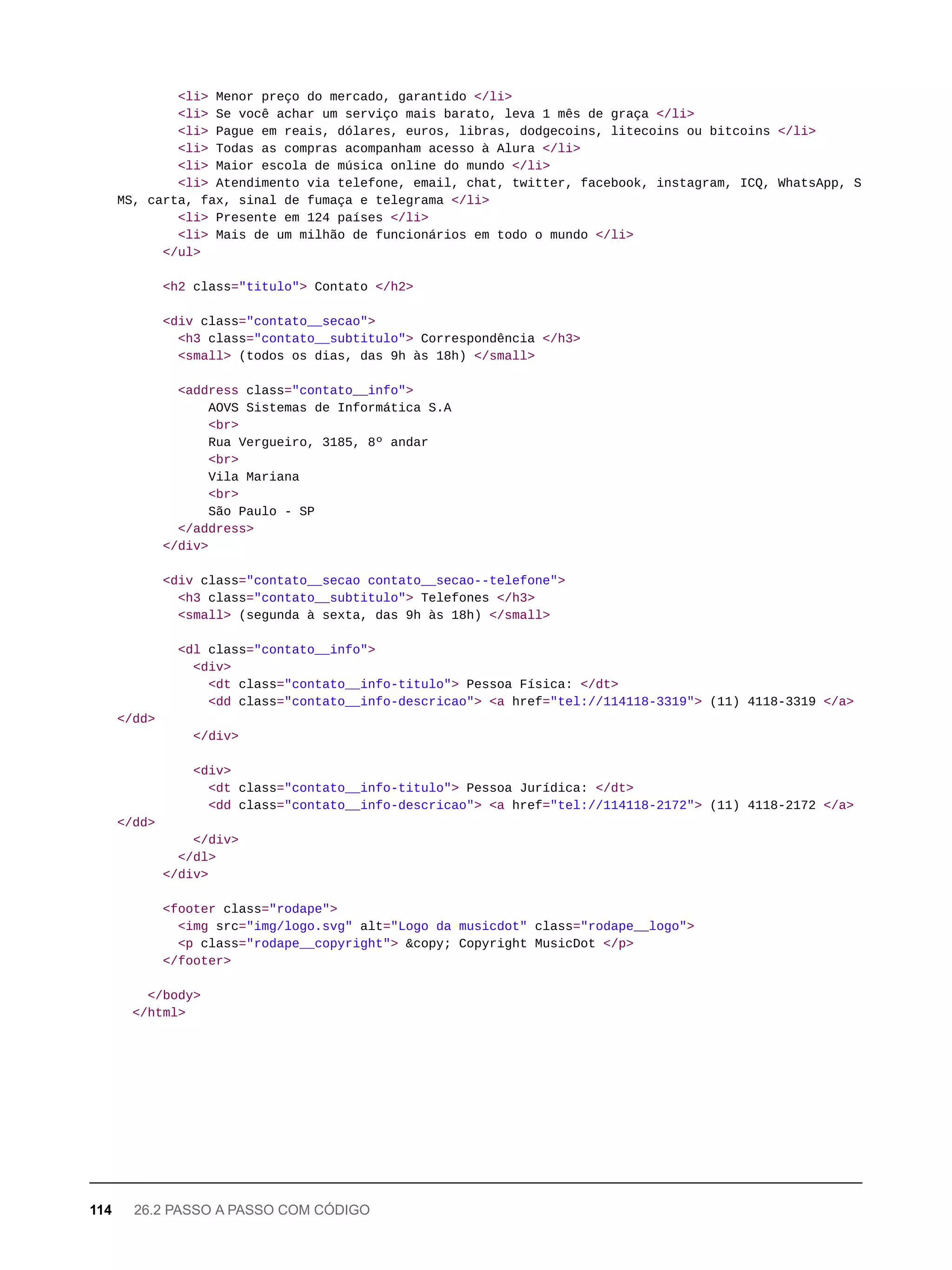 <li> Menor preço do mercado, garantido </li>
<li> Se você achar um serviço mais barato, leva 1 mês de graça </li>
<li> Pague em reais, dólares, euros, libras, dodgecoins, litecoins ou bitcoins </li>
<li> Todas as compras acompanham acesso à Alura </li>
<li> Maior escola de música online do mundo </li>
<li> Atendimento via telefone, email, chat, twitter, facebook, instagram, ICQ, WhatsApp, S
MS, carta, fax, sinal de fumaça e telegrama </li>
<li> Presente em 124 países </li>
<li> Mais de um milhão de funcionários em todo o mundo </li>
</ul>
<h2 class="titulo"> Contato </h2>
<div class="contato__secao">
<h3 class="contato__subtitulo"> Correspondência </h3>
<small> (todos os dias, das 9h às 18h) </small>
<address class="contato__info">
AOVS Sistemas de Informática S.A
<br>
Rua Vergueiro, 3185, 8º andar
<br>
Vila Mariana
<br>
São Paulo - SP
</address>
</div>
<div class="contato__secao contato__secao--telefone">
<h3 class="contato__subtitulo"> Telefones </h3>
<small> (segunda à sexta, das 9h às 18h) </small>
<dl class="contato__info">
<div>
<dt class="contato__info-titulo"> Pessoa Física: </dt>
<dd class="contato__info-descricao"> <a href="tel://114118-3319"> (11) 4118-3319 </a>
</dd>
</div>
<div>
<dt class="contato__info-titulo"> Pessoa Jurídica: </dt>
<dd class="contato__info-descricao"> <a href="tel://114118-2172"> (11) 4118-2172 </a>
</dd>
</div>
</dl>
</div>
<footer class="rodape">
<img src="img/logo.svg" alt="Logo da musicdot" class="rodape__logo">
<p class="rodape__copyright"> &copy; Copyright MusicDot </p>
</footer>
</body>
</html>
114 26.2 PASSO A PASSO COM CÓDIGO
 