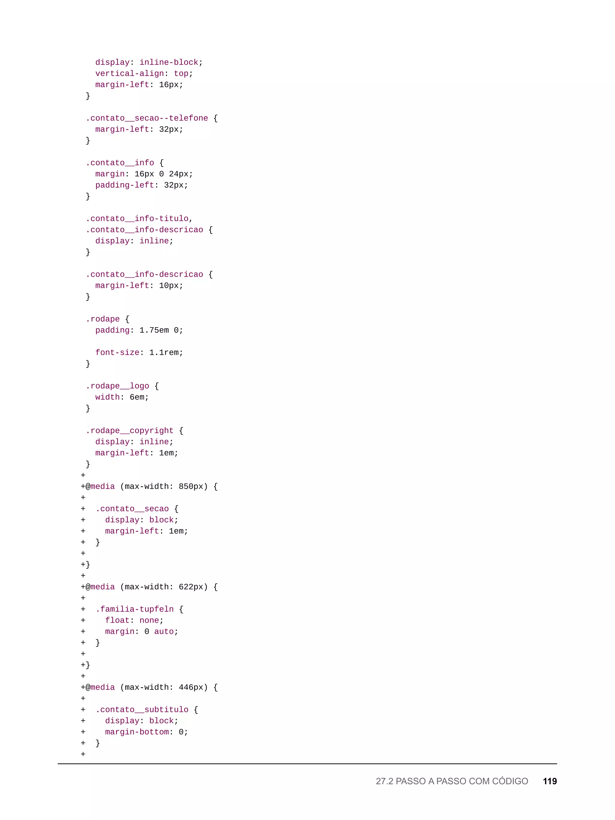 display: inline-block;
vertical-align: top;
margin-left: 16px;
}
.contato__secao--telefone {
margin-left: 32px;
}
.contato__info {
margin: 16px 0 24px;
padding-left: 32px;
}
.contato__info-titulo,
.contato__info-descricao {
display: inline;
}
.contato__info-descricao {
margin-left: 10px;
}
.rodape {
padding: 1.75em 0;
font-size: 1.1rem;
}
.rodape__logo {
width: 6em;
}
.rodape__copyright {
display: inline;
margin-left: 1em;
}
+
+@media (max-width: 850px) {
+
+ .contato__secao {
+ display: block;
+ margin-left: 1em;
+ }
+
+}
+
+@media (max-width: 622px) {
+
+ .familia-tupfeln {
+ float: none;
+ margin: 0 auto;
+ }
+
+}
+
+@media (max-width: 446px) {
+
+ .contato__subtitulo {
+ display: block;
+ margin-bottom: 0;
+ }
+
27.2 PASSO A PASSO COM CÓDIGO 119
 