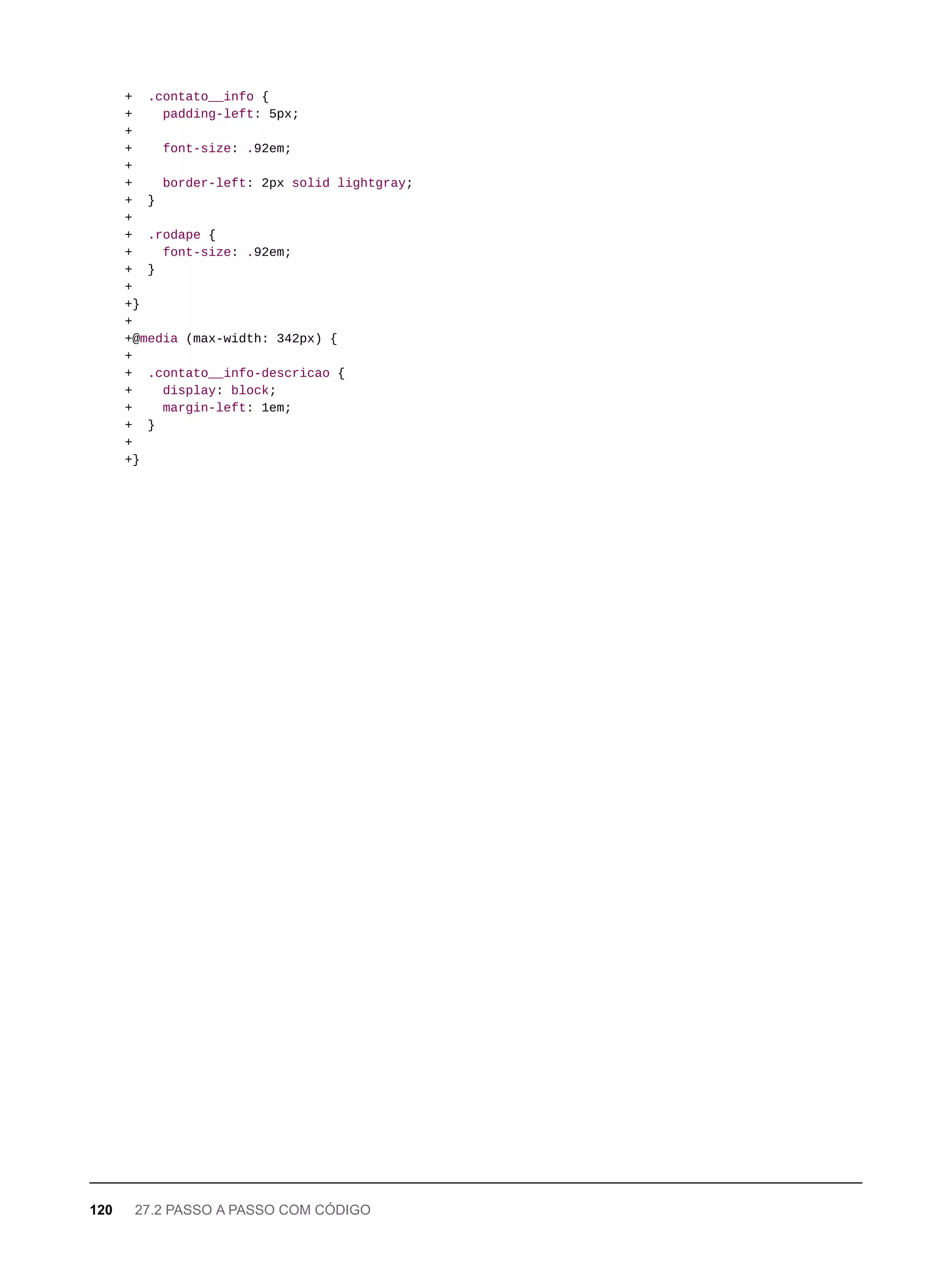 + .contato__info {
+ padding-left: 5px;
+
+ font-size: .92em;
+
+ border-left: 2px solid lightgray;
+ }
+
+ .rodape {
+ font-size: .92em;
+ }
+
+}
+
+@media (max-width: 342px) {
+
+ .contato__info-descricao {
+ display: block;
+ margin-left: 1em;
+ }
+
+}
120 27.2 PASSO A PASSO COM CÓDIGO
 