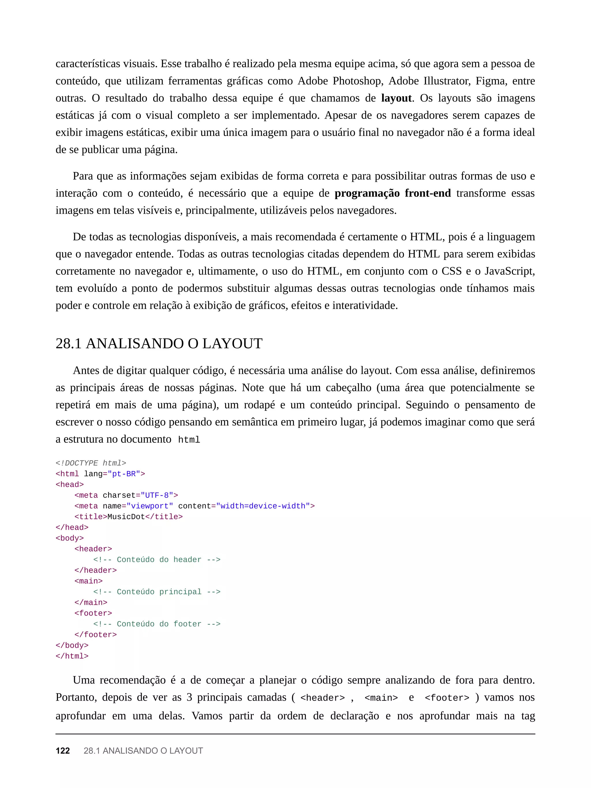 características visuais. Esse trabalho é realizado pela mesma equipe acima, só que agora sem a pessoa de
conteúdo, que utilizam ferramentas gráficas como Adobe Photoshop, Adobe Illustrator, Figma, entre
outras. O resultado do trabalho dessa equipe é que chamamos de layout. Os layouts são imagens
estáticas já com o visual completo a ser implementado. Apesar de os navegadores serem capazes de
exibir imagens estáticas, exibir uma única imagem para o usuário final no navegador não é a forma ideal
de se publicar uma página.
Para que as informações sejam exibidas de forma correta e para possibilitar outras formas de uso e
interação com o conteúdo, é necessário que a equipe de programação front-end transforme essas
imagens em telas visíveis e, principalmente, utilizáveis pelos navegadores.
De todas as tecnologias disponíveis, a mais recomendada é certamente o HTML, pois é a linguagem
que o navegador entende. Todas as outras tecnologias citadas dependem do HTML para serem exibidas
corretamente no navegador e, ultimamente, o uso do HTML, em conjunto com o CSS e o JavaScript,
tem evoluído a ponto de podermos substituir algumas dessas outras tecnologias onde tínhamos mais
poder e controle em relação à exibição de gráficos, efeitos e interatividade.
Antes de digitar qualquer código, é necessária uma análise do layout. Com essa análise, definiremos
as principais áreas de nossas páginas. Note que há um cabeçalho (uma área que potencialmente se
repetirá em mais de uma página), um rodapé e um conteúdo principal. Seguindo o pensamento de
escrever o nosso código pensando em semântica em primeiro lugar, já podemos imaginar como que será
a estrutura no documento html
<!DOCTYPE html>
<html lang="pt-BR">
<head>
<meta charset="UTF-8">
<meta name="viewport" content="width=device-width">
<title>MusicDot</title>
</head>
<body>
<header>
<!-- Conteúdo do header -->
</header>
<main>
<!-- Conteúdo principal -->
</main>
<footer>
<!-- Conteúdo do footer -->
</footer>
</body>
</html>
Uma recomendação é a de começar a planejar o código sempre analizando de fora para dentro.
Portanto, depois de ver as 3 principais camadas ( <header> , <main> e <footer> ) vamos nos
aprofundar em uma delas. Vamos partir da ordem de declaração e nos aprofundar mais na tag
28.1 ANALISANDO O LAYOUT
122 28.1 ANALISANDO O LAYOUT
 