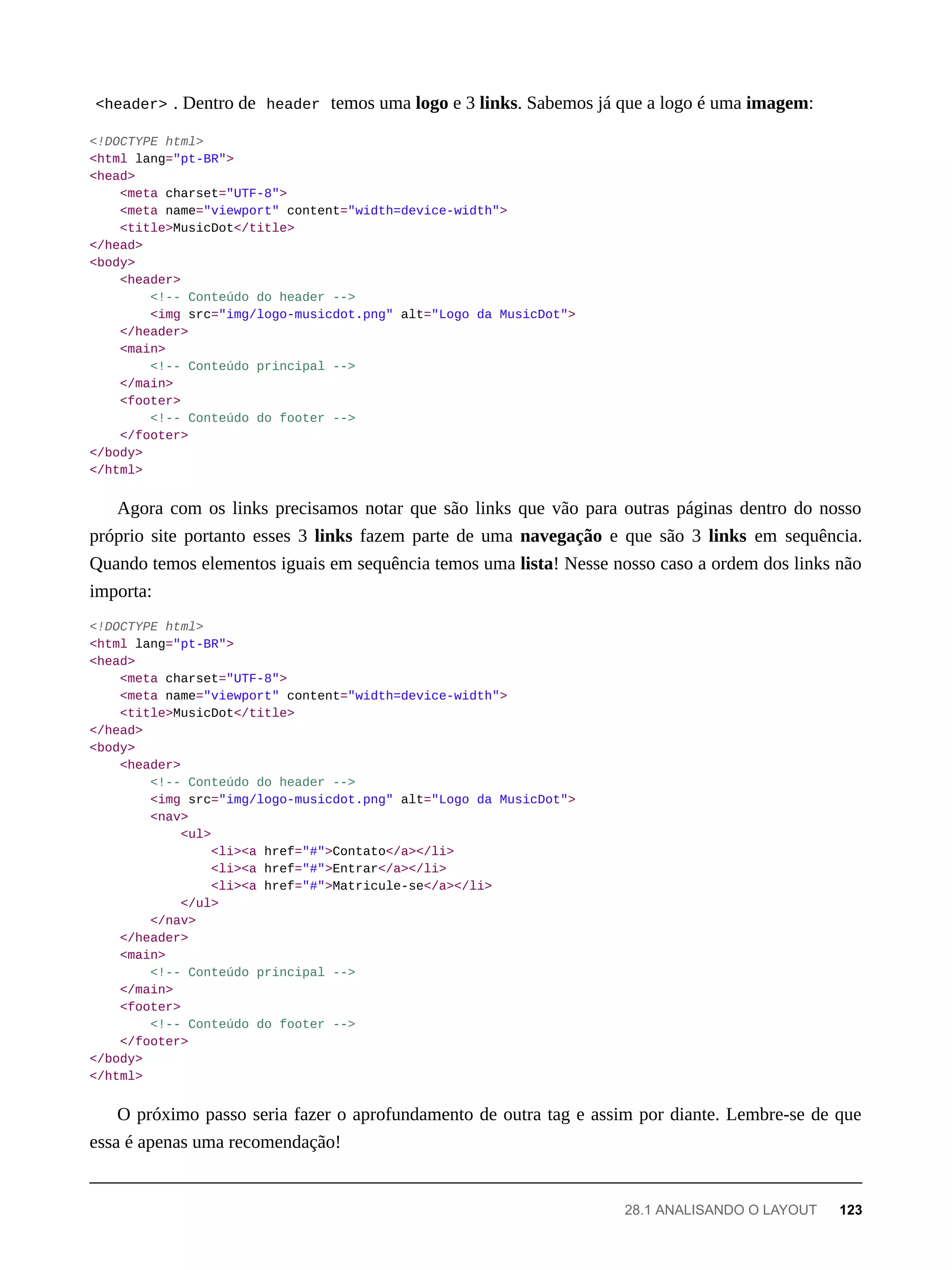 <header> . Dentro de header temos uma logo e 3 links. Sabemos já que a logo é uma imagem:
<!DOCTYPE html>
<html lang="pt-BR">
<head>
<meta charset="UTF-8">
<meta name="viewport" content="width=device-width">
<title>MusicDot</title>
</head>
<body>
<header>
<!-- Conteúdo do header -->
<img src="img/logo-musicdot.png" alt="Logo da MusicDot">
</header>
<main>
<!-- Conteúdo principal -->
</main>
<footer>
<!-- Conteúdo do footer -->
</footer>
</body>
</html>
Agora com os links precisamos notar que são links que vão para outras páginas dentro do nosso
próprio site portanto esses 3 links fazem parte de uma navegação e que são 3 links em sequência.
Quando temos elementos iguais em sequência temos uma lista! Nesse nosso caso a ordem dos links não
importa:
<!DOCTYPE html>
<html lang="pt-BR">
<head>
<meta charset="UTF-8">
<meta name="viewport" content="width=device-width">
<title>MusicDot</title>
</head>
<body>
<header>
<!-- Conteúdo do header -->
<img src="img/logo-musicdot.png" alt="Logo da MusicDot">
<nav>
<ul>
<li><a href="#">Contato</a></li>
<li><a href="#">Entrar</a></li>
<li><a href="#">Matricule-se</a></li>
</ul>
</nav>
</header>
<main>
<!-- Conteúdo principal -->
</main>
<footer>
<!-- Conteúdo do footer -->
</footer>
</body>
</html>
O próximo passo seria fazer o aprofundamento de outra tag e assim por diante. Lembre-se de que
essa é apenas uma recomendação!
28.1 ANALISANDO O LAYOUT 123
 