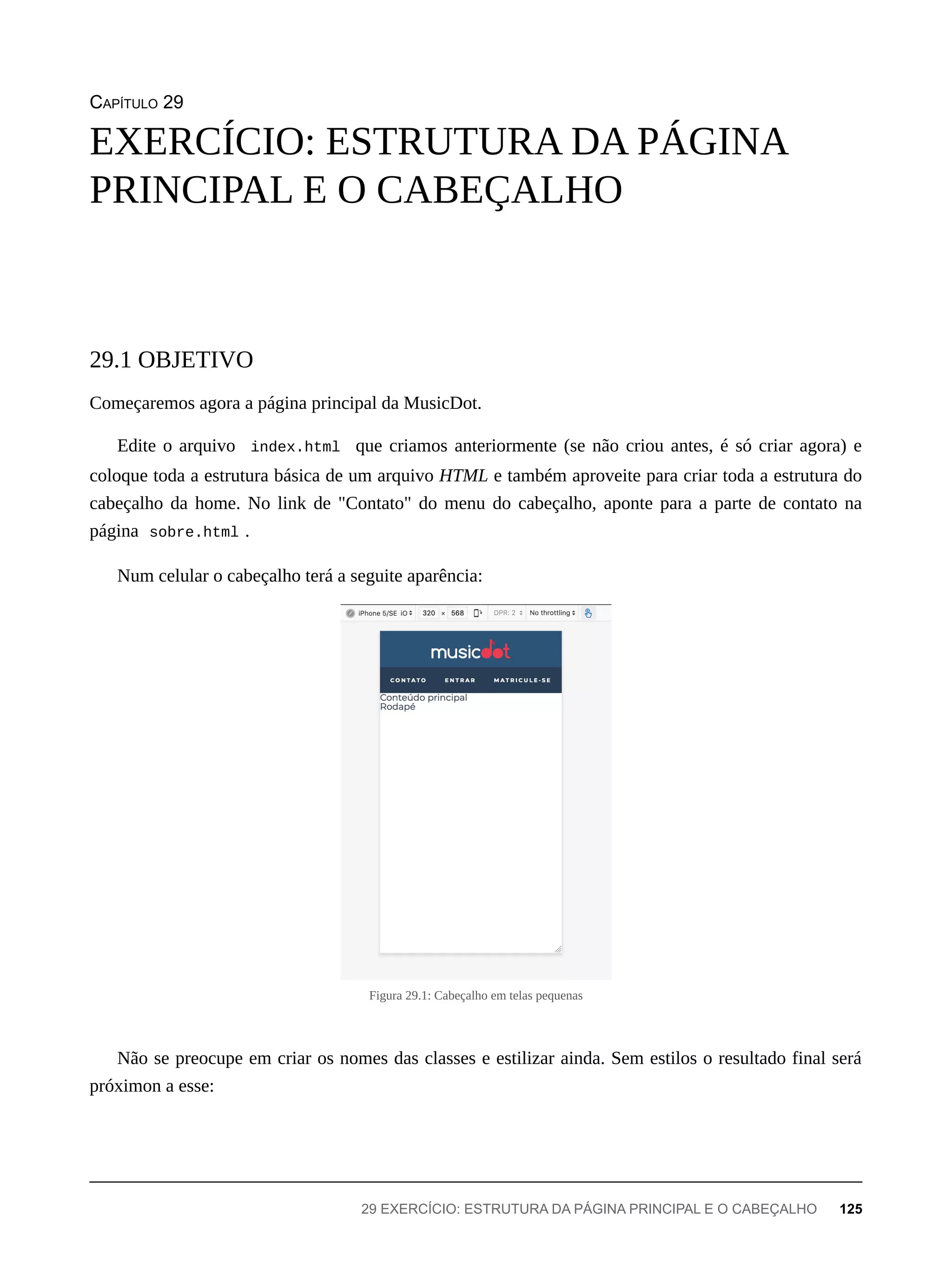 CAPÍTULO 29
Começaremos agora a página principal da MusicDot.
Edite o arquivo index.html que criamos anteriormente (se não criou antes, é só criar agora) e
coloque toda a estrutura básica de um arquivo HTML e também aproveite para criar toda a estrutura do
cabeçalho da home. No link de "Contato" do menu do cabeçalho, aponte para a parte de contato na
página sobre.html .
Num celular o cabeçalho terá a seguite aparência:
Figura 29.1: Cabeçalho em telas pequenas
Não se preocupe em criar os nomes das classes e estilizar ainda. Sem estilos o resultado final será
próximon a esse:
EXERCÍCIO: ESTRUTURA DA PÁGINA
PRINCIPAL E O CABEÇALHO
29.1 OBJETIVO
29 EXERCÍCIO: ESTRUTURA DA PÁGINA PRINCIPAL E O CABEÇALHO 125
 
