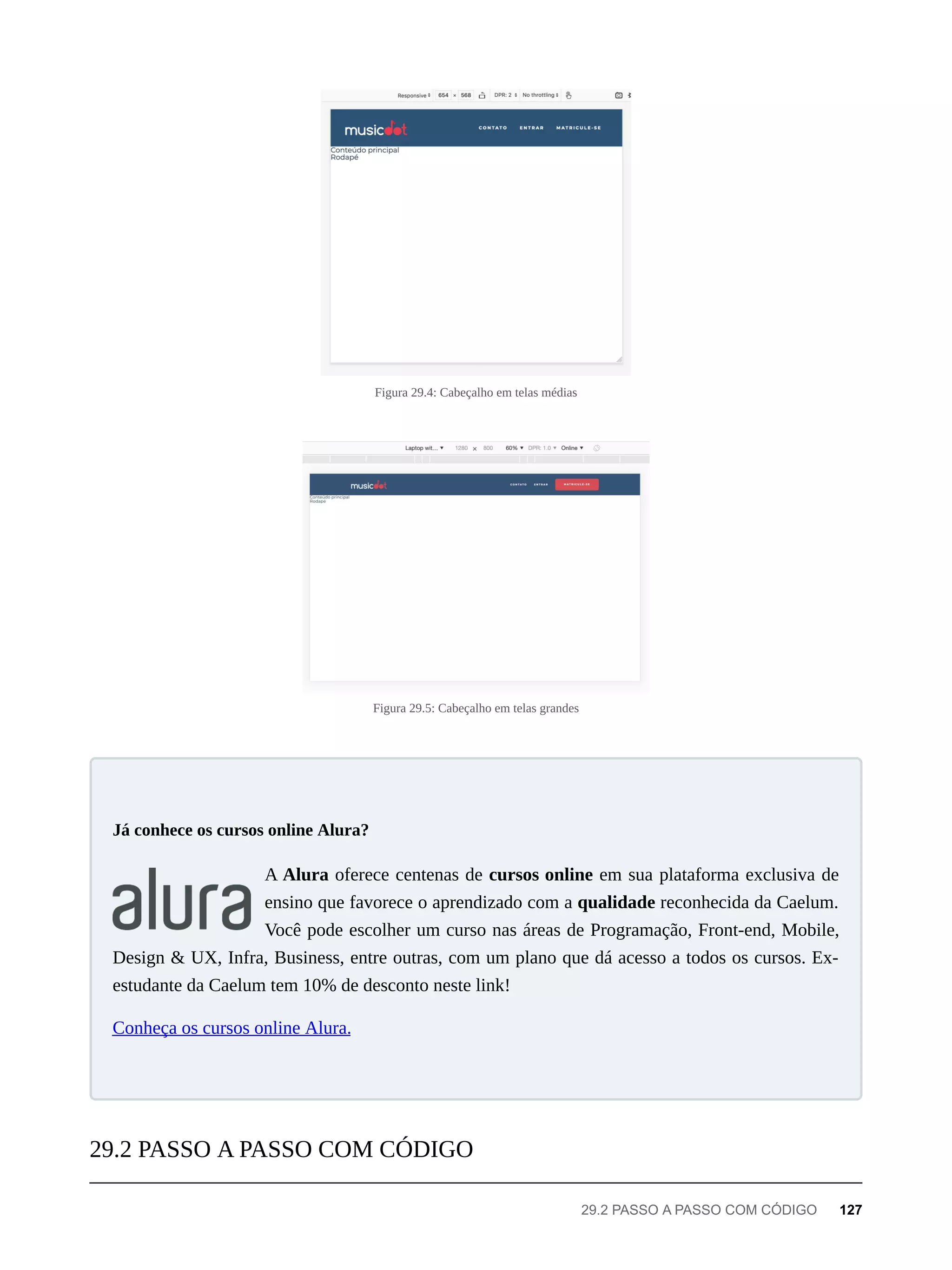 Figura 29.4: Cabeçalho em telas médias
Figura 29.5: Cabeçalho em telas grandes
A Alura oferece centenas de cursos online em sua plataforma exclusiva de
ensino que favorece o aprendizado com a qualidade reconhecida da Caelum.
Você pode escolher um curso nas áreas de Programação, Front-end, Mobile,
Design & UX, Infra, Business, entre outras, com um plano que dá acesso a todos os cursos. Ex-
estudante da Caelum tem 10% de desconto neste link!
Conheça os cursos online Alura.
Já conhece os cursos online Alura?
29.2 PASSO A PASSO COM CÓDIGO
29.2 PASSO A PASSO COM CÓDIGO 127
 