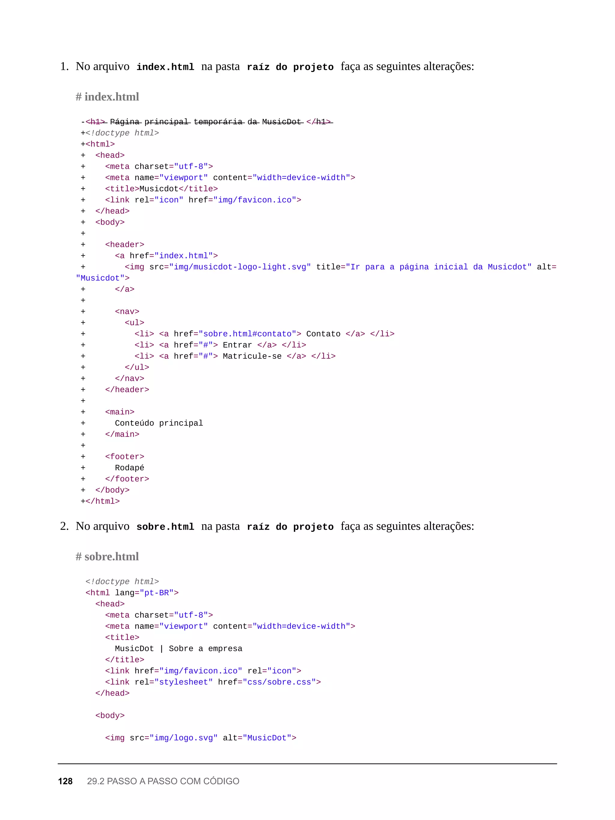 1. No arquivo index.html na pasta raíz do projeto faça as seguintes alterações:
-<̶h̶1̶>̶ P̶á̶g̶i̶n̶a̶ p̶r̶i̶n̶c̶i̶p̶a̶l̶ t̶e̶m̶p̶o̶r̶á̶r̶i̶a̶ d̶a̶ M̶u̶s̶i̶c̶D̶o̶t̶ </̶h̶1̶>̶
+<!doctype html>
+<html>
+ <head>
+ <meta charset="utf-8">
+ <meta name="viewport" content="width=device-width">
+ <title>Musicdot</title>
+ <link rel="icon" href="img/favicon.ico">
+ </head>
+ <body>
+
+ <header>
+ <a href="index.html">
+ <img src="img/musicdot-logo-light.svg" title="Ir para a página inicial da Musicdot" alt=
"Musicdot">
+ </a>
+
+ <nav>
+ <ul>
+ <li> <a href="sobre.html#contato"> Contato </a> </li>
+ <li> <a href="#"> Entrar </a> </li>
+ <li> <a href="#"> Matricule-se </a> </li>
+ </ul>
+ </nav>
+ </header>
+
+ <main>
+ Conteúdo principal
+ </main>
+
+ <footer>
+ Rodapé
+ </footer>
+ </body>
+</html>
2. No arquivo sobre.html na pasta raíz do projeto faça as seguintes alterações:
<!doctype html>
<html lang="pt-BR">
<head>
<meta charset="utf-8">
<meta name="viewport" content="width=device-width">
<title>
MusicDot | Sobre a empresa
</title>
<link href="img/favicon.ico" rel="icon">
<link rel="stylesheet" href="css/sobre.css">
</head>
<body>
<img src="img/logo.svg" alt="MusicDot">
# index.html
# sobre.html
128 29.2 PASSO A PASSO COM CÓDIGO
 