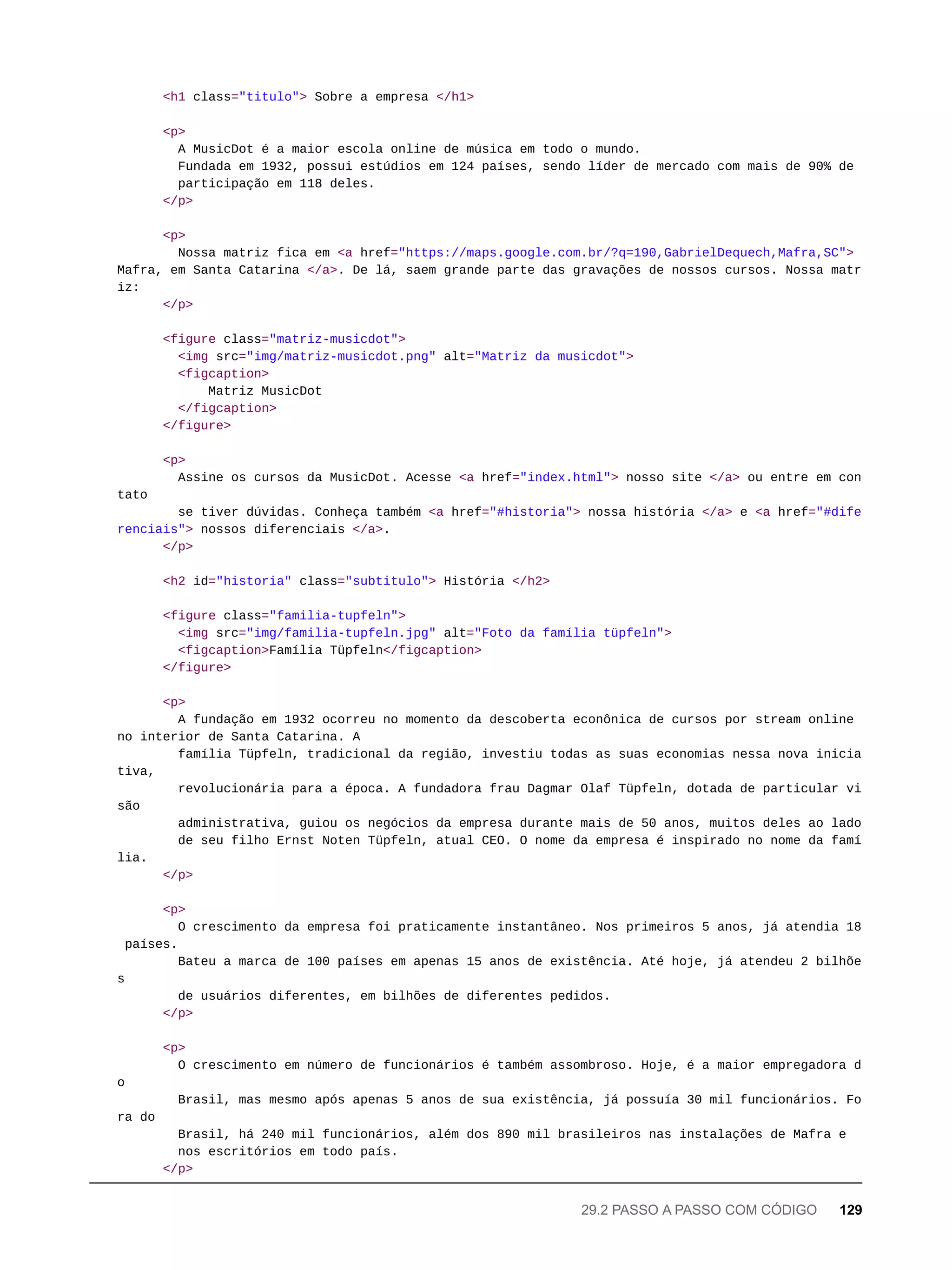 <h1 class="titulo"> Sobre a empresa </h1>
<p>
A MusicDot é a maior escola online de música em todo o mundo.
Fundada em 1932, possui estúdios em 124 países, sendo líder de mercado com mais de 90% de
participação em 118 deles.
</p>
<p>
Nossa matriz fica em <a href="https://maps.google.com.br/?q=190,GabrielDequech,Mafra,SC">
Mafra, em Santa Catarina </a>. De lá, saem grande parte das gravações de nossos cursos. Nossa matr
iz:
</p>
<figure class="matriz-musicdot">
<img src="img/matriz-musicdot.png" alt="Matriz da musicdot">
<figcaption>
Matriz MusicDot
</figcaption>
</figure>
<p>
Assine os cursos da MusicDot. Acesse <a href="index.html"> nosso site </a> ou entre em con
tato
se tiver dúvidas. Conheça também <a href="#historia"> nossa história </a> e <a href="#dife
renciais"> nossos diferenciais </a>.
</p>
<h2 id="historia" class="subtitulo"> História </h2>
<figure class="familia-tupfeln">
<img src="img/familia-tupfeln.jpg" alt="Foto da família tüpfeln">
<figcaption>Família Tüpfeln</figcaption>
</figure>
<p>
A fundação em 1932 ocorreu no momento da descoberta econônica de cursos por stream online
no interior de Santa Catarina. A
família Tüpfeln, tradicional da região, investiu todas as suas economias nessa nova inicia
tiva,
revolucionária para a época. A fundadora frau Dagmar Olaf Tüpfeln, dotada de particular vi
são
administrativa, guiou os negócios da empresa durante mais de 50 anos, muitos deles ao lado
de seu filho Ernst Noten Tüpfeln, atual CEO. O nome da empresa é inspirado no nome da famí
lia.
</p>
<p>
O crescimento da empresa foi praticamente instantâneo. Nos primeiros 5 anos, já atendia 18
países.
Bateu a marca de 100 países em apenas 15 anos de existência. Até hoje, já atendeu 2 bilhõe
s
de usuários diferentes, em bilhões de diferentes pedidos.
</p>
<p>
O crescimento em número de funcionários é também assombroso. Hoje, é a maior empregadora d
o
Brasil, mas mesmo após apenas 5 anos de sua existência, já possuía 30 mil funcionários. Fo
ra do
Brasil, há 240 mil funcionários, além dos 890 mil brasileiros nas instalações de Mafra e
nos escritórios em todo país.
</p>
29.2 PASSO A PASSO COM CÓDIGO 129
 
