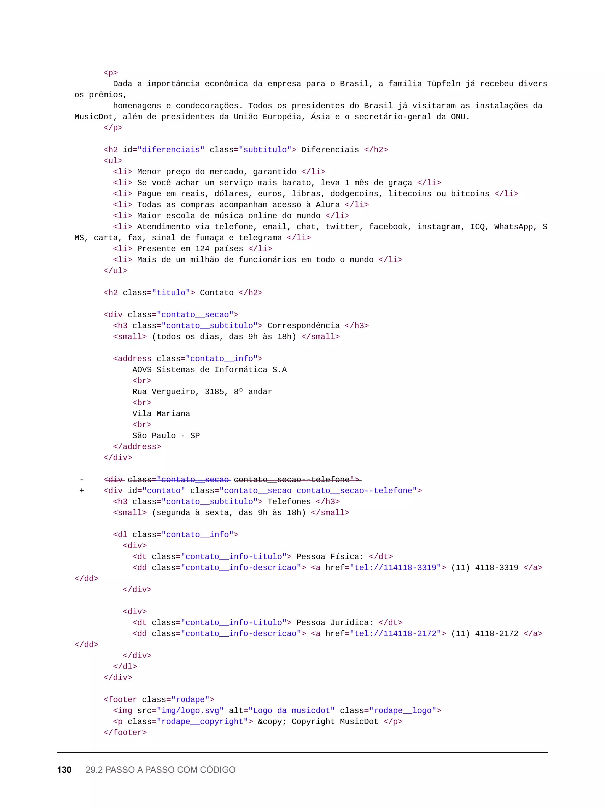 <p>
Dada a importância econômica da empresa para o Brasil, a família Tüpfeln já recebeu divers
os prêmios,
homenagens e condecorações. Todos os presidentes do Brasil já visitaram as instalações da
MusicDot, além de presidentes da União Européia, Ásia e o secretário-geral da ONU.
</p>
<h2 id="diferenciais" class="subtitulo"> Diferenciais </h2>
<ul>
<li> Menor preço do mercado, garantido </li>
<li> Se você achar um serviço mais barato, leva 1 mês de graça </li>
<li> Pague em reais, dólares, euros, libras, dodgecoins, litecoins ou bitcoins </li>
<li> Todas as compras acompanham acesso à Alura </li>
<li> Maior escola de música online do mundo </li>
<li> Atendimento via telefone, email, chat, twitter, facebook, instagram, ICQ, WhatsApp, S
MS, carta, fax, sinal de fumaça e telegrama </li>
<li> Presente em 124 países </li>
<li> Mais de um milhão de funcionários em todo o mundo </li>
</ul>
<h2 class="titulo"> Contato </h2>
<div class="contato__secao">
<h3 class="contato__subtitulo"> Correspondência </h3>
<small> (todos os dias, das 9h às 18h) </small>
<address class="contato__info">
AOVS Sistemas de Informática S.A
<br>
Rua Vergueiro, 3185, 8º andar
<br>
Vila Mariana
<br>
São Paulo - SP
</address>
</div>
- <̶d̶i̶v̶ c̶l̶a̶s̶s̶=̶"̶c̶o̶n̶t̶a̶t̶o̶_̶_̶s̶e̶c̶a̶o̶ c̶o̶n̶t̶a̶t̶o̶_̶_̶s̶e̶c̶a̶o̶-̶-̶t̶e̶l̶e̶f̶o̶n̶e̶"̶>̶
+ <div id="contato" class="contato__secao contato__secao--telefone">
<h3 class="contato__subtitulo"> Telefones </h3>
<small> (segunda à sexta, das 9h às 18h) </small>
<dl class="contato__info">
<div>
<dt class="contato__info-titulo"> Pessoa Física: </dt>
<dd class="contato__info-descricao"> <a href="tel://114118-3319"> (11) 4118-3319 </a>
</dd>
</div>
<div>
<dt class="contato__info-titulo"> Pessoa Jurídica: </dt>
<dd class="contato__info-descricao"> <a href="tel://114118-2172"> (11) 4118-2172 </a>
</dd>
</div>
</dl>
</div>
<footer class="rodape">
<img src="img/logo.svg" alt="Logo da musicdot" class="rodape__logo">
<p class="rodape__copyright"> &copy; Copyright MusicDot </p>
</footer>
130 29.2 PASSO A PASSO COM CÓDIGO
 