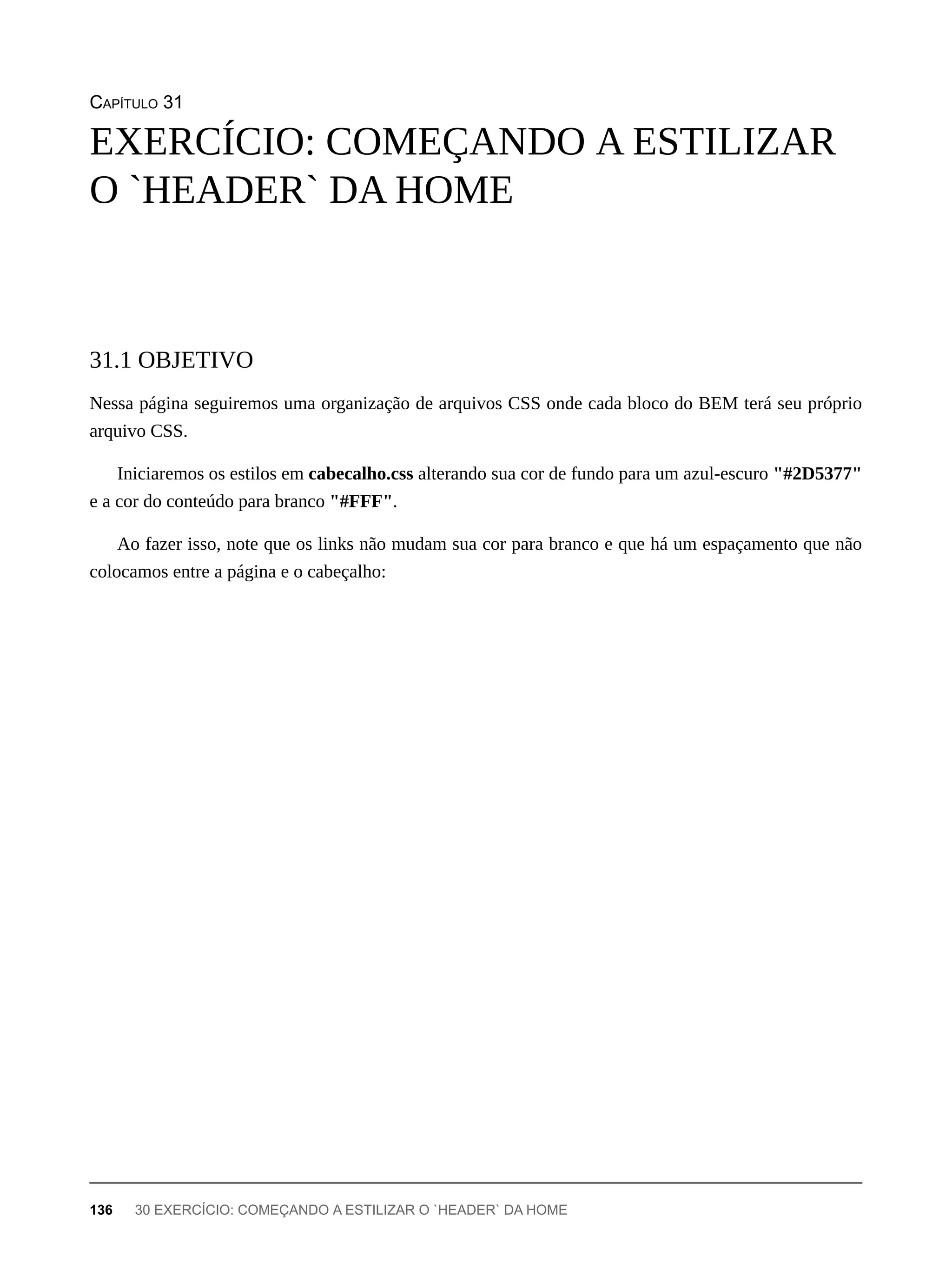 CAPÍTULO 31
Nessa página seguiremos uma organização de arquivos CSS onde cada bloco do BEM terá seu próprio
arquivo CSS.
Iniciaremos os estilos em cabecalho.css alterando sua cor de fundo para um azul-escuro "#2D5377"
e a cor do conteúdo para branco "#FFF".
Ao fazer isso, note que os links não mudam sua cor para branco e que há um espaçamento que não
colocamos entre a página e o cabeçalho:
EXERCÍCIO: COMEÇANDO A ESTILIZAR
O `HEADER` DA HOME
31.1 OBJETIVO
136 30 EXERCÍCIO: COMEÇANDO A ESTILIZAR O `HEADER` DA HOME
 
