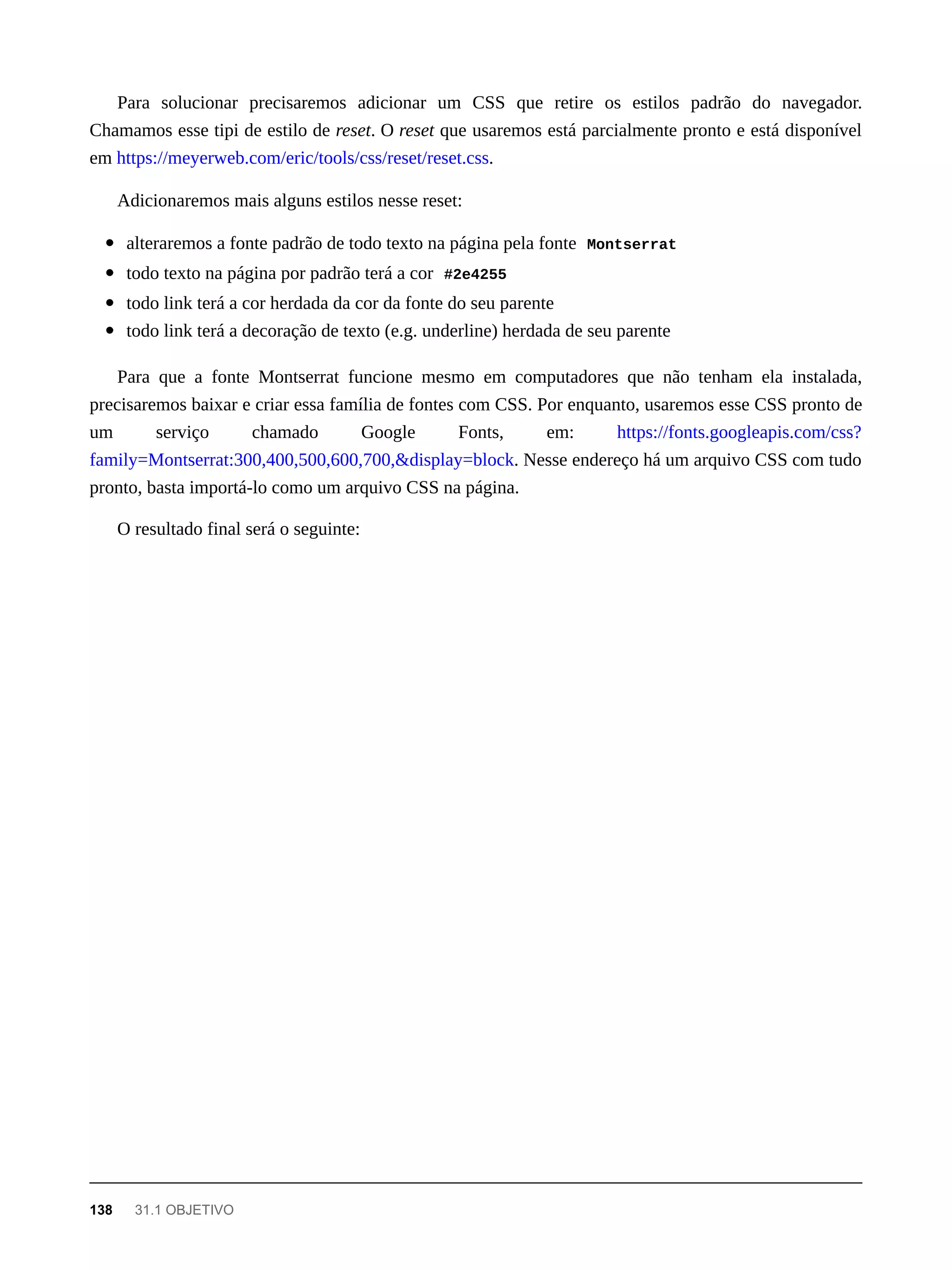 Para solucionar precisaremos adicionar um CSS que retire os estilos padrão do navegador.
Chamamos esse tipi de estilo de reset. O reset que usaremos está parcialmente pronto e está disponível
em https://meyerweb.com/eric/tools/css/reset/reset.css.
Adicionaremos mais alguns estilos nesse reset:
alteraremos a fonte padrão de todo texto na página pela fonte Montserrat
todo texto na página por padrão terá a cor #2e4255
todo link terá a cor herdada da cor da fonte do seu parente
todo link terá a decoração de texto (e.g. underline) herdada de seu parente
Para que a fonte Montserrat funcione mesmo em computadores que não tenham ela instalada,
precisaremos baixar e criar essa família de fontes com CSS. Por enquanto, usaremos esse CSS pronto de
um serviço chamado Google Fonts, em: https://fonts.googleapis.com/css?
family=Montserrat:300,400,500,600,700,&display=block. Nesse endereço há um arquivo CSS com tudo
pronto, basta importá-lo como um arquivo CSS na página.
O resultado final será o seguinte:
138 31.1 OBJETIVO
 