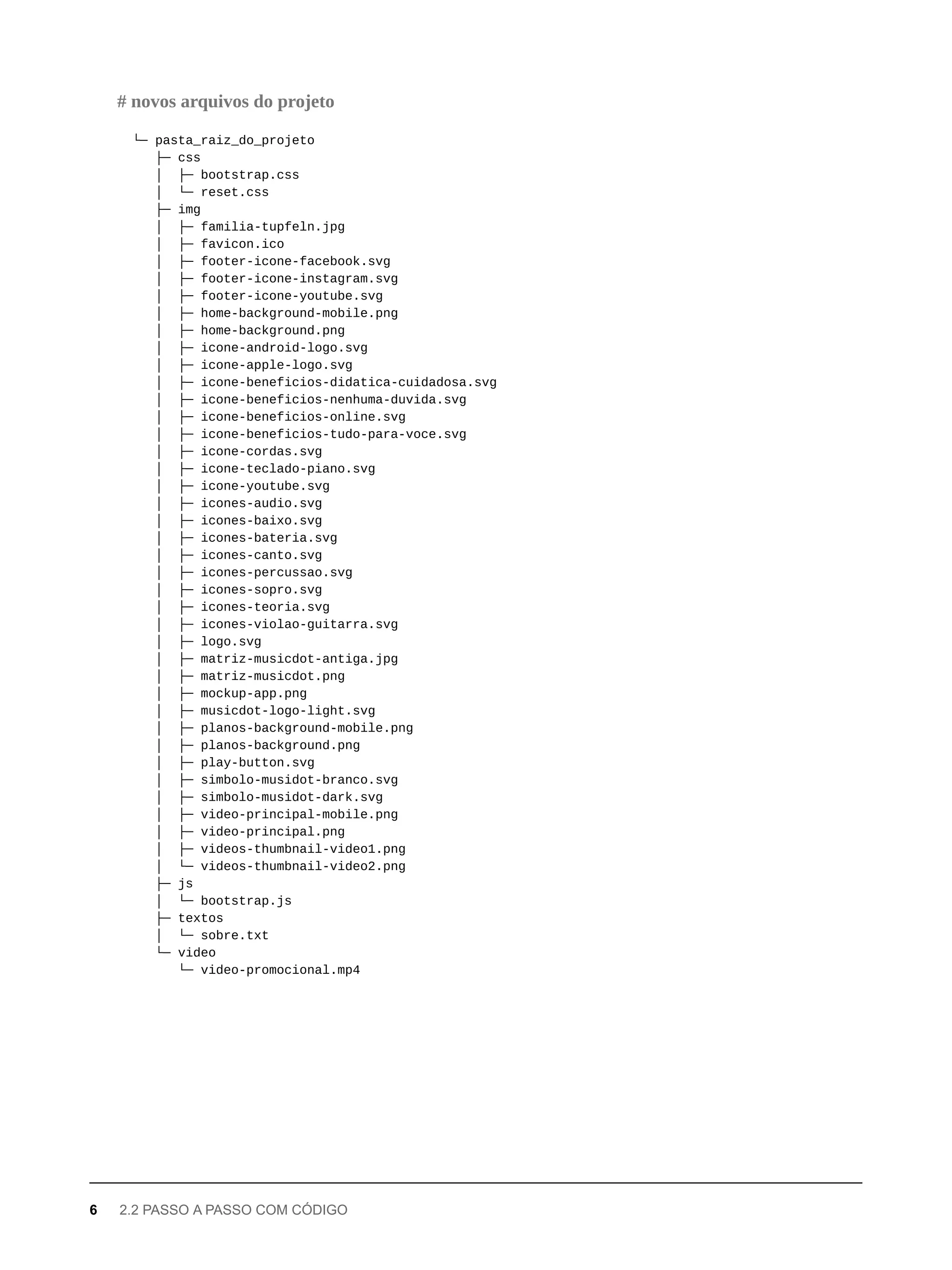 └─ pasta_raiz_do_projeto
├─ css
│ ├─ bootstrap.css
│ └─ reset.css
├─ img
│ ├─ familia-tupfeln.jpg
│ ├─ favicon.ico
│ ├─ footer-icone-facebook.svg
│ ├─ footer-icone-instagram.svg
│ ├─ footer-icone-youtube.svg
│ ├─ home-background-mobile.png
│ ├─ home-background.png
│ ├─ icone-android-logo.svg
│ ├─ icone-apple-logo.svg
│ ├─ icone-beneficios-didatica-cuidadosa.svg
│ ├─ icone-beneficios-nenhuma-duvida.svg
│ ├─ icone-beneficios-online.svg
│ ├─ icone-beneficios-tudo-para-voce.svg
│ ├─ icone-cordas.svg
│ ├─ icone-teclado-piano.svg
│ ├─ icone-youtube.svg
│ ├─ icones-audio.svg
│ ├─ icones-baixo.svg
│ ├─ icones-bateria.svg
│ ├─ icones-canto.svg
│ ├─ icones-percussao.svg
│ ├─ icones-sopro.svg
│ ├─ icones-teoria.svg
│ ├─ icones-violao-guitarra.svg
│ ├─ logo.svg
│ ├─ matriz-musicdot-antiga.jpg
│ ├─ matriz-musicdot.png
│ ├─ mockup-app.png
│ ├─ musicdot-logo-light.svg
│ ├─ planos-background-mobile.png
│ ├─ planos-background.png
│ ├─ play-button.svg
│ ├─ simbolo-musidot-branco.svg
│ ├─ simbolo-musidot-dark.svg
│ ├─ video-principal-mobile.png
│ ├─ video-principal.png
│ ├─ videos-thumbnail-video1.png
│ └─ videos-thumbnail-video2.png
├─ js
│ └─ bootstrap.js
├─ textos
│ └─ sobre.txt
└─ video
└─ video-promocional.mp4
# novos arquivos do projeto
6 2.2 PASSO A PASSO COM CÓDIGO
 