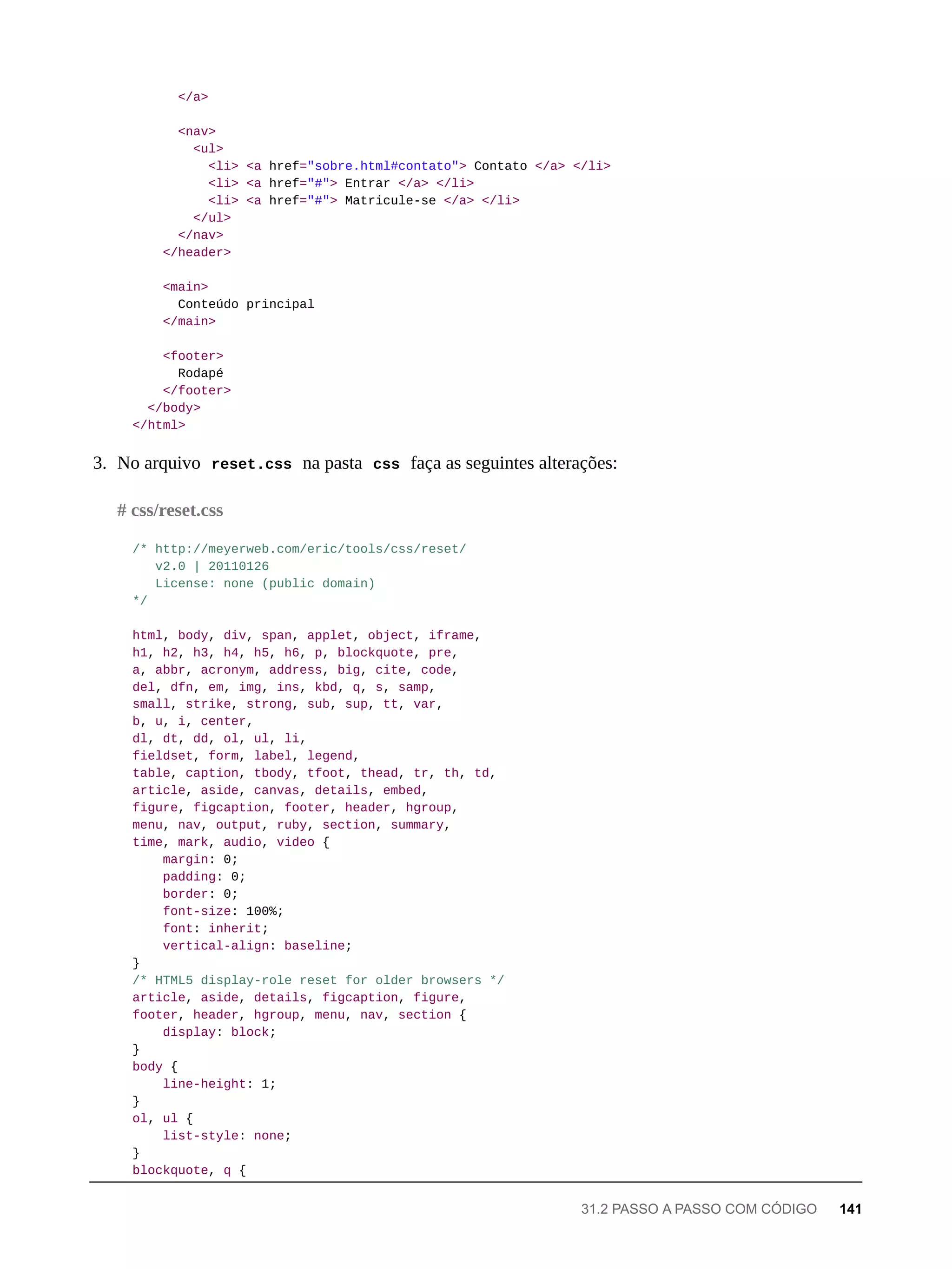 </a>
<nav>
<ul>
<li> <a href="sobre.html#contato"> Contato </a> </li>
<li> <a href="#"> Entrar </a> </li>
<li> <a href="#"> Matricule-se </a> </li>
</ul>
</nav>
</header>
<main>
Conteúdo principal
</main>
<footer>
Rodapé
</footer>
</body>
</html>
3. No arquivo reset.css na pasta css faça as seguintes alterações:
/* http://meyerweb.com/eric/tools/css/reset/
v2.0 | 20110126
License: none (public domain)
*/
html, body, div, span, applet, object, iframe,
h1, h2, h3, h4, h5, h6, p, blockquote, pre,
a, abbr, acronym, address, big, cite, code,
del, dfn, em, img, ins, kbd, q, s, samp,
small, strike, strong, sub, sup, tt, var,
b, u, i, center,
dl, dt, dd, ol, ul, li,
fieldset, form, label, legend,
table, caption, tbody, tfoot, thead, tr, th, td,
article, aside, canvas, details, embed,
figure, figcaption, footer, header, hgroup,
menu, nav, output, ruby, section, summary,
time, mark, audio, video {
margin: 0;
padding: 0;
border: 0;
font-size: 100%;
font: inherit;
vertical-align: baseline;
}
/* HTML5 display-role reset for older browsers */
article, aside, details, figcaption, figure,
footer, header, hgroup, menu, nav, section {
display: block;
}
body {
line-height: 1;
}
ol, ul {
list-style: none;
}
blockquote, q {
# css/reset.css
31.2 PASSO A PASSO COM CÓDIGO 141
 