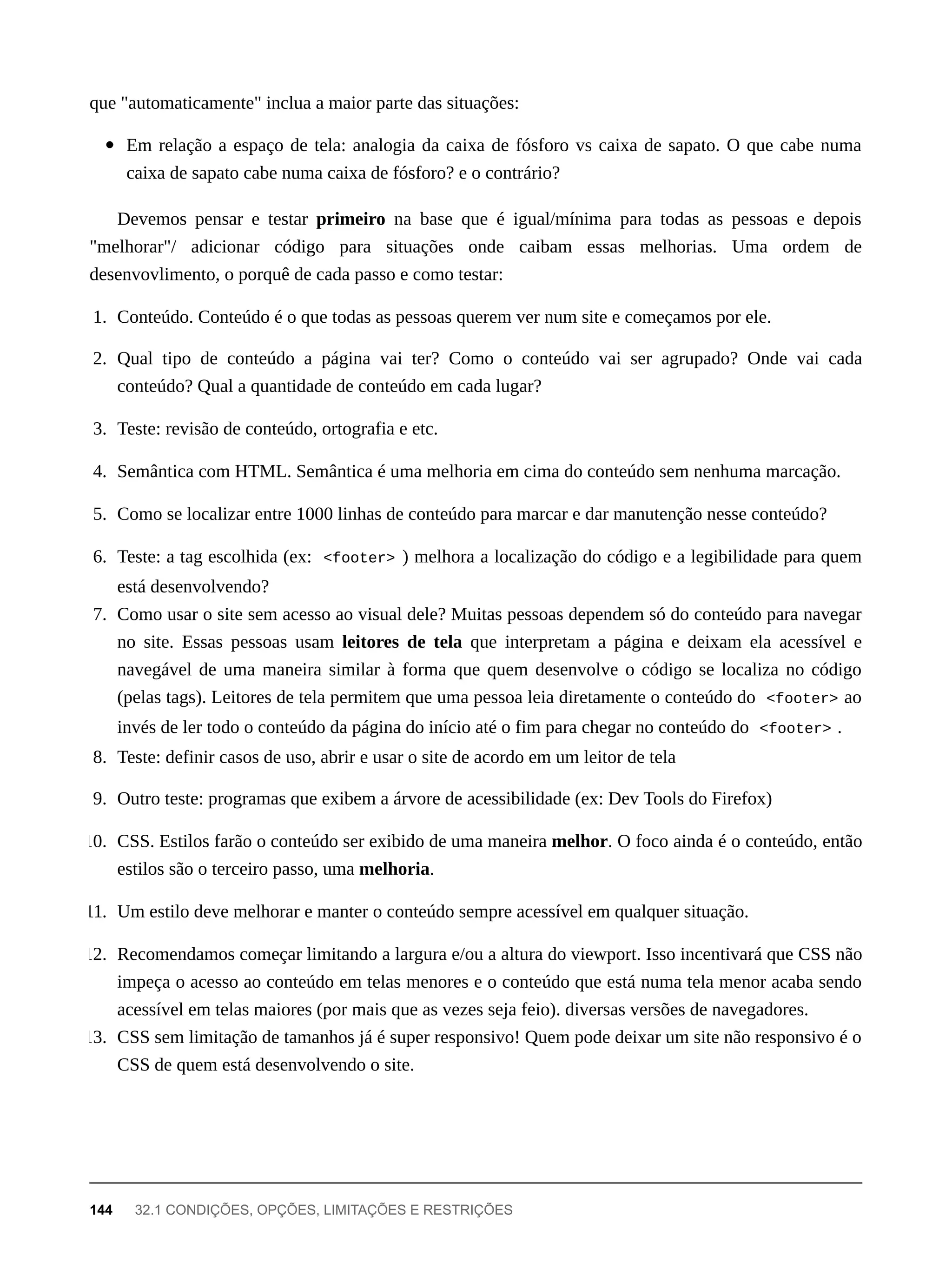 que "automaticamente" inclua a maior parte das situações:
Em relação a espaço de tela: analogia da caixa de fósforo vs caixa de sapato. O que cabe numa
caixa de sapato cabe numa caixa de fósforo? e o contrário?
Devemos pensar e testar primeiro na base que é igual/mínima para todas as pessoas e depois
"melhorar"/ adicionar código para situações onde caibam essas melhorias. Uma ordem de
desenvovlimento, o porquê de cada passo e como testar:
1. Conteúdo. Conteúdo é o que todas as pessoas querem ver num site e começamos por ele.
2. Qual tipo de conteúdo a página vai ter? Como o conteúdo vai ser agrupado? Onde vai cada
conteúdo? Qual a quantidade de conteúdo em cada lugar?
3. Teste: revisão de conteúdo, ortografia e etc.
4. Semântica com HTML. Semântica é uma melhoria em cima do conteúdo sem nenhuma marcação.
5. Como se localizar entre 1000 linhas de conteúdo para marcar e dar manutenção nesse conteúdo?
6. Teste: a tag escolhida (ex: <footer> ) melhora a localização do código e a legibilidade para quem
está desenvolvendo?
7. Como usar o site sem acesso ao visual dele? Muitas pessoas dependem só do conteúdo para navegar
no site. Essas pessoas usam leitores de tela que interpretam a página e deixam ela acessível e
navegável de uma maneira similar à forma que quem desenvolve o código se localiza no código
(pelas tags). Leitores de tela permitem que uma pessoa leia diretamente o conteúdo do <footer> ao
invés de ler todo o conteúdo da página do início até o fim para chegar no conteúdo do <footer> .
8. Teste: definir casos de uso, abrir e usar o site de acordo em um leitor de tela
9. Outro teste: programas que exibem a árvore de acessibilidade (ex: Dev Tools do Firefox)
10. CSS. Estilos farão o conteúdo ser exibido de uma maneira melhor. O foco ainda é o conteúdo, então
estilos são o terceiro passo, uma melhoria.
11. Um estilo deve melhorar e manter o conteúdo sempre acessível em qualquer situação.
12. Recomendamos começar limitando a largura e/ou a altura do viewport. Isso incentivará que CSS não
impeça o acesso ao conteúdo em telas menores e o conteúdo que está numa tela menor acaba sendo
acessível em telas maiores (por mais que as vezes seja feio). diversas versões de navegadores.
13. CSS sem limitação de tamanhos já é super responsivo! Quem pode deixar um site não responsivo é o
CSS de quem está desenvolvendo o site.
144 32.1 CONDIÇÕES, OPÇÕES, LIMITAÇÕES E RESTRIÇÕES
 