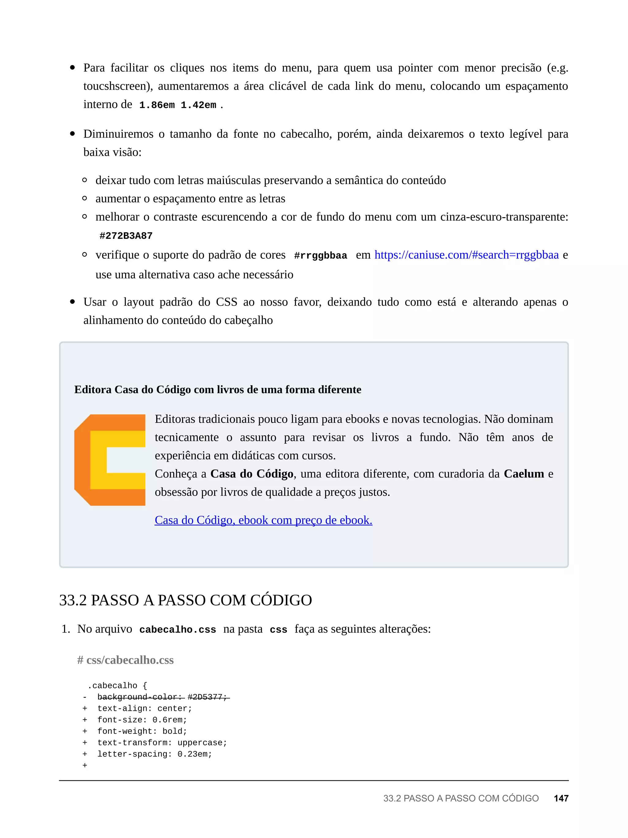 Para facilitar os cliques nos items do menu, para quem usa pointer com menor precisão (e.g.
toucshscreen), aumentaremos a área clicável de cada link do menu, colocando um espaçamento
interno de 1.86em 1.42em .
Diminuiremos o tamanho da fonte no cabecalho, porém, ainda deixaremos o texto legível para
baixa visão:
deixar tudo com letras maiúsculas preservando a semântica do conteúdo
aumentar o espaçamento entre as letras
melhorar o contraste escurencendo a cor de fundo do menu com um cinza-escuro-transparente:
#272B3A87
verifique o suporte do padrão de cores #rrggbbaa em https://caniuse.com/#search=rrggbbaa e
use uma alternativa caso ache necessário
Usar o layout padrão do CSS ao nosso favor, deixando tudo como está e alterando apenas o
alinhamento do conteúdo do cabeçalho
Editoras tradicionais pouco ligam para ebooks e novas tecnologias. Não dominam
tecnicamente o assunto para revisar os livros a fundo. Não têm anos de
experiência em didáticas com cursos.
Conheça a Casa do Código, uma editora diferente, com curadoria da Caelum e
obsessão por livros de qualidade a preços justos.
Casa do Código, ebook com preço de ebook.
1. No arquivo cabecalho.css na pasta css faça as seguintes alterações:
.cabecalho {
- b̶a̶c̶k̶g̶r̶o̶u̶n̶d̶-̶c̶o̶l̶o̶r̶:̶ #̶2̶D̶5̶3̶7̶7̶;̶
+ text-align: center;
+ font-size: 0.6rem;
+ font-weight: bold;
+ text-transform: uppercase;
+ letter-spacing: 0.23em;
+
Editora Casa do Código com livros de uma forma diferente
33.2 PASSO A PASSO COM CÓDIGO
# css/cabecalho.css
33.2 PASSO A PASSO COM CÓDIGO 147
 